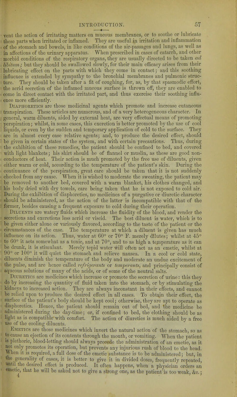 vent the action of irritating matters on mucous membranes, or to soothe or lubricate these parts when irritated or inflamed. They are useful in irritation and inflammation of the stomach and bowels, in like conditions of the air-passages and lungs, as well as in affections of the urinary apparatus. When prescribed in cases of catarrh, and other morbid conditions of the respiratory organs, they are usually directed to be taken ad libitum; but they should be swallowed slowly, for their main efficacy arises from their lubricating effect on the parts with which they come in contact; and this soothing influence is extended by sympathy to the bronchial membranes and pulmonic struc- ture. They should be taken after a fit of coughing, for, as, by that spasmodic effort, the acrid secretion of the inflamed mucous surface is thrown off, they are enabled to come in direct contact with the irritated part, and thus exercise their soothing influ- ence more eflSciently. Diaphoretics are those medicinal agents which promote and increase cutaneous transpiration. These articles are numerous, and of a very heterogeneous character. In general, warm diluents, aided by external heat, are very effectual means of promoting perspiration; whilst, in some cases, this excretion is better promoted by the use of cool liquids, or even by the sudden and temporary application of cold to the surface. They are in almost every case relative agents; and, to produce the desired effect, should be given in certain states of the system, and with certain precautions. Thus, during the exhibition of these remedies, the patient should be confined to bed, and covered with light blankets; his shirt should be of flannel or muslin, as these are good non- conductors of heat. Their action is much promoted by the free use of diluents, given either warm or cold, according to the temperature of the patient's skin. During the continuance of the perspiration, great care should be taken that it is not suddenly checked from any cause. When it is wished to moderate the sweating, the patient may be removed to another bed, covered with a warm blanket, his clothes changed, and his body dried with dry towels, care being taken that he is not exposed to cold air. During the exhibition of diaphoretics, no medicines of a purgative or diuretic character should be administered, as the action of the latter is incompatible with that of the former, besides causing a frequent exposure to cold during their operation. Diluents are watery fluids which increase the fluidity of the blood, and render the secretions and excretions less acrid or viscid. The best diluent is water, which is to be given either alone or variously flavored, according to the taste of the patient or the circumstances of the case. The temperature at which a diluent is given has much influence on its action. Thus, water at 60° or 70° F. merely dilutes; whilst at 45° to 60° it acts somewhat as a tonic, and at 70°, and to as high a temperature as it can be drunk, it is stimulant. Merely tepid water will often act as an emetic, whilst at 90° or 100° it will quiet the stomach and relieve nausea. In a cool or cold state, diluents diminish the temperature of the body and moderate an undue excitement of the pulse, and are hence called refrigerants or temperants, and principally consist of aqueous solutions of many of the acids, or of some of the neutral salts. Diuretics are medicines which increase or promote the secretion of urine: this they do by increasing the quantity of fluid taken into the stomach, or by stimulating the kidneys to increased action. They are always inconstant in their effects, and cannot be relied upon to produce the desired effect in all cases. To obtain their effect, the surface of the patient's body should be kept cool; otherwise, they are apt to operate as diaphoretics. Hence, the patient should remain out of bed, and the medicine be administered during the day-time; or, if confined to bed, the clothing should be as light as is compatible with comfort. The action of diuretics is much aided by a free use of the cooling diluents. Emetics are those medicines which invert the natural action of the stomach, so as to cause an ejection of its contents through the mouth, or vomiting. When the patient is plethoric, blood-letting should always precede the administration of an emetic, as it not only promotes its operation, but prevents any injurious rush of blood to the head. When it is required, a full dose of the emetic substance is to be administered; but, in the generality of cases, it is better to give it in divided doses, frequently repeated, until the desired effect is produced. It often happens, when a physician orders an emetic, that he will be asked not to give a strong one, as the patient is too weak, &c.;