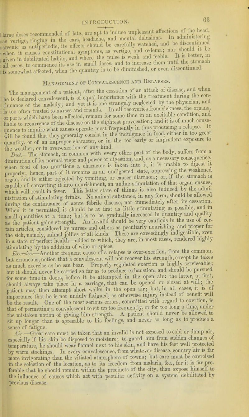 •lai-e doses recommended of late, are a]^U^nduco unpleasant affections o^t^^ he^^' .;ns°4rtto ringing in the ears, headache, and mental delusions. In administering Lx^c ?s'Ueridic,its effects should be ca^^fully ^^bcd, and bo dis^^^^ .when it causes constitutional symptoms, as vertigo, and ccdema «^^^l^ ^ given in debilitated habits, and where the pulse is weak and feeble. '^^^^'^^ il cases, to commence its use in small doses, and to increase them ^^^il the stomach : is somewhat affected, when the quantity is to be diminished, or even discontinued. Management of Convalescence and Eelapses. The management of a patient, after the cessation of an attack of disease, and when ; he is declared convalescent, is of equal importance with the treatment durmg the con- : tinuance of the malady; and yet it is one strangely neglected by the physician, and i is too often trusted to nurses and friends. In all recoveries from sickness, the organs . or parts which have been affected, remain for some time m an excit^able condition, and ■ liable to recurrence of the disease on the slightest provocation; and it is of much conse- : quence to inquire what causes operate most frequently in thus producing a relapse, it ■ will be found that they generally consist in the indulgence in food, either m too great . quantity, or of an improper character, or in the too early or imprudent exposure to the weather, or in over-exertion of any kind. ^ -, i sr r Diet —The stomach, in common with every other part of the body, suffers from a diminution of its normal vigor and power of digestion, and, as a necessary consequence, when food of too nutritious a character is taken into it, it is unable to digest it properly; hence, part of it remains in an undigested state, oppressing the weakened orcan, and is either rejected by vomiting, or causes diarrhoea; or if the stomach is cambie of converting it into nourishment, an undue stimulation of that organ ensues, which will result in fever. This latter state of things is also induced by the admi- nistration of stimulating drinks. No animal substance, in any form, should be allowed durin^^ the continuance of acute febrile disease, nor immediately aiter its cessation. When it is permitted, it should be at first as little stimulating as possible, and m small quantities at a time; but is to be gradually increased m quantity and quality as the patient gains strength. An invalid should be very cautious m the use ot cer- tain articles, considered by nurses and others as peculiarly nourishing and proper tor the sick, namely, animal jellies of all kinds. These are exceedmgly indigestible, even in a state of perfect health—added to which, they are, in most cases, rendered highly stimulating by the addition of wine or spices. ^ccercise.—Another frequent cause of a relapse is over-exertion, from the common, but erroneous, notion that a convalescent will not recover his strength, except he takes as much exercise as he can bear. Properly regulated exertion is highly serviceable; but it should never be carried so far as to produce exhaustion, and should be pursued for some time in doors, before it be attempted in the open air: the latter, at first, should always take place in a carriage, that can be opened or closed at will;_ the patient may then attempt short walks in the open air; but, m all cases, it is ot importance'that he is not unduly fatigued, as otherwise injury instead of benefit will be the result. One of the most serious errors, committed with regard to exertion, is that of permitting a convalescent to sit up too frequently, or for too long a time, under the mistaken notion of giving him strength. A patient should never be allowed to sit up longer than is agreeable to his feelings, and never so long as to produce a sense of fatigue. A{r.—GcTea.t care must be taken that an invalid is not exposed to cold or damp air, especially if his skin be disposed to moisture; to guard him from sudden changes of temperature, he should wear flannel next to his skin, and have his feet well protected by warm stockings. In every convalescence, from whatever disease, country air is far more invigorating than the vitiated atmosphere of towns; but care must be_exercised in the selection of the location, as to its freedom from malaria, &c., for it is far pre- ferable that he should remain within the precincts of the city, than expose himself to the influence of causes which act with peculiar activity on a system debilitated by previous disease.