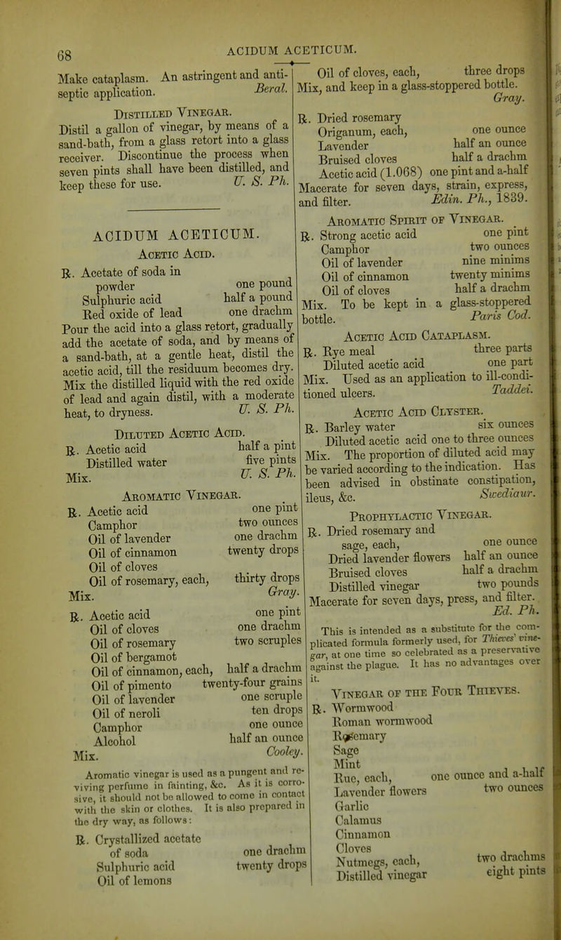 ACIDUM ACETICUM. Make cataplasm. An astringent and anti- septic application. Beral. Distilled Vinegar. Distil a gallon of vinegar, by means of a sand-bath, from a glass retort into a glass receiver. Discontinue tbe process when seven pints shall have been distilled, and keep these for use. U. S. Ph. Oil of cloves, each, three drops Mix, and keep in a glass-stoppered bottle. Grai/. R. Dried rosemary Origanum, each, one ounce Lavender balf an ounce Bruised cloves half a drachm Acetic acid (1.068) one pint and a-half Macerate for seven days, strain, express, and filter. ^di^- P^^-^ 1^39. ACIDUM ACETICUM. Acetic Acid. R. Acetate of soda in powder one pound Sulphuric acid balf a pound Red oxide of lead one drachm Pour the acid into a glass retort, gradually add the acetate of soda, and by means of a sand-bath, at a gentle heat, distil the acetic acid, till the residuum becomes dry. Mix the distilled liquid with the red oxide of lead and again distil, with a moderate beat, to dryness. ^- P^- Diluted Acetic Acid. R. Acetic acid half a pint Distilled water five pmts Mix. Aromatic Vinegar. R. Acetic acid Camphor Oil of lavender Oil of cinnamon Oil of cloves Oil of rosemary, each. Mix. Aromatic Spirit of Vinegar. one pint two ounces nine minims twenty minims half a drachm To be kept in a glass-stoppered Paris Cod. one pint two ounces one drachm twenty drops thirty drops Gray. one pint one drachm two scruples half a drachm twenty-four grains one scrapie ten drops one ounce half an ounce Coolcy. Aromatic vinegar is used as a pungent and re- viving perfume in fainting, &c. As it is corro- sive, it should not bo allowed to come in contact with the skin or clothes. It is also prepared m the dry w^ay, as follow^s: R. Crystallized acetate of soda Sulphuric acid Oil of lemons R, Acetic acid Oil of cloves Oil of rosemary Oil of bergamot Oil of cinnamon, each, Oil of pimento Oil of lavender Oil of neroli Camphor Alcohol Mix. R. Strong acetic acid Camphor Oil of lavender Oil of cinnamon Oil of cloves Mix. bottle. Acetic Acid Cataplasm. R. Rye meal three parts Diluted acetic acid one part Mix. Used as an application to ill-condi- tioned ulcers. Taddei. Acetic Acid Clyster. R. Barley water six ounces Diluted acetic acid one to three ounces Mix. The proportion of diluted acid may be varied according to the indication. Has been advised in obstinate constipation, ileus, &c. Sicediaur. Prophylactic Vinegar. R. Dried rosemary and sage, each, one ounce Dried lavender flowers half an ounce Bruised cloves half a drachm Distilled vinegar two pounds Macerate for seven days, press, and filter Ed. Ph. This is intended as a substitute for the com- plicated formula formerly used, for Thieves vine- sar, at one time so celebrated as a prcserrative against the plague. It has no advantages over it. Vinegar of the Four Thieves. R. Wormwood Roman wormwood Rgi^emary Sage Mint Rue, each, one ounce and a-halt one drachm twenty drops Lavender flowers Garlic Calamus Cinnamon Cloves Nutmegs, each, Distilled vinegar two ounces two drachms eight pints