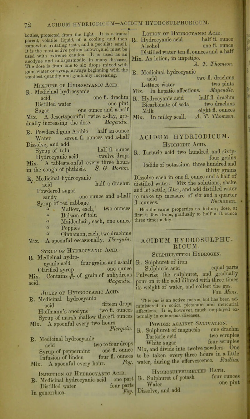 bottles, protected from the light. It is a trans- parent, volatile liquid, of a cooling and then somewhat irritating taste, and a peculiar smell. It is the most active poison known, and must be used with extreme caution. It is used as an anodyne and antispasmodic, in many diseases. The dose is from one to six drops mixed with gum water or syrup, always beginning with the smallest quantity and gradually increasing. Mixture op Hydrocyanic Acid. R. Medicinal hydrocyanic acid one fl. draclim Distilled water one pint Sugar one ounce and a-half Mix. A desertspoonful twice a-day, gra- dually increasing the dose. Magendie. B. Powdered gum Arabic half an ounce Water seven fl. ounces and a-half Dissolve, and add Syrup of tolu half fl. ounce Hydrocyanic acid twelve drops Mix. A tablespoonful every three hours in the cough of phthisis. >S'. G. Morton. R. Medicinal hydrocyanic * acid lialf a drachm Powdered sugar candy one ounce and a-half Syrup of red cabbage  . Mallow, each,' two ounces  Balsam of tolu  Maidenhair, each, one ounce  Poppies  Cinnamon, each, two drachms Mix. A spoonful occasionally. Pierquin Syrup of Hydrocyanic Acid. R. Medicinal hydro- cyanic acid four grains and a-half Clarified syrup one ounce Mix. Contains -^^ of grain of anhydrous acid. Magendie. Julep of Hydrocyanic Acid. R. Medicinal hydrocyanic acid fifteen drops Hoffmann's anodyne two fl. ounces Syrup of marsh mallow three fl. ounces Mix. A spoonful every two hours. Pierquin. R. Medicinal hydrocyanic acid two to four drops Syrup of peppermint one fl. ounce Infusion of linden four fl. ounces Mix. A spoonful every hour. Foy. In.jection of Hydrocyanic Acid. R. Medicinal hydrocyanic acid one part Distilled water four parts In gonorrhoea. Foy Lotion op Hydrocyanic Acid. R. Hydrocyanic acid half fl. ounce Alcohol one fl. ounce Distilled water ten fl. ounces and a half Mix. As lotion, in impetigo. A. T. Thomson. R, Medicinal hydrocyanic acid two fl. drachms Lettuce water two pints Mix. In hepatic affections. Magendie. R. Hydrocyanic acid half fl. drachm Bicarbonate of soda two drachms Milk eight fl. ounces Mix. In milky scall. A. T. Thomson. ACIDUM HYDRIODICUM. Hydriodic Acid. R. Tartaric acid two hundred and sixty- four grains Iodide of potassium three hundred and thirty grains Dissolve each in one fl. ounce and a half of distilled water. Mix the solutions, shake and let settle, filter, and add distilled water to make up measure of six and a quarter fl. ounces. Buchanan. Has the same properties as iodine; dose, at first a few drops, gradually to half a fl. ounce three times a-day. ACIDUM HYDROSULPHU- RICUM. Sulphuretted Hydrogen. Sulphuret of iron Sulphuric acid equal parts Pulverize the sulphuret, and gradually pour on it the acid diluted with three times its weight of water, and collect the gas. Van Mons. This gas is an active poison, but has been ad- ministered in colica pictonum and mercurial affections. It is, however, much employed ex- ternally in cutaneous diseases. Powder against Salivation. R. Sulphuret of magnesia one drachm Tartaric acid two scruples White sugar four scruples IMix, and divide into twelve powders. One to be taken every three hours in a little water, during the effer\-escencc. Radius. Hydrosulphuretted Bath. R. Sulphuret of potash four ounces Water one pint Dissolve, and add