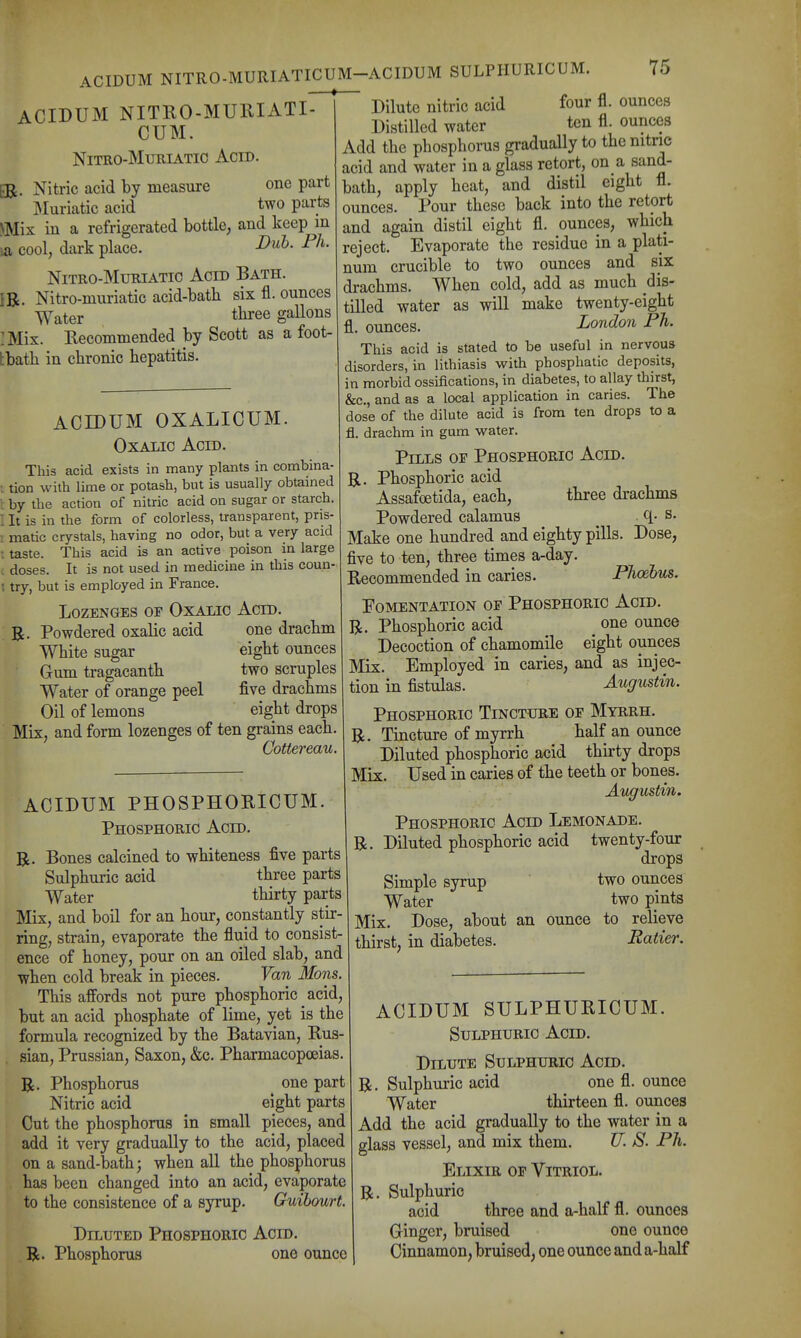 ACIDUM NITRO-MURIATI- CUM. NiTRO-MuRiATic Acid. ER. Nitric acid by measure one part jMuriatic acid two parts NMix in a refrigerated bottle, and keep in la cool, dark place. Dub. Ph. NiTRO-MuRiATic Acid Bath. IR. Nitro-muriatic acid-bath six fl. ounces Water tlii^ee gallons : Mix. Recommended by Scott as a foot- tbatb in chronic hepatitis. ACIDUM OXALICUM. Oxalic Acid. This acid exists in many plants in combina- ; tion with lime or potash, but is usually obtained i: by the action of nitric acid on sugar or starch. I It is in the form of colorless, transparent, pns- ; matic crystals, having no odor, but a very acid : taste. This acid is an active poison in large . doses. It is not used in medicine in this coun- ; try, but is employed in France. Lozenges of Oxalic Acid Powdered oxalic acid one drachm White sugar eight ounces Gum tragacanth two scruples Water of orange peel five drachms Oil of lemons eight drops Mix, and form lozenges of ten grains each. Cottereau. ACIDUM PHOSPHOKICUM. Phosphoric Acid. R. Bones calcined to whiteness five parts Sulphuric acid three parts Water thirty parts Mix, and boil for an hour, constantly stir- ring, strain, evaporate the fluid to consist- ence of honey, pour on an oiled slab, and when cold break in pieces. Van Mons. This affords not pure phosphoric acid, but an acid phosphate of lime, yet is the formula recognized by the Batavian, Rus- sian, Prussian, Saxon, &c. Pharmacopoeias. R. Phosphorus one part Nitric acid eight parts Cut the phosphorus in small pieces, and add it very gradually to the acid, placed on a sand-bath; when all the phosphorus has been changed into an acid, evaporate to the consistence of a syrup. Guihourt. Diluted Phosphoric Acid. R. Phosphorus one ounce Dilute nitric acid four fl. ounces Distilled water ten fl. ounces Add the phosphorus gradually to the nitnc acid and water in a glass retort, on a sand- bath, apply heat, and distil eight fl. ounces. Pour these back into the retort and again distil eight fl. ounces, which reject. Evaporate the residue in a plati- num crucible to two ounces and six drachms. When cold, add as much dis- tilled water as will make twenty-eight fl. ounces. London Ph. This acid is stated to be useful in nervous disorders, in lithiasis with phosphatic deposits, in morbid ossifications, in diabetes, to allay thirst, &c., and as a local application in caries. The dose of the dilute acid is from ten drops to a fl. drachm in gum water. Pills oe Phosphoric Acid. R. Phosphoric acid Assafoetida, each, three drachms Powdered calamus c[- s. Make one hundred and eighty pills. Dose, five to ten, three times a-day. Recommended in caries. Phoehus. Fomentation oe Phosphoric Acid. R. Phosphoric acid one ounce Decoction of chamomile eight ounces Mix. Employed in caries, and as injec- tion in fistulas. Augustin. Phosphoric Tincture oe Myrrh. R. Tincture of myrrh half an ounce Diluted phosphoric acid thirty drops Mix. Used in caries of the teeth or bones. Augustin. Phosphoric Acid Lemonade. R. Diluted phosphoric acid twenty-four drops Simple syrup two ounces Water two pints Mix. Dose, about an ounce to relieve thirst, in diabetes. Ratier. ACIDUM SULPHURICUM. Sulphuric Acid. Dilute Sulphuric Acid. R. Sulphuric acid one fl. ounce Water thirteen fl. ounces Add the acid gradually to the water in a glass vessel, and mix them. U. S. Ph. Elixir oe Vitriol. R. Sulphuric acid three and a-half fl. ounces Ginger, bruised one ounce Cinnamon, bruised, one ounce and a-half
