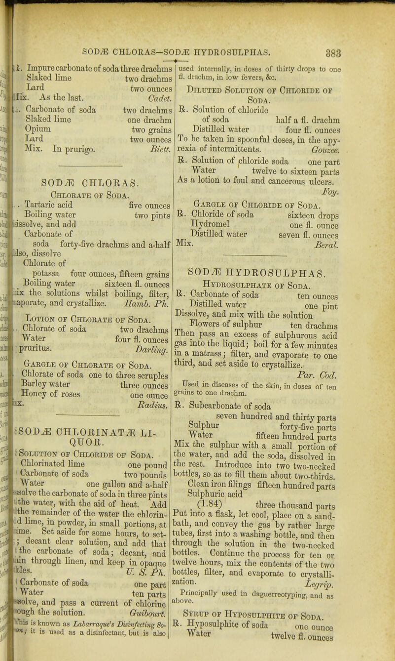 SODiE CHLORAS—SOD^ HYDROSULPHAS. 883 I. Impure carbonate of soda three drachms Slaked lime Lard . lix. As the last. [:. Carbonate of soda Slaked lime Opium Lard Mix. In prurigo. two drachms two ounces Cadet. two drachms one drachm two grains two ounces Biett. SOD^ CHLOKAS. Chlorate op Soda. . Tartaric acid five ounces Boiling water two pints issolve, and add Carbonate of soda forty-five drachms and a-half liso, dissolve Chlorate of potassa four ounces, fifteen grains Boiling water sixteen fl. ounces ■mx the solutions whilst boiling, filter, laporate, and crystallize. Hamh. Ph. Lotion of Chlorate op Soda. . Chlorate of soda two drachms Water four fl. ounces : pruritus. Darling. GrARGLE OP ChLORATE OF SODA. Chlorate of soda one to three scruples Barley water three ounces Honey of roses one ounce Radius. a-iB itli Dces all c« i. iclffl i]]]lUB2X. used internally, in doses of thirty drops to one fl. drachm, in low fevers, &c. Diluted Solution op Chloride op Soda. R. Solution of chloride of soda half a fl. drachm Distilled water four fl. ounces To be taken in spoonful doses, in the apy- rexia of intermittents. Gouzee. R. Solution of chloride soda one part Water twelve to sixteen parts As a lotion to foul and cancerous ulcers. Foy. G-ARGLE OP Chloride op Soda. R. Chloride of soda sixteen drops Hydromel one fl. ounce Distilled water seven fl. ounces Mix. Beral jSOD^ CHLORINATE LI- QUOR. j Solution op Chloride op Soda. Chlorinated lime one pound ' Carbonate of soda two pounds Water one gallon and a-half «solve the carbonate of soda in three pints tithe water, with the aid of heat. Add t!the remainder of the water the chlorin- li d lime, in powder, in small portions, at nime. Set aside for some hours, to set- jjjd ;; decant clear solution, and add that tthe carbonate of soda; decant, and liiin through linen, and keep in opaque ^Mes. u, s. Ph. < Carbonate of soda one part ' Water ten parts »8olve, and pass a current of chlorine wugh the solution. Guihourf. Vhis is known as Labarraque'a Disinfecting So ^pU^' ^' ^^'^ * disinfectant, but is also SODJE HYDROSULPHAS. Hydrosulphate op Soda. R. Carbonate of soda ten ounces Distilled water one pint Dissolve, and mix with the solution Mowers of sulphur ten drachms Then pass an excess of sulphurous acid gas into the liquid; boil for a few minutes in a matrass; filter, and evaporate to one third, and set aside to crystallize. Par. Cod. Used in diseases of the skin, in doses of ten grains to one drachm. R. Subcarbonate of soda seven hundred and thirty parts Sulphur forty-five parts ^ Water fifteen hundred parts Mix the sulphur with a small portion of the water, and add the soda, dissolved in the rest. Introduce into two two-necked bottles, so as to fill them about two-thirds. Clean iron filings fifteen hundred parts Sulphuric acid _ (1-84) three thousand parts Put into a flask, let cool, place on a sand- bath, and convey the gas by rather large tubes, first into a washing bottle, and then through the solution in the two-necked bottles. Continue the process for ten or twelve hours, mix the contents of the two bottles, filter, and evaporate to crystalli- zation. Legrip. Principally used in daguerreotyping, and as above. Syrup op Hyposulphite op Soda R. Hyposulphite of soda one ounce Water twelve fl. ounces