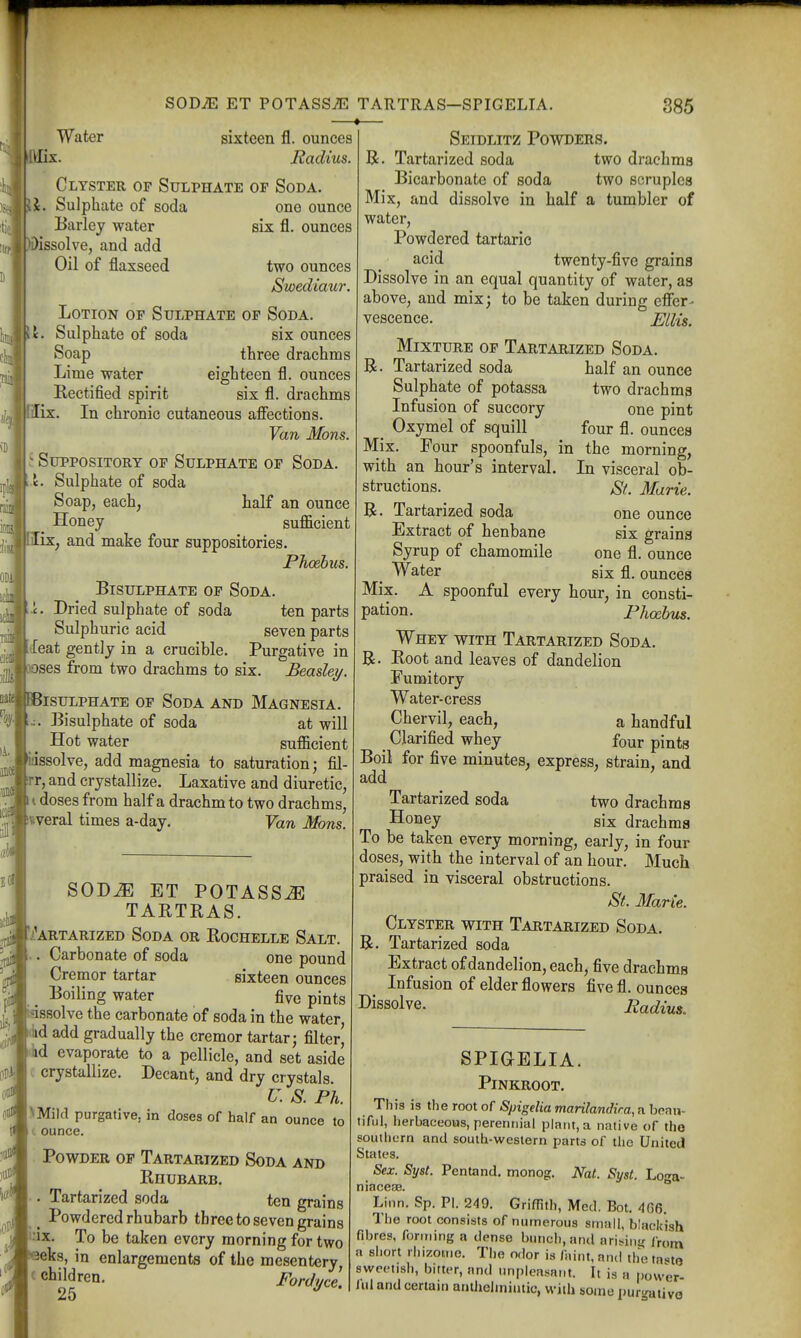 Water sixteen fl. ounces Radius. ri3li Clyster op Sulphate op Soda. \J. Sulphate of soda one ounce Barley water six fl. ounces dissolve, and add Oil of flaxseed two ounces Swediaur. Lotion op Sulphate op Soda. ivl. Sulphate of soda six ounces Soap three drachms Lime water eighteen fl. ounces Rectified spirit six fl. drachms lix. In chronic cutaneous afiections. Van Mons. - Suppository op Sulphate op Soda, <. Sulphate of soda Soap, each, half an ounce _ Honey suflScient lix, and make four suppositories. Phoebus. Bisulphate op Soda. i. Dried sulphate of soda ten parts Sulphuric acid seven parts iXeat gently in a crucible. Purgative in noses from two drachms to six. Beasley. BBisulphate op Soda and Magnesia. Bisulphate of soda at will Hot water sufiicient idssolve, add magnesia to saturation; fil- irr, and crystallize. Laxative and diuretic, doses from half a drachm to two drachms, iviveral times a-day. Yan Mons. SOD^ ET POTASS^ TARTRAS. J^.''artarized Soda or Rochelle Salt. .. Carbonate of soda one pound Cremor tartar sixteen ounces , Boiling water five pints ^ gssolve the carbonate of soda in the water, .iid add gradually the cremor tartar; filter, lid evaporate to a pellicle, and set aside . crystallize. Decant, and dry crystals. r. s. Ph. \Mi)d purgative, in closes of half an ounce to t ounce. Powder op Tartarized Soda and Rhubarb. . Tartarized soda ten grains ^ Powdered rhubarb three to seven grains 'ux. To be taken every morning for two ieks, in enlargements of the mesentery, c children. Fordi/ce. 25 Seidlitz Powders. B. Tartarized soda two drachms Bicarbonate of soda two scruples Mix, and dissolve in half a tumbler of water, Powdered tartaric acid twenty-five grains Dissolve in an equal quantity of water, as above, and mix; to be taken during effer- vescence. Ellis. Mixture op Tartarized Soda. B. Tartarized soda half an ounce Sulphate of potassa two drachms Infusion of succory one pint _ Oxymel of squill four fl. ounces Mix. Four spoonfuls, in the morning, with an hour's interval. In visceral ob- St. Marie. one ounce six grains one fl. ounce six fl. ounces structions. B. Tartarized soda Extract of henbane Syrup of chamomile Water Mix. A spoonful every hour, in consti- pation. Phoibus. Whey with Tartarized Soda. B- Root and leaves of dandelion Fumitory Water-cress Chervil, each, a handful , Clarified whey four pints Boil for five minutes, express, strain, and add Tartarized soda two drachms Honey gix drachms To be taken every morning, early, in four doses, with the interval of an hour. Much praised in visceral obstructions. St. Marie. Clyster with Tartarized Soda. B. Tartarized soda Extract of dandelion, each, five drachms Infusion of elder flowers five fl. ounces I>issolve. Radius, SPIGELIA. PiNKROOT. This is the root of SpigeHamarilandira,ahe.m\- tiful, herbaceous, perennial plant, a native of the southern and south-western parts of the United States. Sex. Syst. Pentand. monog. Nat. Syst. Lo-^a- niaceaB.  Linn. Sp. PI. 249. Griffith, Med. Bot. 4G6. The root consists of numerous small, blackish fibres, forming a dense bunch, and arisinu from a short rhizouio. The odor is faint, and the tnsto sweetish, bitter, and unpleasant. It is a power ful and certain antheiiniutic, with some pur^ativa A.