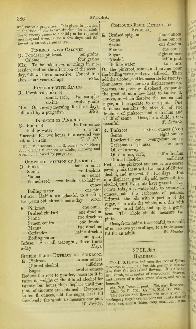SPIRiEA —»— 386 and narcotic properties. It is given in powder, in the dose of one to two drachms for an adult, ten to twenty grains to a child; to be repeated morning and evening, for a few days, and fol- lowed by an active purgative. PlNKROOT WITH CaLOMEL. Powdered pinkroot ten grains Calomel four grains Mix. To be taken two mornings in suc- cession, and on the afternoon of the second day, followed by a purgative. For children above four years of age. Ellis. Pinkhoot with Savine. R. Powdered pinkroot senna, each, two scruples savine twelve grains Mix. One, every morning, for three days, followed by a purgative. Ellis. Infusion of Pinkroot. R. Pinkroot half an ounce Boiling water one pint Macerate for two hours, in a covered ves- sel, and strain. ^- P^- Four fl. drachms to a fl. ounce, to children; four to eight fl. ounces to adults; mornuig and evening, followed by purgative. Compound Infusion of Pinkroot. R. Pinkroot half an ounce Senna two drachms Manna one ounce Fennel-seed two drachms to half an ounce Boiling water one pint Infuse. Half a wineglassful to a child, two years old, three times a-day. Ellis. one ounce one drachm two drachms one drachm two drachms half a drachm one quart A small teacupful, three times Hays. R. Pinkroot Bruised rhubarb Senna Semen contra Manna Coriander Boiling water Infuse a-day. Simple Fluid Extract op Pinioioot. R Pinkroot sixteen ounces ' Diluted alcohol sufficient gugar twelve ounces Keduce the root to powder, macerate it in twice its weight of the diluted alcohol for twenty-four hours, then displace until four pints of tincture are obtained. Evaporate to ten fl. ounces, add the sugar, heat till dissolved: the whole to measure one pmt. W. Procter. Compound Fluid Extract of Spigelia. R. Bruised spigelia four ounces Senna three ounces Savine one drachm Manna one ounce Sugar eight ounces Alcohol half a pint Boiling water two pints On the pinkroot, senna, and savine pour the boiling water, and cover till cool. Then add the alcohol, and let macerate for twenty- four hours; transfer to a displacement ap- paratus, and, having displaced, evaporate the product, at a low heat, to twelve fl. ounces, in which dissolve the manna and sugar, and evaporate to one pint. One fl. ounce contains the strength of two drachms of pinkroot and a drachm and a-half of senna. Dose, for a child, a tear spoonful. T. Estlack. R. Pinkroot sixteen ounces (Av.) Senna eight ounces Powdered sugar twenty-four ounces Carbonate of potassa one ounce Oil of caraway Oil of anise, each, half a drachm Diluted alcohol sufficient Reduce the pinkroot and senna to a coarse powder, mix them with two pints of diluted alcohol, and macerate for two days. Put in a displacer, gradually add more diluted alcohol, until five pints have passed. Eva- porate this .in a water-bath to twenty fl. ounces, add the carbonate of potassa. Triturate the oils with a portion of the sugar, then with the whole, mix this with the evaporated fluid, and apply a gentle heat. The whole should measure two ^^^Dose, from half a teaspoonful, to a child of one to two years of age, to a tablespoon- ful for an adult. W. Procter. - 'AS SPIR^A. Hardhack. The U S. Pharm. indicates the root of Spirsea tommtosa as officinal; but this portion is less ac- tive than the leaves and flowers. f ^ tiful shrub, with spikes of and leaves of a dark green above, and v hitc ^tfsyst. Icosand. pent. NaL Sfi^TS Linn. Sp. PI. 701. Griffith, Med. Bot. 280 The leaves and flowers are usually sold m packaRes; they have an odor not unhke that of black' ea, and a bitter, very asUmgent taste.