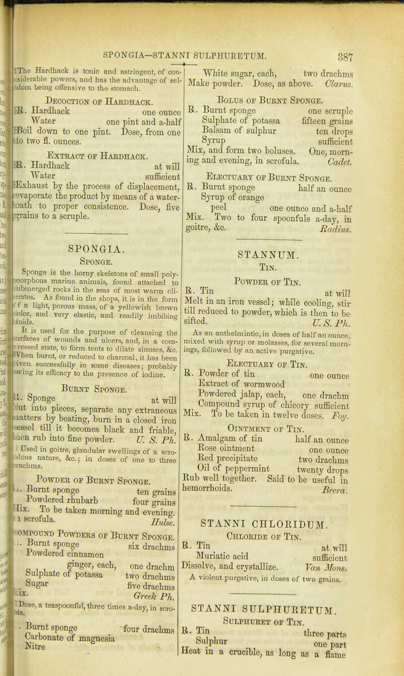 The Hardback is tonic and astringent, of con- siderable powers, and has the advantage of sel- dom being offensive to the stomach. Decoction or Hardhack. i'B. Hardhack one ounce _ Water one pint and a-half !oil down to one pint. Dose, from one 0 two fl. ounces. Extract of Hardhack. Hardback at will Water sufficient xhaust by tbe process of displacement, eBvaporate tbe product by means of a water- batb to proper consistence. Dose, five plains to a scruple. SPONaiA. Sponge. Sponge is the horny skeletons of small poly- orphous marine animals, found attached to I'nbmerged rocks in the seas of most warm cli jnates. As found in the shops, it is in the form ■ f a light, porous mass, of a yellowish brown lor, and very elastic, and readily imbibing iuids. It is used for the purpose of cleansing the urfaces of wounds and ulcers, and, in a com- rressed state, to form tents to dilate sinuses, &c. phen burnt, or reduced to charcoal, it has been Hven successfully in some diseases; probably wing its efficacy to the presence of iodine. Burnt Sponge. Sponge ^ at will ut into pieces, separate any extraneous aatters by beating, burn in a closed iron ssel till it becomes black and friable, en rub into fine powder. U. S. Ph. ' Used in goitre, glandular swellings of a scro- ■doas nature, &c.; in doses of one to three achms. Powder of Burnt Sponge. Burnt sponge ten grains Powdered rhubarb four grains ix. To be taken morning and evening compound Powders of Burnt Sponge Burnt sponge Powdered cinnamon ginger, each, Sulphate of potassa Sugar six drachms one drachm two drachms five drachms Greek Ph. IDose, a teaspoonful, three times a-day, in scro- Burnt sponge four drachms Carbonate of maffnesia Nitre LIX. White sugar, each, two drachms Make powder. Dose, as above. Glarus. Bolus of Burnt Sponge. R. Burnt sponge one scruple Sulphate of potassa fifteen grains Balsam of sulphur ten drops . Syrup sufficient Mix, and form two boluses. One, morn- ing and evening, in scrofula. Cadet. Electuary of Burnt Sponge. Burnt sponge half an ounce Syrup of orange peel one ounce and a-half Mix. Two to four spoonfuls a-day, in goitre, &c. Radius. STANNUM. Tin. Powder of Tin. B- Tin _ at will Melt in an iron vessel; while cooling, stir till reduced to powder, which is then to be sifted. ^. p]^ As an anthelmintic, in doses of half an ounce,, mixed with syrup or molasses, for several morn- ings, followed by an active purgative. Electuary of Tin, R, Powder of tin one ounce Extract of wormwood Powdered jalap, each, one drachm _ Compound syrup of chicory sufficient Mix, To be taken in twelve doses. Foij. Ointment of Tin. R. Amalgam of tin half an ounce Bose ointment one ounce Red precipitate two drachms Oil of peppermint twenty drops Rub well together. Said to be useful in hemorrhoids. Brera. R STANNI CHLORIDUM. Chloride of Tin. Tin at will Muriatic acid sufficient Dissolve, and crystallize. Van Hons. A violent purgative, in doses of two grains. STANNI SULPHURETUM. Sulphuret of Tin. B- Tin three parts Sulphur one part Heat m a crucible, as long as a flame