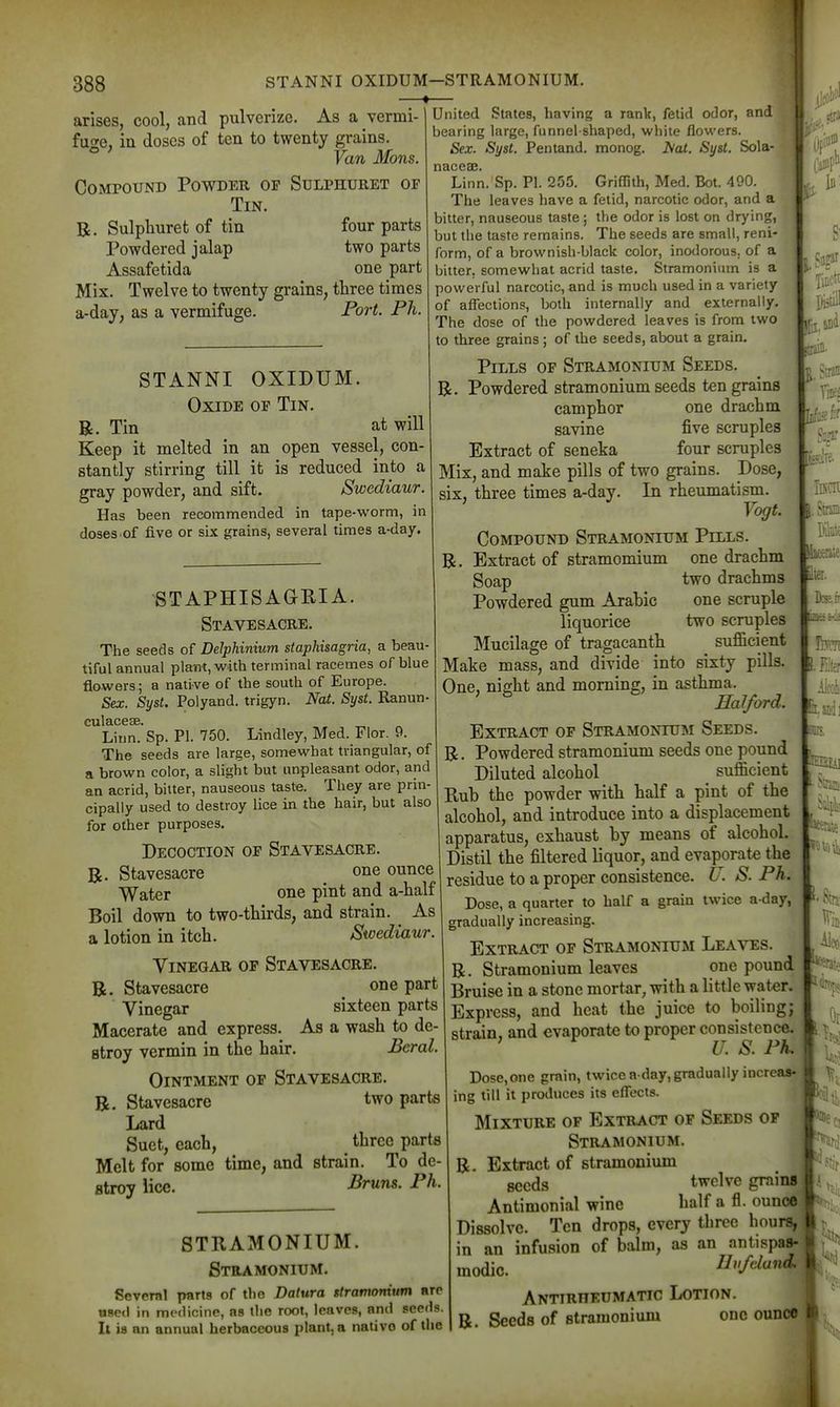 » arises, cool, and pulverize. As a vermi- fuge, in doses of ten to twenty grains Van Mons. Compound Powder op Sulphtjret of Tin. B. Sulphuret of tin four parts Powdered jalap two parts Assafetida one part Mix. Twelve to twenty grains, three times a-day, as a vermifuge. Port. Ph. STANNI OXIDUM. Oxide op Tin. B. Tin at will Keep it melted in an open vessel, con- stantly stirring till it is reduced into a gray powder, and sift. Swediaur. Has been recommended in tape-worm, in doses.of five or six grains, several times a-day STAPHISAGEIA. Stavesacee, The seeds of Delphinium siaphisagria, a beau- tiful annual plant, with terminal racemes of blue flowers; a native of the south of Europe. Sex. Syst. Polyand. trigyn. Nat. Syst. Ranun- culaceae. Linn. Sp. PI. 750. Lindley, Med. Flor. 9. The seeds are large, somewhat triangular, of a brown color, a slight but unpleasant odor, and an acrid, bitter, nauseous taste. They are prin- cipally used to destroy lice in the hair, but also for other purposes. Decoction of Stavesacre. R. Stavesacre one ounce Water one pint and a-half Boil down to two-tMrds, and strain. As a lotion in itch. Swediaur. Vinegar op Stavesacre. B. Stavesacre one part Vinegar sixteen parts Macerate and express. As a wash to de- stroy vermin in the hair. Beral. Ointment op Stavesacre. B. Stavesacre two parts Lard Suet, each, three parts Melt for some time, and strain. To de- stroy lice. Bruns. Ph. STRAMONIUM. Stramonium. Several parts of the Datura stramonium arc used in medicine, as the root, leaves, and seeds. It is an annual herbaceous plant, a nativo of the United States, having a rank, fetid odor, and bearing large, funnel-shaped, white flowers. Sex. Syst. Pentand. monog. Aat. Syst. Sola- naceae. Linn. Sp. PI. 255. Griflith, Med. Bot, 490. The leaves have a fetid, narcotic odor, and a bitter, nauseous taste; the odor is lost on drying, but the taste remains. The seeds are small, reni- form, of a brownish-black color, inodorous, of a bitter, somewhat acrid taste. Stramonium is a powerful narcotic, and is much used in a variety of aflections, both internally and externally. The dose of the powdered leaves is from two to three grains; of the seeds, about a grain. Pills op Stramonium Seeds. B. Powdered stramonium seeds ten grains camphor one draxihm savine five scruples Extract of seneka four scruples Mix, and make pills of two grains. Dose, six, three times a-day. In rheumatism. ' Vogt. Compound Stramonium Pills. B. Extract of stramomium one drachm Soap two drachms Powdered gum Arahic one scruple liquorice two scruples Mucilage of tragacanth sufficient Make mass, and divide into sixty pills. One, night and morning, in asthma. Halford. Extract op Stramonium Seeds. B. Powdered stramonium seeds one pound Diluted alcohol sufficient Rub the powder with half a pint of the alcohol, and introduce into a displacement apparatus, exhaust by means of alcohol. Distil the filtered liquor, and evaporate the residue to a proper consistence. U. S. Ph. Dose, a quarter to half a grain twice a-day, gradually increasing. Extract of Stramonium Leaves. B. Stramonium leaves one pound Bruise in a stone mortar, with a little wat«r. Express, and heat the juice to boiling; strain, and evaporate to proper consistence. U. S. Ph. Dose,one grain, twice a day, gradually increas- ing till it produces its effects. Mixture of Extract of Seeds op Stramonium. B. Extract of stramonium seeds twelve grains Antimonial wine half a fl. ounce Dissolve. Ten drops, every three hours, in an infusion of balm, as an antispas- modic. Bvfdand. ANTTRnEUMATIC LOTION. B. Seeds of stramonium one ounce