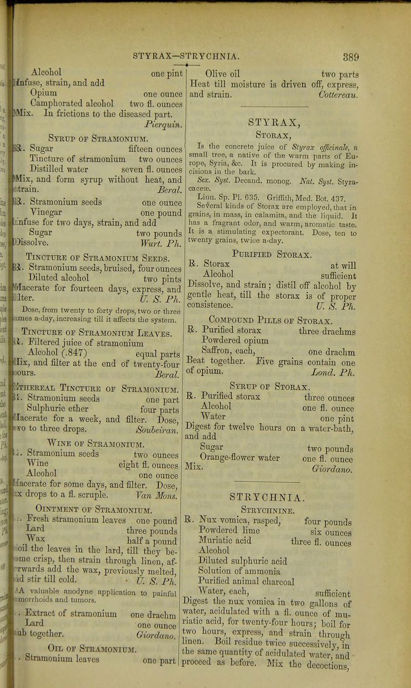 r );a. -1113 lies Of one pint one ounce two fl. ounces Alcohol l£nfuse, strain, and add Opium Camphorated alcohol iMix. In frictions to the diseased part. Pierquin. Syrup of Stramonium. Sugar fifteen ounces Tincture of stramonium two ounces Distilled water seven fl. ounces Mix, and form sjrup without heat, and '•train. Beral. iS:. Stramonium seeds one ounce Vinegar one pound Lnfuse for two days, strain, and add - Sugar two pounds ?se, i))issolve. Wurt. Ph. Tincture of Stramonium Seeds. JJ. Stramonium seeds, bruised, four ounces Diluted alcohol two pints Macerate for fourteen days, express, and lilter. U. S. Ph. Dose, from twenty to forty drops, two or three ames a-day, increasing till it affects the system. Tincture of Stramonium Leaves. U. Filtered juice of stramonium _ Alcohol (.847) equal parts Ilix, and filter at the end of twenty-four oours. Beral. IiIthereal Tincture of StramoniuxM. Stramonium seeds one part Sulphuric ether four parts Ilacerate for a week, and filter. Dose, ^TO to three drops. Souheiran. Wine of Stramonium. Stramonium seeds two ounces Wine eight fl. ounces Alcohol one ounce d!acerate for some days, and filter. Dose, EX drops to a fl. scruple. Van Mons. Ointment of Stramonium, Fresh stramonium leaves one pound three pounds • ./V'^ ^^^^ ^ pound ;oil the leaves in the lard, till they be- ^me crisp, then strain through linen, af- ■Twards add the wax, previously melted, ;id stir till cold. • if, p/^ .^A valuable anodyne application to painful nmorrhoids and tumors. Extract of stramonium one drachm . -L^^rd one ounce J mb together. Giordano. Oil of Stramonium. Stramonium leaves one part STYRAX—STRYCHNIA. —«— 389 Olive oil two parts Heat till moisture is driven off, express, and strain. Coltereau. STYKAX, Storax, Is the concrete juice of Slyrax officinale, a small tree, a native of the warm parts of Eu- rope, Syria, &c. It is procured by making in- cisions in the bark. Sex. Syst. Decand. monog. Nat. Syst. Styra- cacesB. Linn. Sp. PI. 635. Griffith, Med. Bot. 437. Se-^eral kinds of Storax are employed, that in grains, in mass, in calamita, and the liquid. It has a fragrant odor, and warm, aromatic taste. It is a stimulating expectorant. Dose, ten to twenty grains, twice a-day. Purified Storax. B. Storax at will Alcohol sufl[icient Dissolve, and strain; distil ofi alcohol by gentle heat, till the storax is of proper consistence. If, js. Ph. Compound Pills of Storax. Purified storax three drachms Powdered opium Saffron, each, one drachm Beat together. Five grains contain one of opium. Zond. Ph. Syrup of Storax. R. Purified storax three ounces Alcohol one fl. ounce Water one pint Digest for twelve hours on a water-bath, and add Sg^r two pounds ^ Orange-flower water one fl. ounce Giordano. STEYCHNIA. Strychnine. Nux vomica, rasped, four pounds Powdered lime six ounces Muriatic acid three fl. ounces Alcohol Diluted sulphuric acid Solution of ammonia Purified animal charcoal Water, each, suflJcient Digest the nux vomica in two gallons of water, acidulated with a fl, ounce of mu- riatic acid, for twenty-four hours; boil for two hours, express, and strain through Imen. Boil residue twice successively in the same quantity of acidulated water ind proceed as before. Mix the decoctions