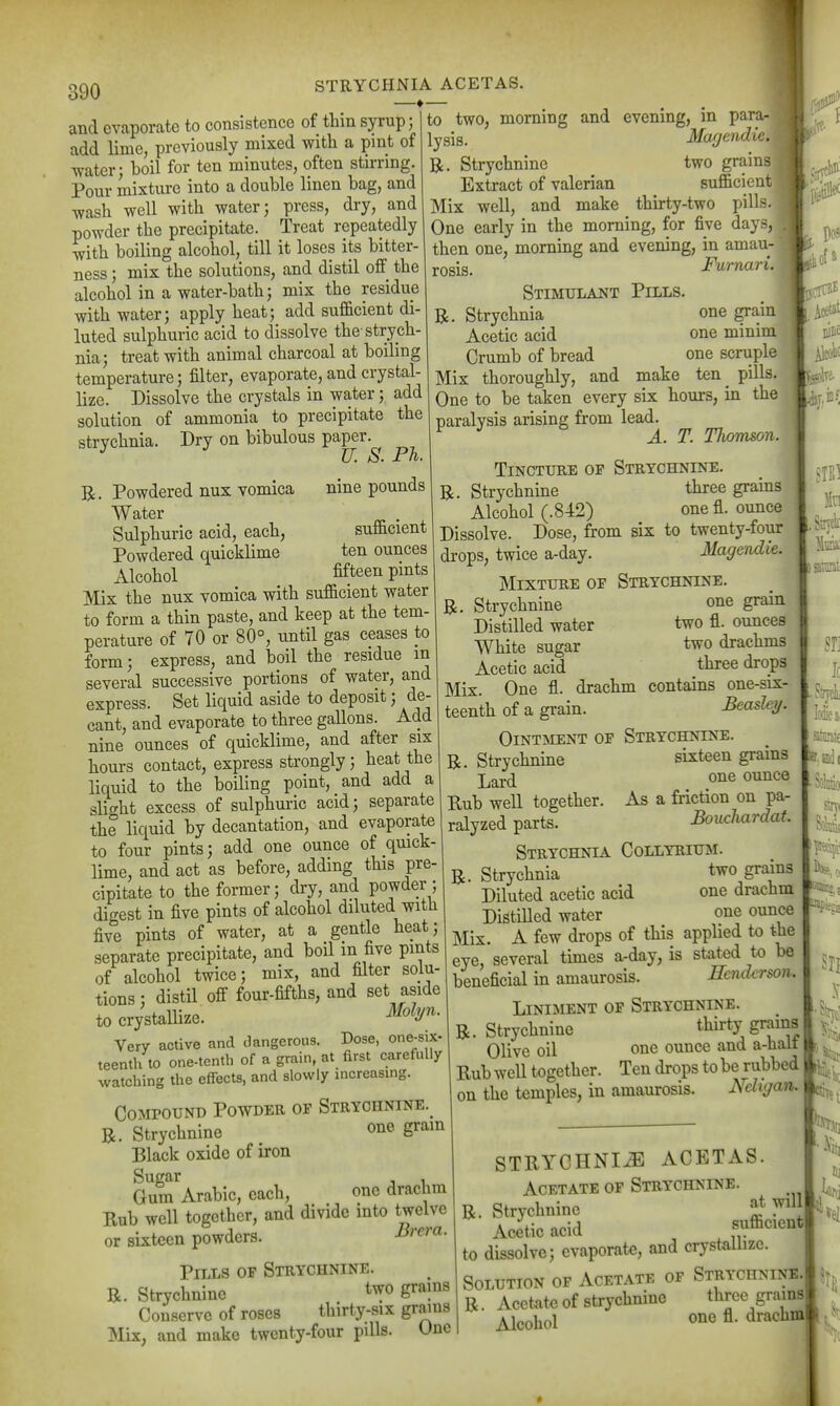 STRYCHNIA ACETAS. —♦ and evaporate to consistence of thin syrup; add lime, previously mixed with a pint of ■water; boil for ten minutes, often stirring. Pour mixture into a double linen bag, and wash well with water; press, dry, and powder the precipitate. Treat repeatedly with boiling alcohol, till it loses its bitter- ness ; mix the solutions, and distil off the alcohol in a water-bath; mix the residue with water; apply heat; add suf&cient di- luted sulphuric acid to dissolve the strych- nia; treat with animal charcoal at boiling temperature; filter, evaporate, and crystal- lize. Dissolve the crystals in water; add solution of ammonia to precipitate the strychnia. Dry on bibulous paper. U. S. Ph. nine pounds suflicient ten ounces fifteen pints Powdered nux vomica Water Sulphuric acid, each, Powdered quicklime Alcohol Mix the nux vomica with sufficient water to form a thin paste, and keep at the tem- perature of 70 or 80°, until gas ceases to form; express, and boil the residue in several successive portions of water, and express. Set liquid aside to deposit; de- cant, and evaporate to three gallons. Add nine ounces of quicklime, and after six hours contact, express strongly; heat the liquid to the boiling point, and add a slight excess of sulphuric acid; separate the liquid by decantation, and evaporate to four pints; add one ounce of quick- lime, and act as before, adding this pre- cipitate to the former; dry, and powder ; digest in five pints of alcohol diluted with five pints of water, at a gentle heat; separate precipitate, and boil in five pints of alcohol twice; mix, and filter solu- tions ; distil off four-fifths, and set aside to crystallize. ^^^^y'^' Very active and dangerous. Dose, one-six- teenth to one-tenth of a grain, at first carefully watching the effects, and slowly increasuig. Compound Powder of Strychnine.^ R. Strychnine one gram Black oxide of iron Gum'^Arabic, each, one drachm Rub well together, and divide into twelve or sixteen powders. JSrera. Pills of Strychnine. R. Strychnine two grams Conserve of roses thirty-six grains Mix, and make twenty-four piUs. One to two, morning and evening, in para- lysis. Magendir. R. Strychnine two grains Extract of valerian sufficient Mix well, and make thirty-two pills. One early in the morning, for five days, then one, morning and evening, in amau- rosis. Furnari. Stimulant Pills. R. Strychnia one grain Acetic acid one minim Crumb of bread one scruple Mix thoroughly, and make ten^ pills. One to be taken every six hours, in the paralysis arising from lead. ^ A. T. Thomson. Tincture op Strychnine. R. Strychnine three grains Alcohol (.842) one fl. ounce Dissolve. Dose, from six to twenty-four drops, twice a-day. Magendie. Mixture of Strychnine. R. Strychnine one grain Distilled water two fl. ounces White sugar two drachms Acetic acid three drops Mix. One fl. drachm contains one-six- teenth of a grain. Beasley. OiNTHiENT OF Strychnine. R. Strychnine sixteen grains Lard ounce Rub well together. As a friction on pa- ralyzed parts. Bouchardaf. Strychnia Collyrium. R. Strychnia two grains Diluted acetic acid one drachm DistiUed water one ounce Mix. A few drops of this applied to the eye, several times a-day, is stated to be beneficial in amaurosis. Henderson. Liniment of Strychnine. R. Strychnine thirty grains Olive oil one ounce and a-hali Rub well together. Ten drops to be rubbed on the temples, in amaurosis. Ndigan. 110= I. Strjtli ^ J( STRYCHNIiE ACETAS. Acetate of Strychnine. R. Strychnine J,t wil Acetic acid f^^^^^^nt to dissolve; evaporate, and crystallize. Solution of Acetate of Strychnine R. Acetate of strychnine three grama Alcohol one fl. drachm SI] ^1 3l i