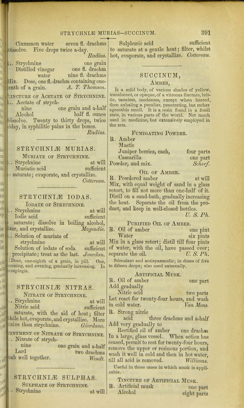 STRYCHNI-E MURIAS-SUCCINUM. —«— 391 Cinnamon water seven fl. draclims •issolve. Five drops twice a-day. Radius. x. Strychnine one grain Distilled vinegar one fl. drachm water nine fl. drachms [ix. Dose, one fl. drachm containing one- unth of a grain. A. T. Tliomson. ICTURE OP Acetate of Strychnine. Acetate of strych- nine one grain and a-half Alcohol half fl. ounce Hdssolve. Twenty to thirty drops, twice dday, in syphilitic pains in the bones. Radius. STRYCHNIA MURIAS. Muriate of Strychnine. Strychnine at will Muriatic acid sufl&cient I? saturate; evaporate, and crystallize. Cottereau. STRYCHNIA lODAS. loDATE OP Strychnine. Strychnine at will Iodic acid sufficient saturate; dissolve in boiling alcohol, |t<ter, and crystallize. Magendie. Solution of muriate of strychnine at will Solution of iodate of soda sufficient I' precipitate; treat as the last. Jourdan. [Dose, one-eighth of a grain, in pill. One, ^ orning, and evening, gradually increasing. L'-japlegia. In STRYCHNIA NITRAS. Nitrate op Strychnine. .. Strychnine at will Nitric acid sufficient saturate, with the aid of heat; filter Lhile hot, evaporate, and crystallize. More I'litive than strychnine. Giordano. (totment op Nitrate of Strychnine. Nitrate of strych- nine one grain and a-half I^ard two drachms luub well together. Wendt. STRYCHNIiE SULPHAS. Sulphate op Strychnine, Strychnine at will Sulphuric acid sufficient to saturate at a gentle heat; filter, whilst hot, evaporate, and crystallize. GoUereau. SUCCINUM, Amber, Is a solid body, of various shades of yellow, translucent, or opaque, of a vitreous fracture, brit- tle, tasteless, inodorous, except w^hen heated, then exhaling a peculiar, penetrating, but rather agreeable smell. It is a resin found in a fossil state, in various parts of the w^orld. Not much used in medicine, but extensively employed in the arts. Fumigating Powder. R. Amber Mastic Juniper berries, each, four parts Cascarilla one part Powder, and mix. Scherf. Oil of Amber. B. Powdered amber at will Mix, with equal weight of sand in a glass retort, to fill not more than one-half of it. Distil on a sand-bath, gradually increasing the heat. Separate the oil from the pro- duct, and keep in well-closed bottles. U. S. Ph. Purified Oil of Amber. R. Oil of amber one pint Water six pints Mix in a glass retort; distil till four pints of water, with the oil, have passed over; separate the oil. U. S. Ph. Stimulant and antispasmodic; in doses of five to fifteen drops; also used externally. Artificial Musk. R. Oil of amber one part Add gradually Nitric acid two parts Let react for twenty-four hours, and wash in cold water. Van Mons. R. Strong nitric acid three drachms and a-half Add very gradually to Rectified oil of amber one drachm In a large, glass vessel. When action has ceased, permit to rest for twenty-four hours, remove the upper or resinous portion, and wash it well in cold and then in hot water, till all acid is removed. Williams. Useful in those cases in which musk is appli- cable. Tincture op Artificial Musk. R. Artificial musk one part Alcohol eight parts