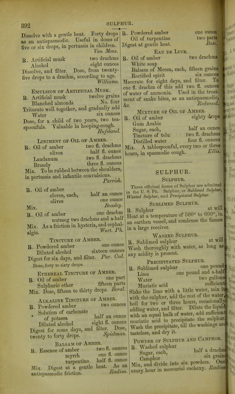 ^1 892 SULPHUR. Dissolve with a gentle heat. Forty drops as an antispasmodic. Useful in doses of five or six drops, in pertussis in children. Van Mons. B. Artificial musk two drachms Alcohol eight ounces Dissolve, and filter. Dose, from twenty- five drops to a drachm, according to age. Williams. Emulsion of Artificial Musk. R. Artificial musk twelve grains Blanched almonds No. four Triturate well together, and gradually add Water six ounces Dose, for a child of two years, two tea- spoonfuls. Yaluahle in hooping-cough. Hufeland. Liniment of Oil of Amber. R. Oil of amber two fl. drachms olives half fl. ounce Laudanum two fl. drachms Brandy three fl. ounces Mix. To be rubbed between the shoulders, in pertussis and infantile convulsions. _ Parrish. R. Oil of amber cloves, each, olives Mix. R. Oil of amber one ouncQj two part BaUl two drachi R. Powdered amber Oil of turpentine Digest at gentle heat. Eau de Luce R. Oil of amber White soap Balsam of Mecca, each, fifteen grai Rectified spirit six oun^ Macerate for eight days, and filter one fl. drachm of this add two fl. ounce of water of ammonia. Used in the treal ment of snake bites, as an antispasmodic, &c. Redwood\ Mixture of Oil of Amber. R. Oil of amber eighty drops Grum Arabic Sugar, each, half an ounce Tincture of tolu two fl. drachma Distilled water four fl. ounces Mix. A tablespoonful, every two or three hours, in spasmodic cough. Ellis. half an ounce one ounce Beasley. one drachm SULPHUR. Sulphur. nutmeg two drachms and a-half As a friction in hysteria, and cephal- Wurt. Ph. Mix. algia Tincture of Amber. R Powdered amber one ounce Diluted alcohol sixteen ounces Digest for six days, and filter. Par. Cod. Dose, forty to sixty drops. Ethereal Tincture of Amber. R. Oil of amber one part Sulphuric ether fifteen parts Mix. Dose, fifteen to thirty drops. Beral. Alkaline Tincture of Amber. R. Powdered amber two ounces Solution of carbonate of potassa l^alf an ounce Diluted alcohol eight fl. ounces Digest for some days, and filter. Dose, twenty to forty drops. Sjnclman. Balsam of Amber. R. Essence of amber two fl. ounces myrrh one fl. ounce turpentine half fl. ounce Mix. Digest at a gentle heat, -^-s an antispasmodic friction. Radius. Three officinal forms of Sulphur are admitted in the U. S. Ph. Sulphur, or Sublimed Sulphur, Washed Sulphur, and Precipitated Sulphur. Sublimed Sulphur. R. Sulphur Ji^'^^ Heat at a temperature of 500° to 600°, in an earthen vessel, and condense the fumes in a large receiver. Washed Sulphur. R. Sublimed sulphur at will Wash thoroughly with wat-er, as long as any acidity is present. Precipitated Sulphur. R. Sublimed sulphur one pound Lime one pound and a-half- Water two gallons| J^' Muriatic acid suflicien Slake the lime with a little water, mix i with the sulphur, add the rest of the water boil for two or three hours, occasional^ adding water, and filter. Dilute the liquic with an equal bulk of water, add sufiicienil muriatic acid to precipitate^ the sulphur Wash the precipitate, tiU the washings ar^. <!. tasteless, and dry it. Powder of Sulphur and Camphor R. Washed sulphur , Sugar, each, ^alf a drachn Campiior . ^ Sr^'^^^ ^ Mix, and divide into six powders. One every hour in mercurial cachexy. Padm