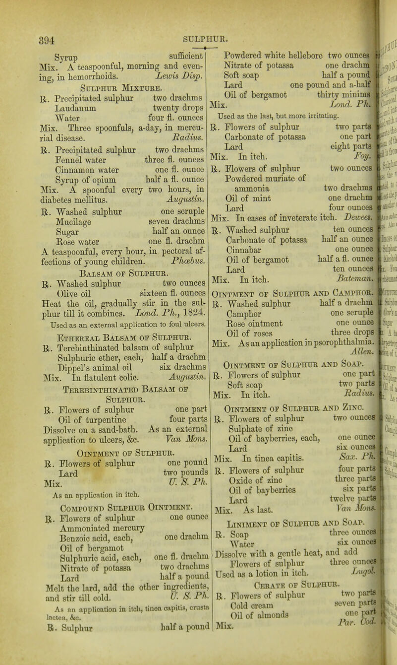 ♦ Syrup sufficient Mix. A teaspoonful, morning and even- ing, in liemorrlioids. Lewis Disp. Sulphur Mixture, R. Precipitated sulphur two drachms Laudanum twenty drops Water four fl. ounces Mix. Three spoonfuls, a-day, in mercu- rial disease. Radius. R. Precipitated sulphur two drachms Fennel water three fl. ounces Cinnamon water one fl. ounce Syrup of opium half a fl. ounce Mix. A spoonful every two hours, in diabetes mellitus. Augustin. R. Washed sulphur one scruple Mucilage seven drachms Sugar half an ounce Eose water one fl. drachm A teaspoonful, every hour, in pectoral af- fections of young children. Phoebus. Balsam of Sulphur. R. Washed sulphur two ounces Olive oil sixteen fl. ounces Heat the oil, gradually stir in the sul- phur till it combines. Lond. Ph., 1824. Used as an external application to foul ulcers. Ethereal Balsam of Sulphur. R. Terebinthinated balsam of sulphur Sulphuric ether, each, half a drachm Dipper s animal oil six drachms Mix. In flatulent colic. Augustin. Terebinthinated Balsam of Sulphur. R. Plowers of sulphur one part Oil of turpentine four parts Dissolve on a sand-bath. As an external application to ulcers, &c. Van Mons. Ointment of Sulphur. R. Flowers of sulphur one pound Lard two pounds Mix. U. 8. Ph. As an application in itch. Compound Sulphur Ointment. one ounce Flowers of sulphur Ammoniated mercury Benzoic acid, each, Oil of bergamot Sulphuric acid, each. Nitrate of potassa Lard Melt the lard, add the other ingredients, and stir till cold. U. S. Ph. As an application in itch, tinea capitis, crusta lactea, &c Powdered white hellebore two ounces Nitrate of potassa one drach Soft soap half a poun Lard one pound and a-h ' Oil of bergamot thirty minims] Mix. Lond. Ph Used as the last, but more irritating, R. Flowers of sulphur two pai Carbonate of potassa one part^ Lard eight parts Mix. Li itch. FoT/. R. Flowers of sulphur two ounces Powdered muriate of ammonia two drachms' Oil of mint one drachm Lard four ounces Mix. In cases of inveterate itch. Lewees. R. Washed sulphur ten ounces Carbonate of potassa half an ounce Cinnabar one ounce Oil of bergamot half a fl. ounce Lard ten ounces Mix. In itch. Bafeman. Ointment of Sulphur and Camphor. R. Washed sulphur half a drachm Camphor one scruple Eose ointment one ounce Oil of roses three drops Mix. As an application in psorophthalmia. Allen. OintjNient of Sulphur and Soap. R. Flowers of sulphur one part Soft soap two parts Mix. In itch. Radius. Ointment of Sulphur and Zinc. R. Flowers of sulphur two ounces Sulphate of zinc Oil of bayberries, each, Lard Mix. In tinea capitis. R. Flowers of sulphur Oxide of zinc Oil of bayberries Lard Mix. As last. ::0 UK 5. i-- •henniai mil '. ' 1 ■ I one drachm one fl. drachm two drachms half a pound R. Sulphur half a pound one ounce six ounces Sax. Ph. four parts three parts six parts twelve parts Van 3Io}is Liniment of Sulphur and Soap. R. Soap three ouuces Water six ounces Dissolve with a gentle heat, and add Flowers of sulphur three ounces Used as a lotion in itch. Lugol Cerate of Sulphur. R. Flowers of sulphur two parts Cold cream seven parte Oil of almonds one part Mix.