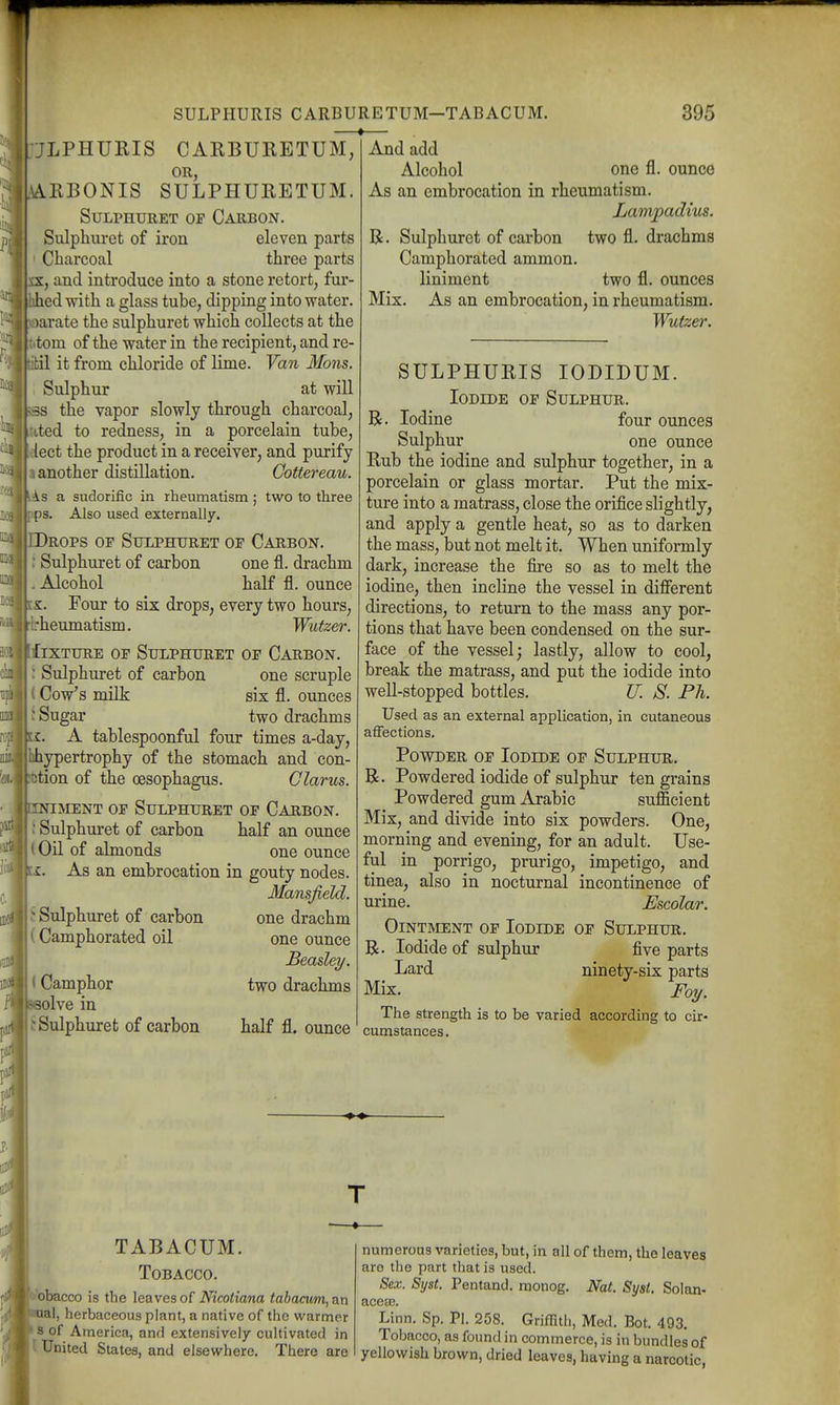 JLPHURIS CARBURETUM, OR, ARBONIS SULPHURETUM. SuLPHURET OP Carbon. Sulphuret of iron eleven parts Charcoal three parts x, and introduce into a stone retort, fur- Jied with a glass tube, dipping into water, jarate the sulphuret which collects at the torn of the water in the recipient, and re- bil it from chloride of lime. Van Mons. Sulphur at will the vapor slowly through charcoal, ited to redness, in a porcelain tube, lect the product in a receiver, and purify another distillation. Cottereau. is a sudorific in rheumatism ; two to three ps. Also used externally. Drops of Sulphuret of Carbon. Sulphuret of carbon one fl. drachm Alcohol half fl. ounce s. Four to six drops, every two hours, rheumatism. Wutzer. liXTURE OF Sulphuret of Carbon. : Sulphuret of carbon one scruple (Cow's milk six fl. ounces I Sugar two drachms i. A tablespoonful four times a-day, hhypertrophy of the stomach and con- btion of the oesophagus. Clarus. NiMENT OF Sulphuret of Carbon. ; Sulphuret of carbon half an ounce (Oil of almonds one ounce As an embrocation in gouty nodes. Mansjield. ^ Sulphuret of carbon (Camphorated oil < Camphor olve in t Sulphuret of carbon one drachm one ounce JBeaslei/. two drachms And add Alcohol one fl. ounce As an embrocation in rheumatism. Lampadius. R. Sulphuret of carbon two fl. drachms Camphorated ammon. liniment two fl. ounces Mix. As an embrocation, in rheumatism. Wutzer. half fl. ounce SULPHURIS lODIDUM. Iodide of Sulphur. Iodine four ounces Sulphur one ounce Rub the iodine and sulphur together, in a porcelain or glass mortar. Put the mix- ture into a matrass, close the orifice slightly, and apply a gentle heat, so as to darken the mass, but not melt it. When uniformly dark, increase the fire so as to melt the iodine, then incline the vessel in different directions, to return to the mass any por- tions that have been condensed on the sur- face of the vessel; lastly, allow to cool, break the matrass, and put the iodide into well-stopped bottles. U. S. Ph. Used as an external application, in cutaneous affections. Powder of Iodide of Sulphur. R. Powdered iodide of sulphur ten grains Powdered gum Arabic sufficient Mix, and divide into six powders. One, morning and evening, for an adult. Use- ful in porrigo, prurigo, impetigo, and tinea, also in nocturnal incontinence of urine. Escolar. Ointment of Iodide of Sulphur. R. Iodide of sulphur five parts Lard ninety-six parts Mix. Foy. The strength is to be varied according to cir- cumstances. TABACUM. Tobacco. 'obacco is the leaves of Nicotiana tabacum, an ual, herbaceous plant, a native of the warmer s of America, and extensively cultivated in United States, and elsewhere. There are numerous varieties, but, in all of them, the leaves are the part that is used. Sex. Syst. Pentand. monog. Nat. Syst. Solan- aceee. Linn. Sp. Pi. 258. Griffith, Med. Bot. 493. Tobacco, as found in commerce, is in bundles of yellowish brown, dried leaves, having a narcotic,