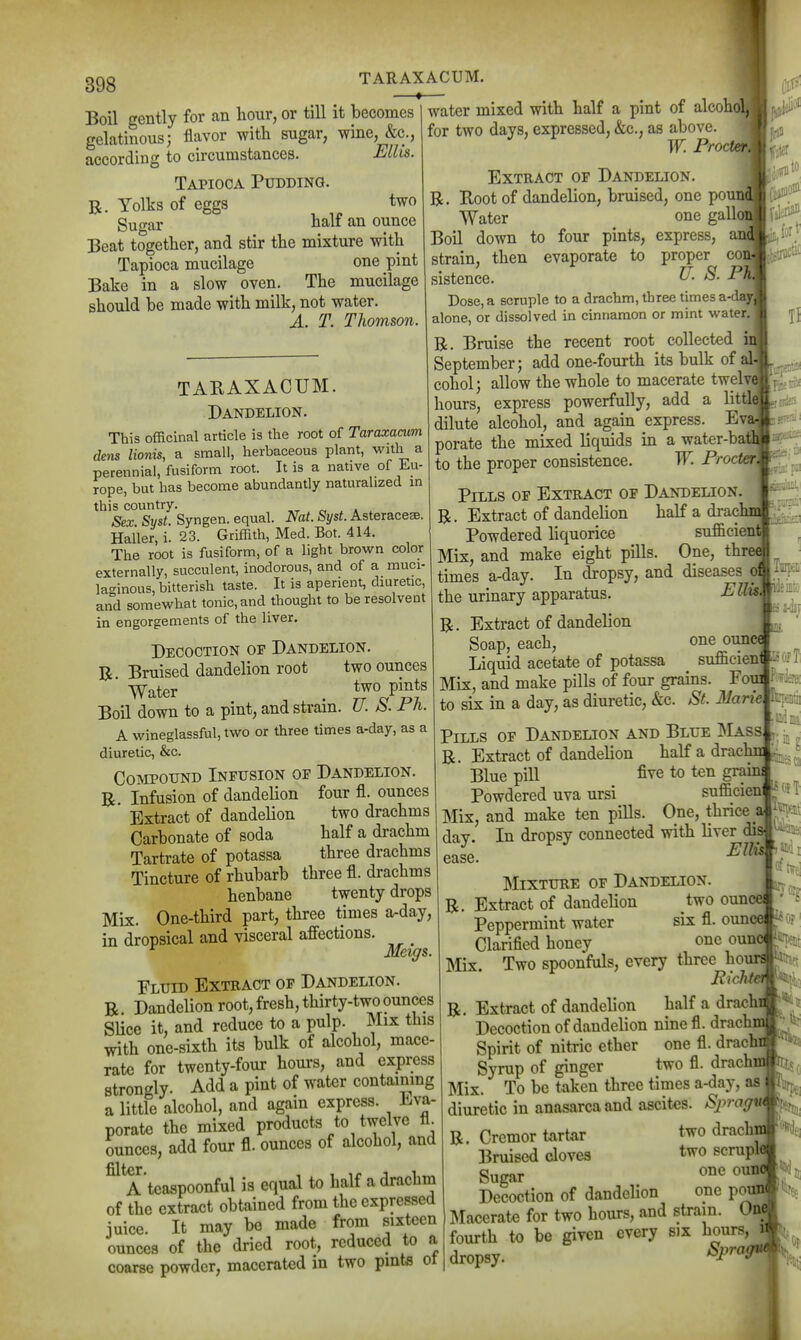 1 398 TARAXACUM. Boil gently for an hour, or till it becomes gelatinous; flavor with sugar, wine, &c., according to circumstances. Ellis. Tapioca Pudding. R. Yolks of eggs two gugar half an ounce Beat together, and stir the mixture with Tapioca mucilage one pint Bake in a slow oven. The mucilage should be made with milk, not water. A. T. Thomson. TARAXACUM. Dandelion. This officinal article is the root of Taraxacum dens lionis, a small, herbaceous plant, with a perennial, fusiform root. It is a native of Eu- rope, but has become abundantly naturalized in this country. „ , . Sex- Syst. Syngen. equal. Nat. Syst. Asteracese. Haller, i. 23. Griffith, Med. Bot. 414. The root is fusiform, of a light brown color externally, succulent, inodorous, and of a muci- la-inous, bitterish taste. It is aperient, diuretic, and somewhat tonic, and thought to be resolvent in engorgements of the liver. water mixed with half a pint of alcohoL for two days, expressed, &c., as above. ' W. Proct Extract op Dandelion. R. Root of dandelion, bruised, one poi Water one gallc Boil down to four pints, express, ai strain, then evaporate to proper co? sistence. ^- Dose, a scruple to a drachm, three times an alone, or dissolved in cinnamon or mint waterj R. Bruise the recent root collected September; add one-fourth its bulk of all cohol; allow the whole to macerate twelv<[ hours, express powerfully, add a litt dilute alcohol, and again express. Ev porate the mixed liquids in a water-bati to the proper consistence. W. Frocter] Decoction op Dandelion. R. Bruised dandelion root two ounces ' Water ^^^ P^^*^ Boil down to a pint, and strain. U. S. Ph. A wineglassful, two or three times a-day, as a diuretic, &c. Cojvipotjnd Inpusion of Dandelion. R Infusion of dandelion four fi. ounces ' Extract of dandelion two drachms Carbonate of soda half a drachm Tartrate of potassa three drachms Tincture of rhubarb three fl. drachms henbane twenty drops Mix. One-third part, three times a-day, in dropsical and visceral affections. ^ Meigs. Fluid Extract op Dandelion. R Dandelion root, fresh, thirty-two ounces Slice it, and reduce to a pulp. Mix this with one-sixth its bulk of alcohol, mace- rate for twenty-four hours, and express strongly. Add a pint of water contaimng a little alcohol, and again express. Eva- porate the mixed products to twelve tL ounces, add four fl. ounces of alcohol, and filter A'tcaapoonful is equal to half a drachm of the extract obtained from the expressed juice. It may bo made from sixteen ounces of the dried root, reduced to a coarse powder, macerated in two pints ot Pills op Extract op Dandelion R. Extract of dandelion half a drac Powdered liquorice sufficieni Mix, and make eight pills. One, threi times a-day. In dropsy, and diseases oi the urinary apparatus. Pl^^ R, Extract of dandelion Soap, each, one ounce Liquid acetate of potassa suflleieni Mix, and make pills of four grains. Fom to six in a day, as diuretic, &c. St. Marie Pills op Dandelion and Blue IMass R. Extract of dandelion half a drachn Blue pill five to ten grains Powdered uva ursi sufficien Mix, and make ten pills. One, thrice _a day. In dropsy connected with liver dip ease. Mixture of Dandelion. Extract of dandelion two ounce Peppermint water Clarified honey six fl. ounce -^or' one oun( Ularmea noney  f r-m Mix. Two spoonfuls, every three hours -I i R. Richt0l§^\\- Extract of dandelion half a drach Decoction of dandelion nine fl. drachm Spirit of nitric ether one fl. drachi Syrup of ginger two fl. drachm ^« Mix. To be taken three times a-day, aa Ifii^^^ diuretic in anasarca and ascites. AS)-a(7M^f(jjjj, R. Cremor tartar two drachn Bruised cloves t^o »<^rupl« Sugar ^^''t Decoction of dandelion one pou» ]\Iacerate for two hours, and strain. On( fourth to be given every six hours, « dropsy. Sprag^