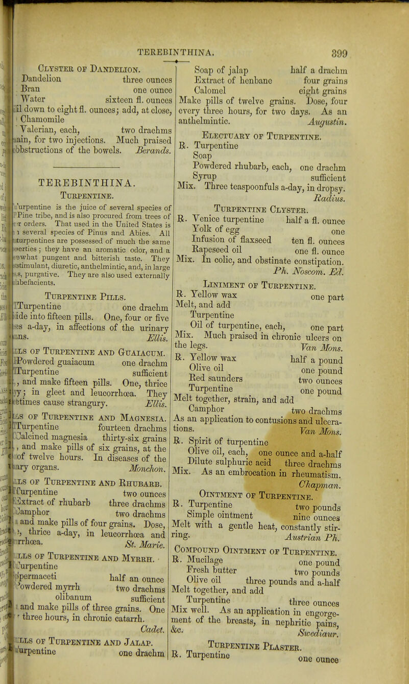Clyster op Dandelion. Dandelion three ounces Bran one ounce Water sixteen fl. ounces down to eight fl. ounces; add, at close, Chamomile Valerian, each, two drachms half a drachm four grains eight grains n, for two injections. Much praised bbstructions of the bowels. Berands. TEREBINTHINA. Turpentine. u'urpentine is the juice of several species of Pine tribe, and is also procured from trees of •T orders. Tiiat used in the United States is 1 several species of Pinus and Abies. All urpentines are possessed of much the same erties ; they have an aromatic odor, and a Bwhat pungent and bitterish taste. They timulant, diuretic, anthelmintic, and, in large |S,s, purgative. They are also used externally Ihbefacients. Turpentine Pills. TTurpentine one drachm j(ide into fifteen pills. One, four or five fess a-day, in affections of the urinary kns. Ellis. Ills or Turpentine and G-uaiacum. powdered guaiacum one drachm pTurpentine sufficient ,, and make fifteen pills. One, thrice by ; in gleet and leucorrhcea. They Bfetimes cause strangury. Ellis. OF Turpentine and Magnesia. pTurpentine fourteen drachms pOalcined magnesia thirty-six grains L, and make piUs of six grains, at the Io:of twelve hours. In diseases of the paxy organs. Monclion. [LLs OF Turpentine and Rhubarb. ffurpentine two ounces pxtract of rhubarb three drachms pi:)amphor two drachms a and make pills of four grains. Dose, ' thrice a-day, in leucorrhcea and f ^^^a- St. Mane. Llls of Turpentine and Myrrh. liTurpentine l[!permaceti half an ounce I'L^owdered myrrh two drachms 1 olibanum sufficient h and make pills of three grains. One I' three hours, in chronic catarrh. J Cadet. focLs OP Turpentine and Jalap. p'urpentine one drachm Soap of jalap Extract of henbane Calomel Make pills of twelve grains. Dose, four every three hours, for two days. As an anthelmintic. Augustin. Electuary op Turpentine. B. Turpentine Soap Powdered rhubarb, each, one drachm . Syrup sufficient Mix. Three teaspoonfuls a-day, in dropsy. Radius. Turpentine Clyster. Venice turpentine half a fl. ounce Yolk of egg one Infusion of flaxseed ten fl. ounces . Rapeseed oil one fl. ounce Mix. In colic, and obstinate constipation. Ph. JVoscom. Ed. Liniment op Turpentine. R. Yellow wax one part Melt, and add Turpentine _ Oil of turpentine, each, one part Mix. Much praised in chronic ulcers on legs. Yan Mons. B. Yellow wax half a pound Olive oil one pound Red Saunders two ounces Turpentine one pound Melt together, strain, and add Camphor two drachms As an application to contusions and ulcera- tions. ^ ^ Yan Mons. B. Spirit of turpentine Olive oil, each, one ounce and a-half Dilute sulphuric acid three drachms Mix. As an embrocation in rheumatism. CJiapman. Ointment op Turpentine. B. Turpentine two pounds Simple omtment nine ounces Melt with a gentle heat, constantly stir- ^g- Austrian Ph. Compound Ointment op Turpentine. B. Mucilage one pound Fresh butter two pounds Olive oil three pounds and a-half Melt together, and add TiT- Turpentine three ounces Mix well. As an application in engorge- ment of the breasts, in nephritic pains, jSwediaur. Turpentine Plaster. B. Turpentine one ounce