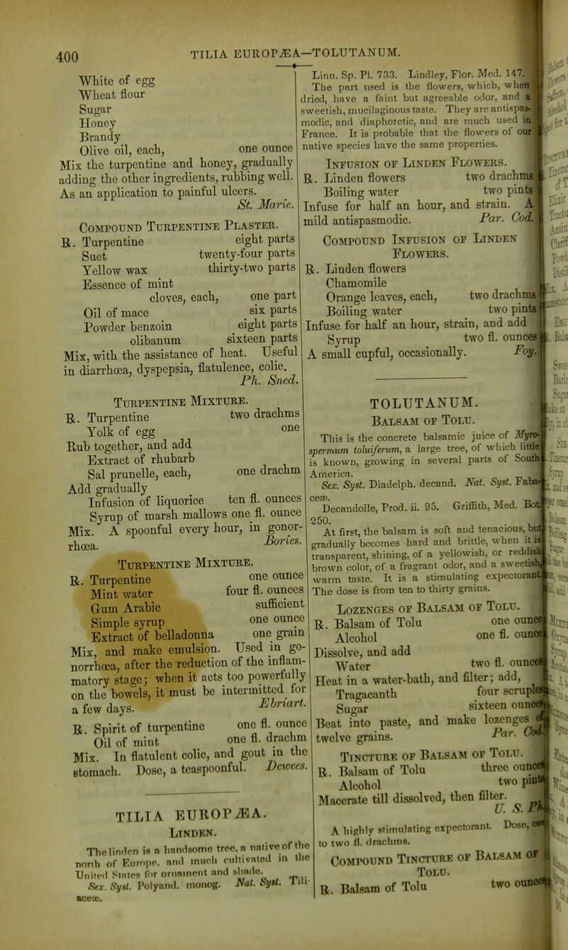 1' 400 TILIA EUROPiEA—TOLUTANUM. White of egg Wheat flour Sugai- Honey Brandy Olive oil, each, one ounce Mix the turpentine and honey, gradually adding the other ingredients, rubbing well. As an application to painful ulcers. St. Marie. Compound Turpentine Plaster. R. Turpentine eight parts guet twenty-four parts Yellow wax thirty-two parts Essence of mint cloves, each, one part Oil of mace six parts Powder benzoin eight parts olibanum sixteen parts Mix, witb the assistance of heat. Useful in diarrhoea, dyspepsia, flatulence, colic. Ph. Sued. Turpentine Mixture. R. Turpentine two drachms Yolk of egg Rub together, and add Extract of rhubarb Sal prunelle, each. Add gradually Infusion of liquorice Syrup of marsh mallows one fl. ounce Mix. A spoonful every hour, in gonor rhoea. Turpentine Mixture R. Turpentine o^ie ounce Mint water four fl. ounces Gum Arabic sufficient Simple syrup one ounce Extract of belladonna one gram Mix, and make emulsion. Used in go- norrhoea, after the reduction of the mflam- matory stage; when it acts too powerfully on the bowels, it must be intermitted lor a few days. B Spirit of turpentine one fl. ounce Oil of mint one fl. drachm Mix. In flatulent colic, and gout in the stomach. Dose, a teaspoonful. Dcwec^. Linn. Sp. PI. 733. Lindley, Flor. Med. 147. The part used is the flowers, which, wheiij dried, have a faint but agreeable odor, and sweetish, mucilaginous taste. They are antisps modic, and diaphoretic, and are much used France. It is probable that the flowers of ot native species have the same properties. Infusion op Linden Flowers. R. Linden flowers two drachi Boiling water two pini Infuse for half an hour, and strain, mild antispasmodic. Par. Cot CojVipound Infusion op Linden Flowers. R. Linden flowers Chamomile Orange leaves, each, two drachi Boiling water two pint Infuse for half an hour, strain, and add Svrup two fl. ounces] Foy. one one drachm ten fl. ounces A small cupful, occasionally. little! of Soi TILIA EUROPiBA. Linden. Thelindcn is a handsome tree, a native of the north of Eiiropp. and much cnltivnted m the United States f«.r oriminent and Sy«t. Polyand. moiiog. Nat. bytt. im- accae. TOLUTANUM Balsam of Tolu. This is the concrete balsamic juice of ^^W^] spermum toluiferum, a large tree, of which  is known, growing in several parts America. Sex. Syst. Diadelph. decand. Nat. Syst. ba C63B Decandolle, Prod. ii. 95. Griffith, MeA. Bot^ 250. At first, the balsam is soft and tenacious, but gradually becomes hard and brittle, when it i' transparent, shining, of a yellowish, or reddi' brown color, of a fragrant odor, and a sweet warm taste. It is a stimulating expectoranl The dose is from ten to thirty grains. Lozenges of Balsam of Tolu. R. Balsam of Tolu one oun Alcohol one fl. outt Dissolve, and add Water t^o fl. oun Heat in a water-bath, and filter; add, Tragacanth four scrupl Sugar sixteen oun Beat into paste, and make lozenges twelve grains. Tincture of Balsam of Tolu R. Balsam of Tolu three ou Alcohol two p- Macerate till dissolved, then filter. U. S. A highly stimulating expectorant, to two fl. drachms. Compound Tincture of Balsam of Tolu. B. Balsam of Tolu two ouncciM (1,