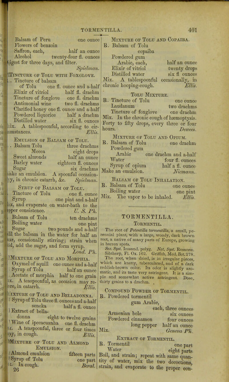 one ounce half an ounce ounces Balsam of Peru Flowers of benzoin Saffron, each, Alcohol twenty-four fl igest for three days, and filter. Spielman CTURE OF TOLU WITH FoXGLOVE. Tincture of balsam of Tolu one fl Elixir of vitriol Tincture of foxglove Antimonial wine Clarified honey one fl. ounce and a-half Powdered liquorice half a drachm Distilled water six fl. ounces iirs. A tablespoonful, according to cir- stances. FUis. Emulsion of Balsam of Tolu. Balsam Tolu three drachms R ounce and a-half half fl. drachm one fl. drachm two fl. drachms Mecca Sweet almt»nds Barley water Sugar kake an emulsion. eight drops half an ounce eighteen fl. ounces six drachms A spoonful occasion- in chronic catarrh, &c. Spielman. Syrup of Balsam of Tolu. Tincture of Tolu one fl. ounce Syrup one pint and a-half •X, and evaporate on water-bath to the pper consistence. U. S. Ph. Balsam of Tolu ten drachms Boiling water one pint Sugar two pounds and a-half the balsam in the water for half an , occasionally stirring; strain when d, add the sugar, and form syrup. Lond. Ph. Mixture of Tolu and Morphia. Oxymel of squill one ounce and a-half Syrup of Tolu half an ounce . Acetate of morphia half to one grain XX. A teaspoonful, as occasion may re- rtre, in catarrh. Ellis. i-'ixture of Tolu and Belladonna. : Syrup of Tolu three fl. ounces and a-half seneka halfafl. ounce 1 Extract of bella- donna ^ eight to twelve grains ^ Wine of ipecacuanha one fl. drachm IKi. _A teaspoonful, three or four times Mixture op Tolu and Copaiba Balsam of Tolu copaiba Powdered gum Arabic, each. Elixir of vitriol Distilled water half an ounce twenty drops six fl ounces Mix. A tablespoonful occasionally, in chronic hooping-cough. Ellis. Tolu Mixture. R. Tincture of Tolu one ounce Laudanum two drachms Tincture of foxglove one drachm Mix. In the chronic cough of haemoptysis. Forty to fifty drops, every three or four hours. Detoees. Mixture of Tolu and Opium. R. Balsam of Tolu one drachm Powdered gum Arabic one drachm and a-half Water four fl. ounces Syrup of opium half a fl. ounce Make an emulsion. Niemann.. Balsam of Tolu Inhalation. R. Balsam of Tolu one ounce Boiling water one pint Mix. The vapor to be inhaled. Ellis. luy, in cough. Mixture Ellis. OF Tolu and Almond Emulsion. i Almond emulsion fifteen parts ^ Syrup of Tolu one part U. In cough. Beral. TORMENTILLA. Tormentil. The root of Potentilla tormentilla, a small, 2:'e- rennial plant, with a large, woody, dark brown root, a native of many parts of Europe, growing in barren spots. Sex. Syst. Icosand. polyg. Nat. Syst. Eosacese. Sibthorp, Fl. Ox. 162. Griffith, Med. Bot.278. The root, when dried, is in irregular pieces, which are knotty, tuberculated, and of a dark reddish-brown color. Its odor is slightly aro- matic, and its taste very astringent. It is a sim- ple and somewhat active astringent. Dose,, thirty grains to a drachm. Compound Powder of Tormentil. R. Powdered tormentil gum Arabic, each, three ounces Armenian bole six ounces Powdered cinnamon four ounces long pepper half an ounce Mix. Geneva Ph. Extract of Tormentil. R. Tormentil one part Water ^ eight parts Boil, and strain; repeat with same quan- tity of water, mix the two decoctions^ strain, and evaporate to the proper con-