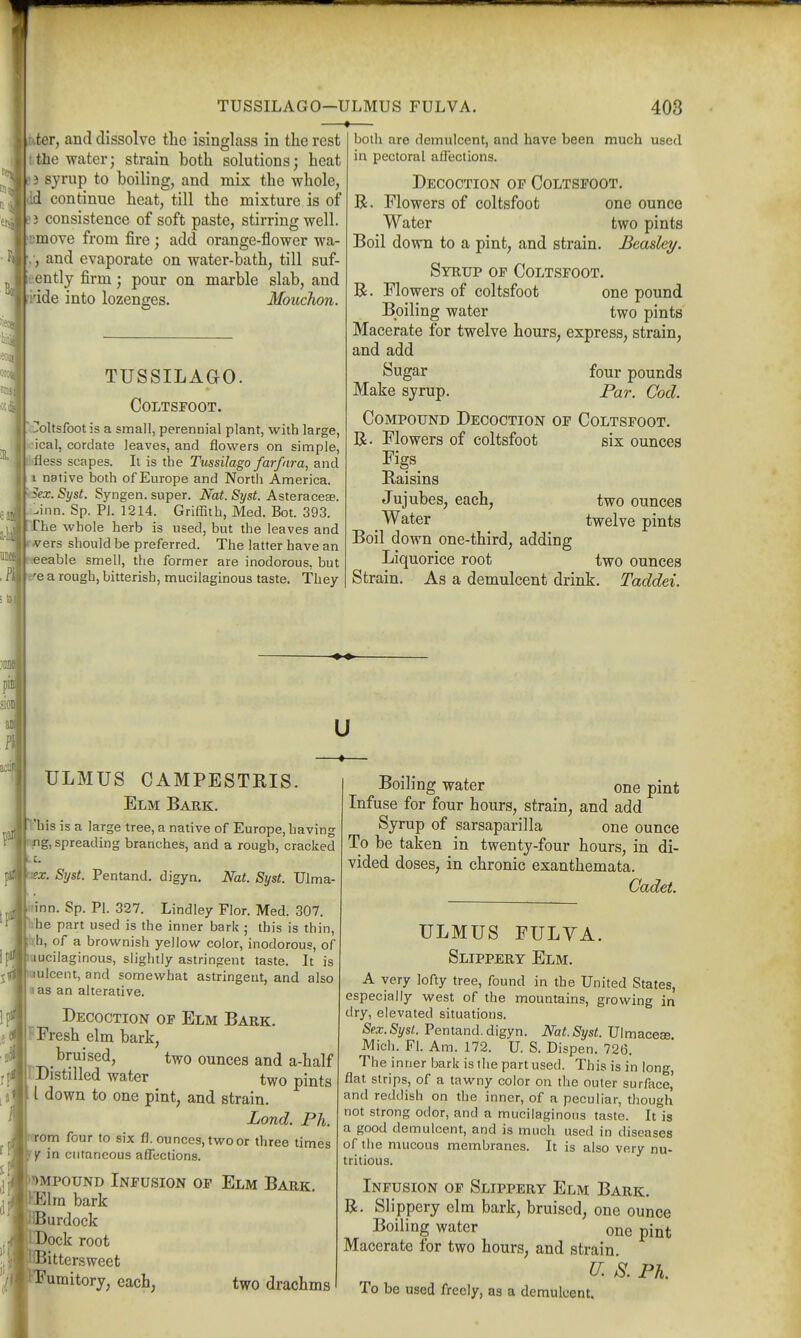 TUSSILAGO—ULMUS FULVA. 403 .ter, and dissolve the isinglass in the rest the water; strain both solutions; heat 3 syrup to boiling, and mix the whole, :d continue heat, till the mixture is of ) consistence of soft paste, stirring well, •move from fire; add orange-flower wa- , and evaporate on water-bath, till suf- ently firm; pour on marble slab, and 'ide into lozenges. Mouchon. TUSSILAGO. Coltsfoot. Coltsfoot is a small, perennial plant, with large, |K-ical, cordate leaves, and flowers on simple, liifless scapes. It is the Tussilago farfnra, and II native both of Europe and North America. ^Sex. Syst. Syngen. super. Nat. Syst. AsteracesB. .inn. Sp. PI. 1214. Griffith, Med. Bot. 393. flThe whole herb is used, but the leaves and rvers should be preferred. The latter have an seable smell, the former are inodorous, but \tre a rough, bitterish, mucilaguaous taste. They both are demulcent, and have been much used in pectoral affections. Decoction op Coltsfoot. R. Flowers of coltsfoot one ounce Water two pints Boil down to a pint, and strain. Beasley. Syrup of Coltsfoot. R. Flowers of coltsfoot one pound Boiling water two pints' Macerate for twelve hours, express, strain, and add Sugar four pounds Make syrup. Par. Cod. Compound Decoction of Coltsfoot. R. Flowers of coltsfoot Figs Baisins Jujubes, each, Water Boil down one-third, adding Liquorice root two ounces Strain. As a demulcent drink. Taddei. SIX ounces two ounces twelve pints sioD as Pi aciii u ULMUS CAMPESTRIS. Elm Bark. Vhis is a large tree, a native of Europe, having ^fig, spreading branches, and a rough, cracked c ?x. Syst. Pentand. digyn. Nat. Syst. Ulma- kirinn. Sp. Pi. 327. Lindley Flor. Med. 307. hhe part used is the inner bark ; this is thin, ph, of a brownish yellow color, inodorous, of fcuucilaginous, slightly astringent taste. It is kuulcent, and somewhat astringent, and also I a as an alterative. Decoction of Elm Bark. |F Fresh elm bark, bruised, two ounces and a-half PDistilled water two pints II down to one pint, and strain. Lond. Ph. rom four to six fl. ounces, two or three times f jr in cutaneous affections. Impound Infusion of Elm Bark. ^Elm bark Jurdock )ock root bittersweet fumitory, each, two drachms Boiling water one pint Infuse for four hours, strain, and add Syrup of sarsaparilla one ounce To be taken in twenty-four hours, in di- vided doses, in chronic exanthemata. Cadet. ULMUS FULVA. Slippery Elm. A very lofty tree, found in the United States, especially west of the mountains, growing in dry, elevated situations. Sex.Syst. Pentand. digyn. Nat.Syst. Ulmaceae Mich. Fl. Am. 172. U. S. Dispen. 726. The inner bark is the part used. This is in long, flat strips, of a tawny color on the outer surface,' and reddish on the inner, of a peculiar, though not strong odor, and a mucilaginous taste. It is a good demulcent, and is much used in diseases of the mucous membranes. It is also very nu- tritious. Infusion of Slippery Elm Bark. R. Slippery elm bark, bruised, one ounce Boiling water one pint Macerate for two hours, and strain. k Ph. To be used freely, as a demulcent.