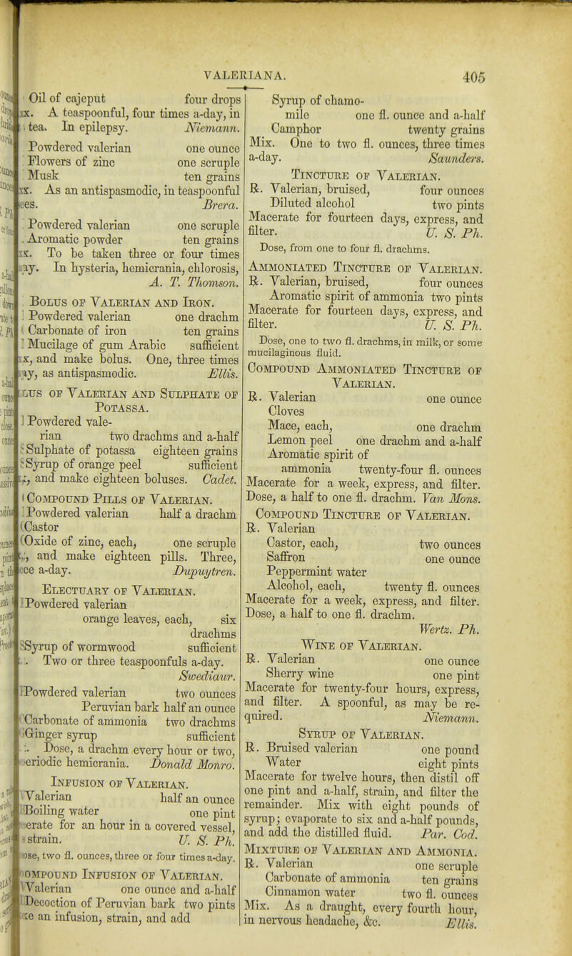 01 k 'flu Oil of cajeput four drops ^ipfsx. A teaspoonful, four times a-day, in . tea. In epilepsy. Niemann. Powdered valerian one ounce Flowers of zinc one scruple Musk ten grains sx. As an antispasmodic^ in teaspoonful ^es. Brera. Powdered valerian one scruple Aromatic powder ten grains ss. To be taken three or four times aay. In hysteria, hemicrania, chlorosis, a-lial 'ate in m I fiot close, oane m mi n VALERIANA. 405 A. T. Thomson. Bolus of Valerian and Iron.  Powdered valerian one drachm y Carbonate of iron ten grains ! Mucilage of gum Arabic sufficient IS., and make bolus. One, three times iy, as antispasmodic. Ellis. :lus op Valerian and Sulphate of POTASSA. Powdered vale- rian two drachms and a-half Sulphate of potassa eighteen grains ^ Syrup of orange peel sufficient and make eighteen boluses. Cadet. I Compound Pills of Valerian. jdi«| i Powdered valerian half a di-achm (Castor ,anc| (Oxide of zinc, each, one scruple and make eighteen pills. Three, ti ece a-day. Dupuytren. Electuary of Valerian. I Powdered valerian orange leaves, each, six drachms SSyrup of wormwood sufficient Two or three teaspoonfuls a-day. Sioediaur. IPowdered valerian two ounces Peruvian bark half an ounce 'Carbonate of ammonia two drachms i(Jinger syrup sufficient :. _ Dose, a drachm every hour or two, ■eriodic hemicrania. Donald Monro. Infusion of Valerian. ^Valerian half an ounce BBoiling water one pint tolerate for an hour in a covered vessel s strain. U. S. Ph. ise, two fl. ounces, three or four times a-day. ompound Infusion of Valerian. |VValerian one ounce and a-half fDecoction of Peruvian bark two pints ixe an infusion, strain, and add Syrup of chamo- mile one fl. ounce and a-half Camphor twenty grains Mix. One to two fl. ounces, three times a-day. Saunders. Tincture of Valerian. R. Valerian, bruised, four ounces Diluted alcohol two pints Macerate for fourteen days, express, and filter. U. S. Ph. Dose, from one to four fl. drachms. Ammoniated Tincture of Valerian. R. Valerian, bruised, four ounces Aromatic spirit of ammonia two pints Macerate for fourteen days, express, and filter. U. S. Ph. Dose, one to two fl. drachms, in milk, or some mucilaginous fluid. Compound Ammoniated Tincture of Valerian. R. Valerian one ounce Cloves Mace, each, one drachm Lemon peel one drachm and a-half Aromatic spirit of ammonia twenty-four fl. ounces Macerate for a week, express, and filter. Dose, a half to one fl. drachm. Van lions. Compound Tincture of Valerian. R. Valerian Castor, each, two ounces Safiron one ounce Peppermint water Alcohol, each, twenty fl. ounces Macerate for a week, express, and filter. Dose, a half to one fl. drachm. Wertz. Ph. Wine of Valerian. R. Valerian one ounce Sherry wine one pint Macerate for twenty-four hours, express, and filter. A spoonful, as may be re- quired. Niemann. Syrup of Valerian. R. Bruised valerian one pound Water eight pints Macerate for twelve hours, then distil off one pint and a-half, strain, and filter the remainder. Mix with eight pounds of syrup; evaporate to six and a-half pounds, and add the distilled fluid. Par. Cod. Mixture of Valerian and Ammonia. R. Valerian one scruple Carbonate of ammonia ten grains _ Cinnamon water two fl. ounces Mix. As a draught, every fourth hour, in nervous headache, &c. Ellis.