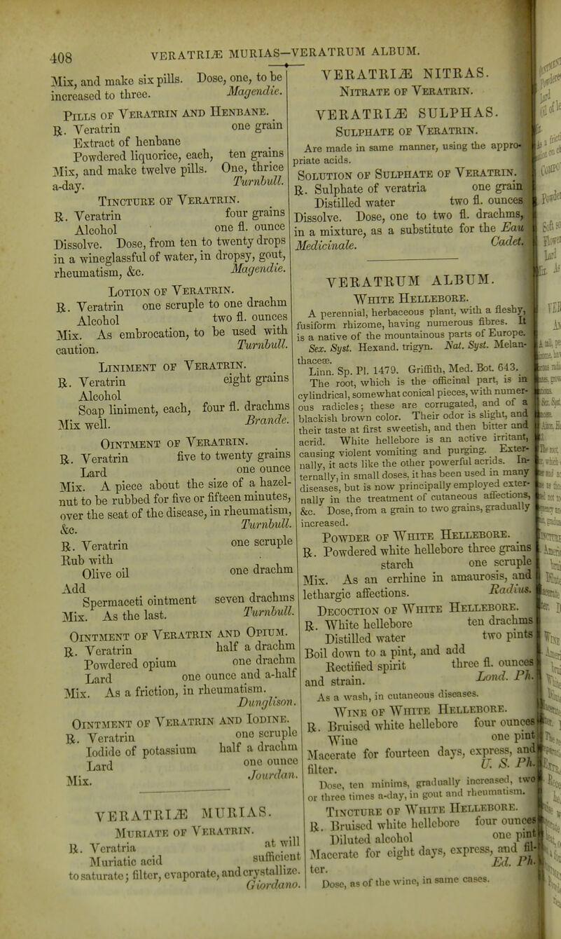 VERATRIJE MURIAS-VERATRUM ALBUM. - — Mix, and make six piUs. Dose, one, to be increased to three. Magendie. Pills of Veeatrin and Henbane. R. Veratrin one grain Extract of henbane Powdered liquorice, each, ten grains Mix, and make twelve pills. One, thrice a-day. TurnhuU. Tincture op Veratrin. R. Veratrin four grains Alcohol one fl. ounce Dissolve. Dose, from ten to twenty drops in a wineglassful of water, in dropsy, gout, rheumatism, &c. Magendie. Lotion oe Veratrin. R. Veratrin one scruple to one drachm Alcohol two fl. ounces Alix. As embrocation, to be used with caution. TumhuU. Liniment of Veratrin. R. Veratrin eight grains Alcohol Soap liniment, each, four fl. drachms Mix well. Brande. Ointment op Veratrin. R. Veratrin five to twenty grains Lard one ounce Mix. A piece about the size of a hazel- nut to be rubbed for five or fifteen minutes, over the seat of the disease, in rheumatism, TiornhuU. VERATRIN NITRAS. Nitrate op Veratrin. VERATRIN SULPHAS. Sulphate op Veratrin. Are made in same manner, using the apprc priate acids. Solution op Sulphate op Veratrin. R. Sulphate of veratria one graia^ Distilled water two fl. oun( ^ Dissolve. Dose, one to two fl. drachms, in a mixture, as a substitute for the Eau Medicinale. Cadet R. Veratrin Rub with Olive oil Add Spermaceti ointment Mix. As the last. one scruple one drachm seven drachms TurnhuU. Ointment op Veratrin and Opium. R. Veratrin talf a drachm Powdered opium one drachm jjQxd one ounce and a-half Mix. As a friction, in rheumatism. Dunglison. Ointment op Veratrin and Iodine. R. Veratrin one scruple Iodide of potassium half a drachm Lard o^.^^*^ Mix. Jourdan. VERATRliE MURIAS. MuRiATK OF Veratrin. R. Veratria «t will Muriatic acid sufficient to saturate: filter, evaporate, and crystallize. Giordano. VERATRUM ALBUM. White Hellebore. A perennial, herbaceous plant, with a fleshy, fusiform rhizome, having numerous fibres. It is a native of the mountainous parts of Europe. Sex. Syst. Hexand. trigyn. Nat. Syst. Melan- thacesB. ,, , t. ^. o Linn. Sp. PI. 1479. GrifBth, Med. BoL 643. The root, which is the officinal part is m cylindrical, somewhat conical pieces, with numer- ous radicles; these are corrugated, and of a blackish brown color. Their odor is slight, and their taste at first sweetish, and then bitter and acrid. White hellebore is an active irritant, causing violent vomiting and purging. Exter- nally, it acts like the other powerful acrids. In- ternally, in small doses, it has been used m many diseases, but is now principally employed exter- nally in the treatment of cutaneous aflections, &c. Dose, from a grain to two grains, gradually increased. Powder op White Hellebore. R. Powdered white hellebore three grains starch one scruple Mix. As an errhine in amaurosis, and: lethargic afiections. Radius. Decoction op White Hellebore. R. White hellebore ten drachms Distilled water two pints Boil down to a pint, and add Rectified spirit three fl. ouno^ and strain. As a wash, in cutaneous diseases. Wine op White Hellebore. R Bruised white hellebore four ounces Wine jMacerate for fourteen days, express, amis filter. ^- ^ Pose, ten minims, gradually increased, t or three times a-day, in gout and rheumatism, Tincture op White Hellebore. R Bruised white hellebore four ouncei Diluted alcohol Macerate for eight days, ^^V^^^,^^^^;'^ ter. ■ h| Dose, as of the wine, in same cases. \\ I