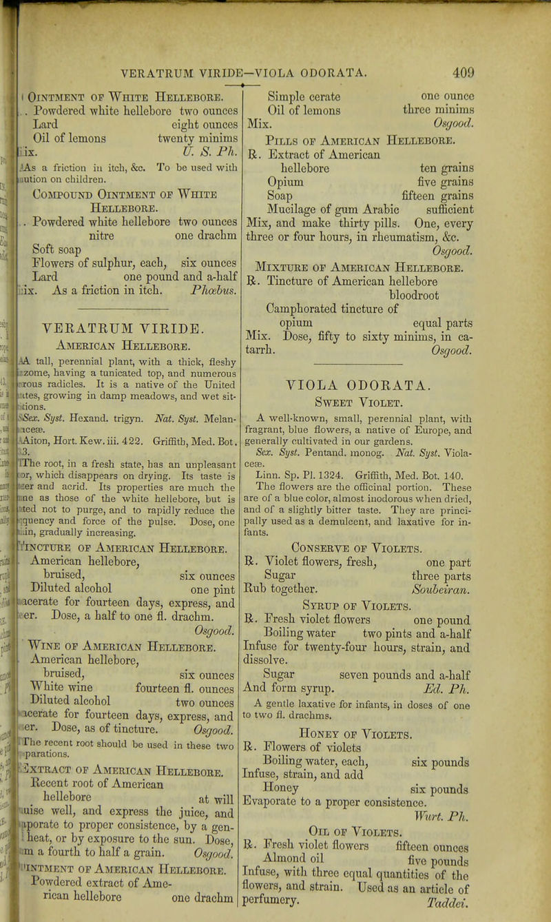 I Ointment of White Hellebore. . Powdered white hellebore two ounces Lard eight ounces Oil of lemons twenty minims iix. U. S. Ph. }As a friction in itch, &c. To be used with lution on children. Compound Ointment of White Hellebore. . Powdered white hellebore two ounces nitre one drachm Soft soap Flowers of sulphur, each, six ounces Lard one pound and a-half ;ix. As a friction in itch. Phoebus VEKATRUM VIKIDE. American Hellebore. aA tall, perennial plant, with a thick, fleshy izzome, having a tunicated top, and numerous rjous radicles. It is a native of the United :aes, growing in damp meadows, and wet sit- dons. 'ex. Syst. Hexand. trigyn. Nat. Syst. Melan- cesB. iton, Hort. Kew. iii. 422. Griffith, Med. Bot. he root, in a fresh state, has an unpleasant r, which disappears on drying. Its taste is er and acrid. Its properties are much the e as those of the white hellebore, but is tfted not to purge, and to rapidly reduce the quency and force of the pulse. Dose, one lin, gradually increasing. YiNCTURE OF American Hellebore. American hellebore, bruised, six ounces Diluted alcohol one pint acerate for fourteen days, express, and er. Dose, a half to one fl. drachm. Osgood. Wine of American Hellebore. American hellebore, bruised, six ounces White wine fourteen fl. ounces Diluted alcohol two ounces kacerate for fourteen days, express, and ler. Dose, as of tincture. Osgood. he recent root should be used in these two fiparations. alxTRACT OP American Hellebore. Recent root of American hellebore at will uise well, and express the juice, and pporate to proper consistence, by a gen- \ heat, or by exposure to the sun. Dose, a fourth to half a grain. Osgood. i'intment of American Hellebore. Powdered extract of Ame- rican hellebore one drachm Simple cerate Oil of lemons one ounce three minims Mix. Osgood. Pills op American Hellebore. R. Extract of American hellebore ten grains Opium five grains Soap fifteen grains Mucilage of gum Arabic sufficient Mix, and make thirty pills. One, every three or four hours, in rheumatism, &c. Osgood. Mixture op American Hellebore. B. Tincture of American hellebore bloodroot Camphorated tincture of opium equal parts Mix. Dose, fifty to sixty minims, in ca- tarrh. Osgood. VIOLA ODORATA. Sweet Violet. A well-known, small, perennial plant, with fragrant, blue flowers, a native of Europe, and generally cultivat-ed in our gardens. Sex. Syst. Pentand. monog. Nat. Syst. Viola- cese. Linn. Sp. PI. 1324. Griffith, Med. Bot. 140. The flowers are the officinal portion. These are of a blue color, almost inodorous when dried, and of a slightly bitter taste. They are princi- pally used as a demulcent, and laxative for in- fants. Conserve op Violets. B. Violet flowers, fresh, one part Sugar three parts Rub together. Soubeiran. Syrup of Violets. R. Fresh violet flowers one pound Boiling water two pints and a-half Infuse for twenty-four hours, strain, and dissolve. Sugar seven pounds and a-half And form syrup. Bd. Ph. A gentle laxative for infants, in doses of one to two fl. drachms. Honey op Violets. R. Flowers of violets Boiling water, each, six pounds Infuse, strain, and add Honey six pounds Evaporate to a proper consistence. Witrt. Ph. Oil op Violets. R. Fresh violet flowers fifteen ounces Almond oil five pounds Infuse, with three equal quantities of the flowers, and strain. Used as an article of perfumery. Taddeu