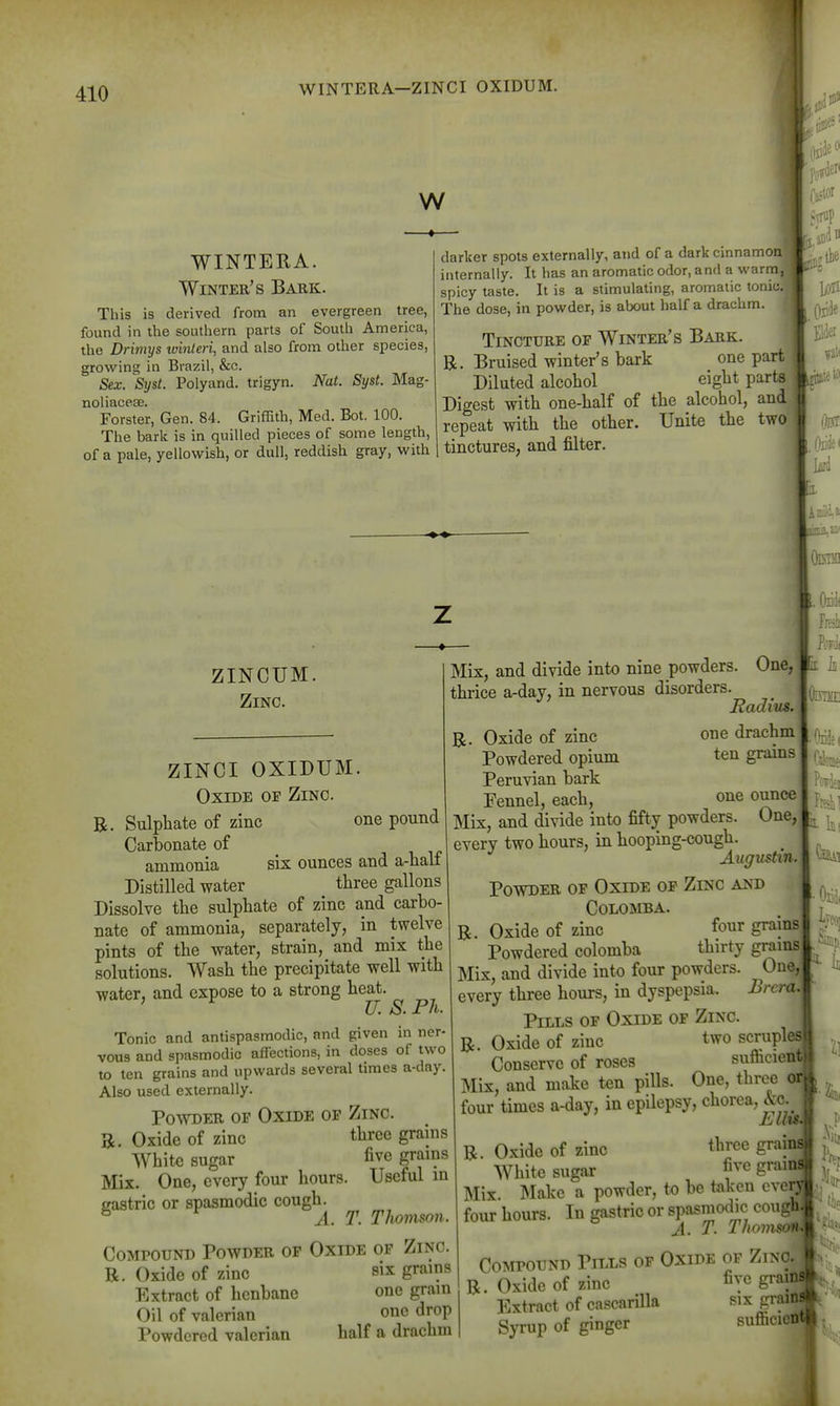 f 410 WINTERA—ZINCI OXIDUM. w WINTERA. Winter's Bark. This is derived from an evergreen tree, found in the southern parts of South America, the Drimys ivinteri, and also from other species, growing in Brazil, &c. Sex. ^Syst. Polyand. trigyn. Nat. Syst. Mag- noliaceEe. Forster, Gen. 84. Griffith, Med. Bot. 100. The bark is in quilled pieces of some length, of a pale, yellowish, or dull, reddish gray, with darker spots externally, and of a darkclnnamoi internally. It has an aromatic odor, and a warm spicy taste. It is a stimulating, aromatic tonic.| The dose, in powder, is about half a drachm. Tincture of Winter's Bark. B. Bruised winter's bark one part3 Diluted alcohol eight partsj Digest with one-half of the alcohol, and repeat with the other. Unite the twc tinctures, and filter. ■•.rop lit .OiiJei ZINCUM. Zinc. ZINCI OXIDUM. Oxide of Zinc. B. Sulphate of zinc one pound Carbonate of ammonia six ounces and a-half Distilled water three gallons Dissolve the sulphate of zinc and carbo- nate of ammonia, separately, in twelve pints of the water, strain, and mix the solutions. Wash the precipitate well with water, and expose to a strong heat. ' U. S. Ph. Tonic and antispasmodic, and given in ner- vous and spasmodic affections, in doses of two to ten grains and upwards several times a-day Also used externally. Powder of Oxide of Zinc. B. Oxide of zinc three grains White sugar five grains Mix. One, every four hours. Useful m eastric or spasmodic cough. ^ A. T. Tlwmson. Compound Powder op Oxide of Zinc. B. Oxide of zinc six grains Extract of henbane one gram Oil of valerian one drop Powdered valerian half a drachm am Mix, and divide into nine powders. One, thrice a-day, in nervous disorders. Radius. B. Oxide of zinc one drachm Powdered opium ten grains Peruvian bark Eennel, each, one ounce Mix, and divide into fifty powders. One, j^^^ every two hours, in hooping-cough. Augustm. Povstder of Oxide op Zinc and COLOMBA. B. Oxide of zinc four grains Powdered colomba thirty grains Mix, and divide into four powders. One, every three hours, in dyspepsia. Brcra. Pills of Oxide of Zinc. B. Oxide of zinc two scruples Conserve of roses sufficient Mix, and make ten pills. One, three Oi four times a-day, in epilepsy, chorea, &c.^ Ell%t< B. Oxide of zinc three graini White sugar five grain! Mix. Make a powder, to be taken cver^ four hours. In gastric or spasmodic cough| A. T. Thomson M i It Compound Pills of Oxide of Zinc, m B. Oxide of zinc fiyc grainsf Extract of cascarUla six grainr Syrup of ginger sufficiot