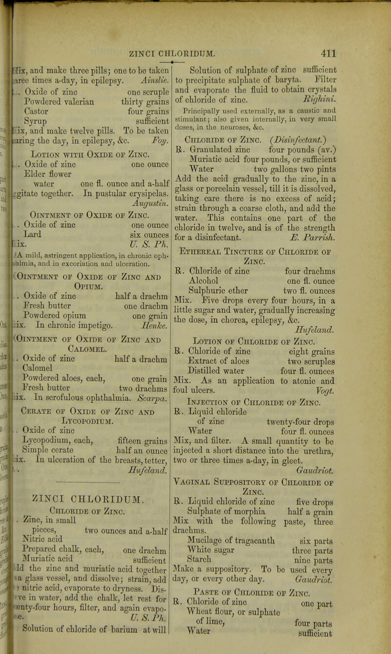 'Fix, and make three pills; one to bo taken mree times a-day, in epilepsy. Ainslie. ZINCI CHLORIDUM. -4 411 :. Oxide of zinc one scruple Powdered valerian thirty grains Castor four grains Syrup sufficient !ix, and make twelve pills. To be taken ^ iiuring the day, in epilepsy, &c. Foi/. Lotion with Oxide op Zinc. . Oxide of zinc one ounce Elder flower water one fl. ounce and a-half gitate together. In pustular erysipelas. Augustm. OlNTaCENT OF OxiDE OF ZiNC. . Oxide of zinc one ounce Lard six ounces \iix. IT. S. Ph. ?A mild, astringent application, in chronic oph- .Valmia, and in excoriation and ulceration. lOintment of Oxide of Zinc and Opium. . Oxide of zinc half a drachm Fresh butter one drachm Powdered opium one grain lilx. In chronic impetigo. Menke. (Ointment op Oxide of Zinc and Calomel. Oxide of zinc half a drachm Calomel Powdered aloes, each, one grain Fresh butter two drachms x. In scrofulous ophthalmia. Scarpa. Cerate op Oxide op Zinc and Lycopodium. Oxide of zinc Lycopodium, each, fifteen grains Simple cerate half an ounce X. In ulceration of the breasts, tetter, Hufeland. ZINCI CHLORIDUM. Chloride op Zinc. Zinc, in small pieces, two ounces and a-half Nitric acid Prepared chalk, each, one drachm Muriatic acid ^ sufficient lid the zinc and muriatic acid together a a glass vessel, and dissolve; strain, add J} nitric acid, evaporate to dryness. Dis- Tve in water, add the chalk, let rest for «nty-four hours, filter, and again evapo- U. S. Ph. Solution of chloride of barium at will Solution of sulphate of zinc sufficient to precipitate sulphate of baryta. Filter and evaporate the fluid to obtain crystals of chloride of zinc. Righini. Principally used externally, as a caustic and stimulant; also given internally, in very small doses, in the neuroses, &c. Chloride of Zinc. (^Disivfectant.') R. Granulated zinc four pounds (av.) Muriatic acid four pounds, or suf&cient Water two gallons two pints Add the acid gradually to the zinc, in a glass or porcelain vessel, till it is dissolved, taking care there is no excess of acid; strain through a coarse cloth, and add the water. This contains one part of the chloride in twelve, and is of the strength for a disinfectant. E. Parrish. Ethereal Tincture op Chloride op Zinc. R. Chloride of zinc four drachms Alcohol one fl. ounce Sulphuric ether two fl. ounces Mix. Five drops every four hours, in a little sugar and water, gradually increasing the dose, in chorea, epilepsy, &c. Hufeland. Lotion op Chloride op Zinc. B. Chloride of zinc eight grains Extract of aloes two scruples Distilled water four fl. ounces Mix. As an application to atonic and foul ulcers. Vogt. Injection of Chloride op Zinc. R. Liquid chloride of zinc twenty-four drops Water four fl. ounces Mix, and filter. A small quantity to be injected a short distance into the urethra, two or three times a-day, in gleet. Gatidinot. Yaginal Suppository op Chloride op Zinc. B. Liquid chloride of zinc Sulphate of morphia Mix with the following drachms. Mucilage of tragacanth White sugar Starch Make a suppository. To be used every day, or every other day. Gaudriot. Paste of Chloride of Zinc. R. Chloride of zinc one part Wheat flour, or sulphate of lime; four parts Water sufficient five drops half a grain paste, three six parts three parts nine parts