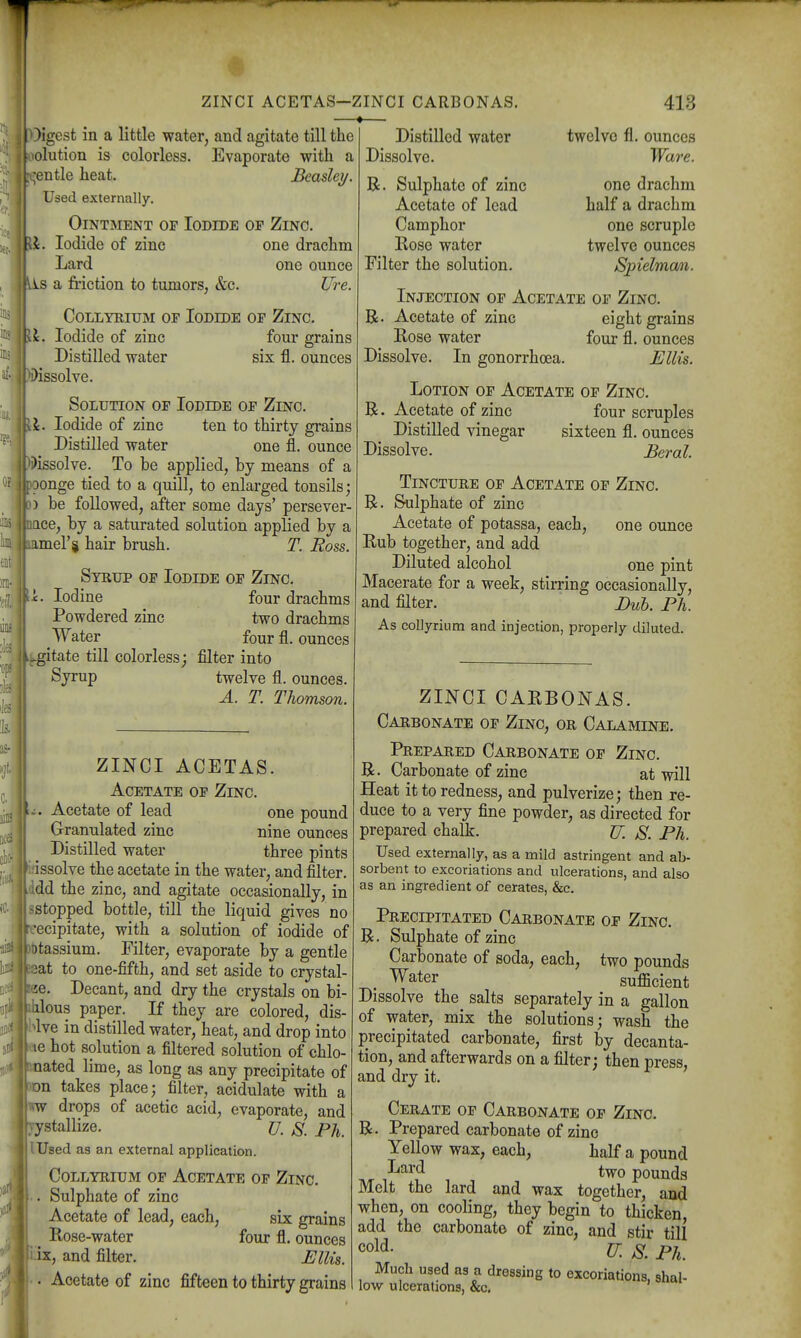 ZINCI ACETAS-ZINCI CARBONAS. —•— I )igest in a little water, and agitate till the olution is colorless. Evaporate with a ;entle heat. Beasley. Used externally. Ointment op Iodide of Zinc. It. Iodide of zinc one drachm Lard one ounce s a friction to tumors, &c. Ure. CoLLYRiuM OP Iodide op Zinc. \. Iodide of zinc four grains Distilled water six fl. ounces issolve. Solution op Iodide op Zinc. \. Iodide of zinc ten to thirty grains Distilled water one fl, ounce 'tJissolve. To he applied, by means of a oonge tied to a quill, to enlarged tonsils; ) be followed, after some days' persever- ace, by a saturated solution applied by a amel'si hair brush. T. Ross. Syrup op Iodide op Zinc. L Iodine four drachms Powdered zinc two drachms Water four fl. ounces agitate till colorless; filter into Syrup twelve fl. ounces. A. T. Thomson. Distilled water Dissolve. R. Sulphate of zinc Acetate of lead Camphor Rose water Filter the solution. 413 twelve fl. ounces Ware. one drachm half a drachm one scruple twelve ounces Spielman. ZINCI ACETAS. Acetate of Zinc. ^:. Acetate of lead one pound Granulated zinc nine ounces Distilled water three pints issolve the acetate in the water, and filter, dd the zinc, and agitate occasionally, in ^stopped bottle, till the liquid gives no rcecipitate, with a solution of iodide of 3t)tassium. Filter, evaporate by a gentle Bsat to one-fifth, and set aside to crystal- !ae. Decant, and dry the crystals on bi- ihlous paper. If they are colored, dis- Mve in distilled water, heat, and drop into le hot solution a filtered solution of chlo- noated lime, as long as any precipitate of ^Dn takes place; filter, acidulate with a WW drops of acetic acid, evaporate, and yystallize. U. 8. Ph. I Used as an external application. CoLLYnruM OP Acetate op Zinc. Sulphate of zinc Acetate of lead, each, six grains ^ Rose-water four fl. ounces ix, and filter. Ellis. Acetate of zinc fifteen to thirty grains Injection op Acetate op Zinc. R. Acetate of zinc eight grains Rose water four fl. ounces Dissolve. In gonorrhoea. Ellis. Lotion op Acetate op Zinc. R. Acetate of zinc four scruples Distilled vinegar sixteen fl. ounces Dissolve. Beral. Tincture op Acetate op Zinc. R. Sulphate of zinc Acetate of potassa, each, one ounce Rub together, and add Diluted alcohol one pint Macerate for a week, stirring occasionally, and filter. Duh. Ph. As collyriura and injection, properly diluted. ZINCI CARBONAS. Carbonate op Zinc, or Calamine. Prepared Carbonate of Zinc. R. Carbonate of zinc at will Heat it to redness, and pulverize; then re- duce to a very fine powder, as directed for prepared chalk. JJ. S. Ph. Used externally, as a mild astringent and ab- sorbent to excoriations and ulcerations, and also as an ingredient of cerates, &c. Precipitated Carbonate op Zinc. R. Sulphate of zinc Carbonate of soda, each, two pounds Water sufficient Dissolve the salts separately in a gallon of water, mix the solutions; wash the precipitated carbonate, first by decanta- tion, and afterwards on a filter; then press, and dry it. Cerate op Carbonate op Zinc. R. Prepared carbonate of zinc Yellow wax, each, half a pound Tt/r i'^^^? , pounds Melt the lard and wax together, and when, on cooling, they begin to thicken add the carbonate of zinc, and stir till cold. U. JS. Ph. Much used as a dressing to excoriations, shal- low ulcerations, &c. '