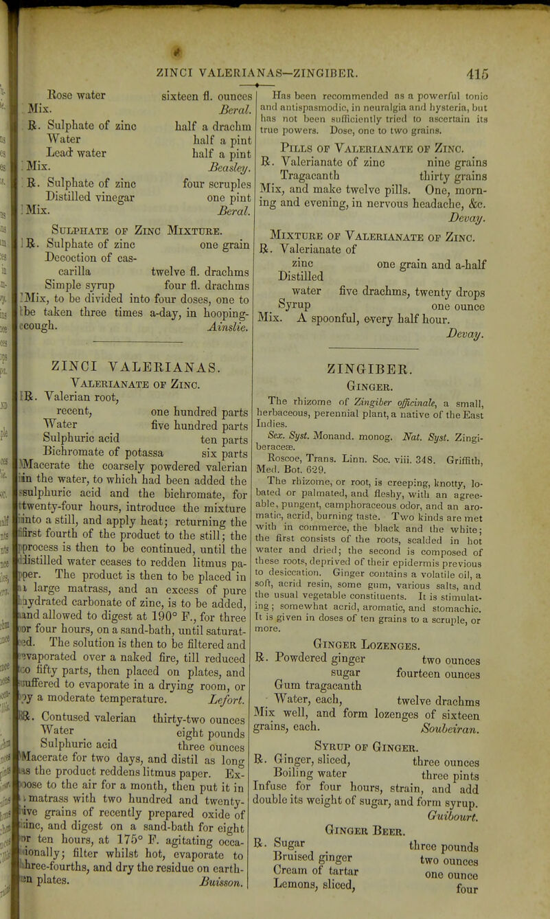 Kose water Mix. B. Sulphate of zinc Water Lead water Mix. B. Sulphate of zinc Distilled vinegar Mix. Sui/PHATE OF Zinc Mixture. R. Sulphate of zinc one grain Decoction of cas- carilla twelve fl. drachms Simple syrup four fl. drachms Mix, to be divided into four doses, one to Ibe taken three times a-day, in hooping- ccough. AinsUe. ZINCI VALERIANAS—ZINGIBER. —♦- 415 sixteen fl. ounces Beral. half a drachm half a pint half a pint Beasley. four scruples one pint Beral. ZINCI VALERIANAS. Valerianate or Zinc. IR. Valerian root^ recent, one hundred parts Water five hundred parts Sulphuric acid ten parts Bichromate of potassa six parts Macerate the coarsely powdered valerian iin the water, to which had been added the ^sulphuric acid and the bichromate, for ttwenty-four hours, introduce the mixture innto a still, and apply heat; returning the fifirst fourth of the product to the still; the pprocess is then to be continued, until the diistilled water ceases to redden litmus pa- pper. The product is then to be placed in H large matrass, and an excess of pure taydrated carbonate of zinc, is to be added, aand allowed to digest at 190° F., for three )Dr four hours, on a sand-bath, until saturat- fed. The solution is then to be filtered and evaporated over a naked fire, till reduced tco fifty parts, then placed on plates, and itmffered to evaporate in a drying room, or )py a moderate temperature. Lefort. IR. Contused valerian thirty-two ounces eight pounds Sulphuric acid three ounces ^Macerate for two days, and distil as long as the product reddens litmus paper. Ex- oose to the air for a month, then put it in I matrass with two hundred and twenty- «ve grains of recently prepared oxide of ianc, and digest on a sand-bath for eight w ten hours, at 175° F. agitating occa- j'ionally; filter whilst hot, evaporate to 'ihree-fourths, and dry the residue on earth- on plates. Buisson. Has been recommended ns a powerful tonio and antispasmodic, in neuralgia and hysteria, but has not been sufficiently tried to ascertain its true powers. Dose, one to two grains. Pills of Valerianate of Zinc, R. Valerianate of zinc nine grains Tragacanth thirty grains Mix, and make twelve pills. One, morn- ing and evening, in nervous headache, &c. Devai/. Mixture of Valerianate of Zinc. R. Valerianate of zinc one grain and a-half Distilled water five drachms, twenty drops Syrup one ounce Mix. A spoonful, every half hour, Deva^. ZINGIBER. Ginger. The rhizome of Zingiber officinale, a small, herbaceous, perennial plant, a native of the East Indies. Sex. Syst. Monand. monog. Nat. Syst. Zingi- beracesB. Roscoe, Trans. Linn. Soc. viii. 348. Griffith, Med. Bot. 629. The rhizome, or root, is creeping, knotty, lo- bated or pal mated, and fleshy, with an agree- able, pungent, camphoraceous odor, and an aro- matio, acrid, burning taste. Two kinds are met with in commerce, the black and the white; the first consists of the roots, scalded in hot water and dried; the second is composed of these roots, deprived of their epidermis previous to desiccation. Ginger contains a volatile oil, a soft, acrid resin, some gum, various salts, and the usual vegetable constituents. It is stimulat- ing ; somewhat acrid, aromatic, and stomachic. It is given in doses of ten grains to a scruple, or more. Ginger Lozenges. R. Powdered ginger two ounces sugar fourteen ounces Gum tragacanth • Water, each, twelve drachms Mix well, and form lozenges of sixteen Souheiran. grains, each. Syrup of Ginger. R. Ginger, sliced, three ounces Boilino; water three pints Infuse for four hours, strain, and'add double its weight of sugar, and form syrup. Guibourt. Ginger Beer. Sugar three pounds Bruised gmger two ounces Cream of tartar one ounce Lemons, sliced, f^^^ R.