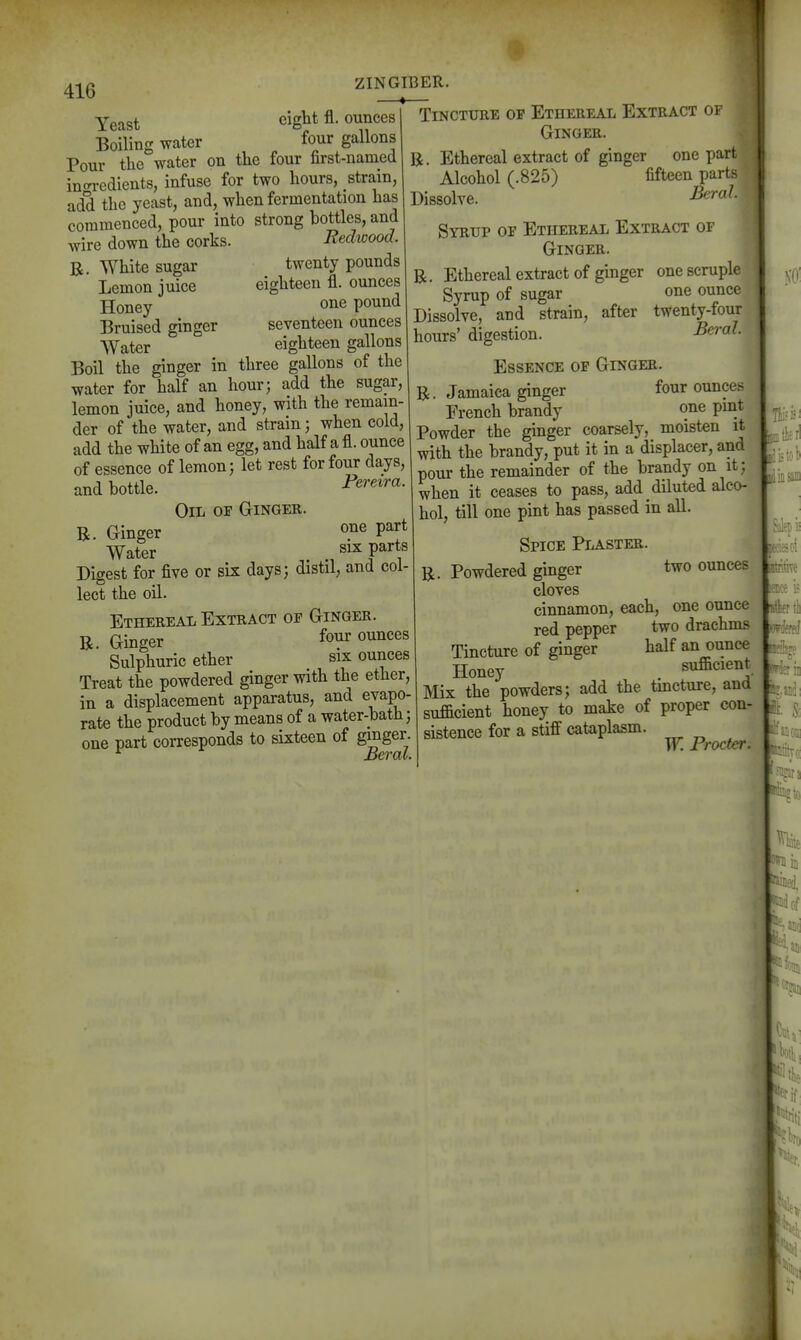 ZINGIBER. Yeast ^- o^^ces Boiling water four gallons Pour the water on the four first-named intn-edients, infuse for two hours, strain, add the yeast, and, when fermentation has commenced, pour into strong bottles, and wire down the corks. B, White sugar Lemon juice Honey Bruised ginger Water Redwood. twenty pounds eighteen fl. ounces one pound seventeen ounces eighteen gallons Boil the ginger in three gaUons of the water for half an hour; add the sugar, lemon juice, and honey, with the remain- der of the water, and strain; when cold, add the white of an egg, and half a fl. ounce of essence of lemon; let rest for four days, and bottle. Oil op Ginger. R. Ginger par Water six parts Digest for five or six days; distil, and col lect the oil. Ethereal Extract op Ginger. R. Ginger fo?r o^^^^^^ Sulphuric ether six ounces Treat the powdered ginger with the ether, in a displacement apparatus, and evapo- rate the product by means of a water-bath; one part coi-responds to sixteen of gmger. ^ Beral. Tincture op Ethereal Extract of Ginger. R. Ethereal extract of ginger one part Alcohol (.825) fifteen parts Dissolve. Syrup of Ethereal Extract of Ginger. R. Ethereal extract of ginger one scruple Syrup of sugar one ounce Dissolve, and strain, after twenty-four hours' digestion. BeraJ. Essence of Ginger. R. Jamaica ginger four ounces French brandy one pint Powder the ginger coarsely, moisten it with the brandy, put it in a displacer, and pour the remainder of the brandy on it; when it ceases to pass, add diluted alco- hol, till one pint has passed in all. i R Spice Plaster. Powdered ginger two ounces cloves cinnamon, each, one ounce red pepper two drachms Tincture of ginger half an ounce Honey sufficient Mix the powders; add the tincture, and sufficient honey to make of proper con- sistence for a stiff cataplasm. Tr. Procter,