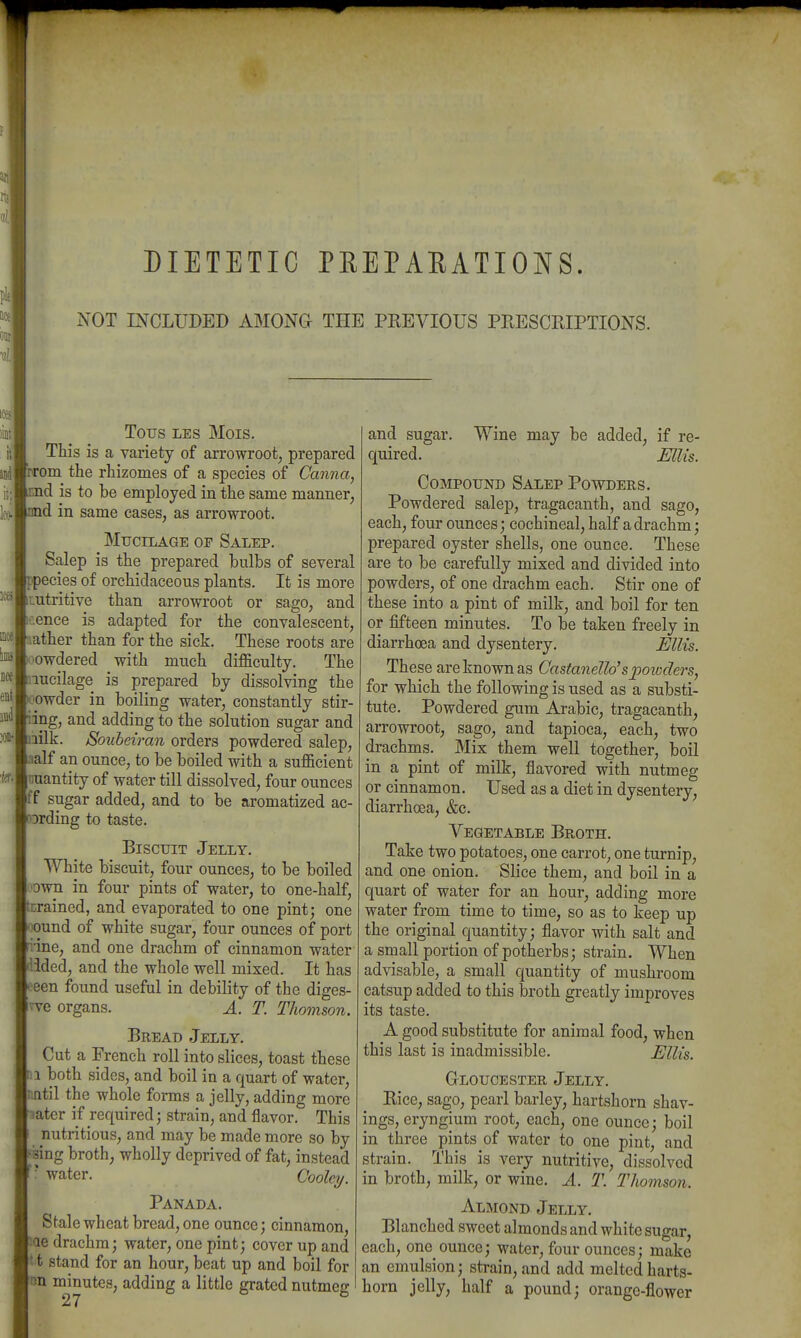 DIETETIC PEEPARATIONS. NOT INCLUDED AMONG- THE PKEVIOUS PEESCRIPTIONS. TOUS LES Mois. This is a variety of arrowroot^ prepared TTom the rhizomes of a species of Canna, id is to be employed in the same manner, id in same cases, as arrowroot. Mucilage op Salep. Salep is the prepared bulbs of several ppecies of orchidaceous plants. It is more ^Lutritive than arrowroot or sago, and t-ence is adapted for the convalescent, [:iather than for the sick. These roots are oowdered with much difficulty. The Inucilage is prepared by dissolving the Vowder in boiling water, constantly Stir- ling, and adding to the solution sugar and bilk. Soubeiran orders powdered salep, Imlf an ounce, to be boiled with a sufficient Icuantity of water till dissolved, four ounces |ff sugar added, and to be aromatized ac- cording to taste. Biscuit Jelly. White biscuit, four ounces, to be boiled 'Own in four pints of water, to one-half, brained, and evaporated to one pint; one *iound of white sugar, four ounces of port nine, and one drachm of cinnamon water |ilided, and the whole well mixed. It has ^■een found useful in debility of the diges- Jvve organs. A. T. Thomson. Bread Jelly. Cut a French roll into slices, toast these ra both sides, and boil in a quart of water, jiintil the whole forms a jelly, adding more later if required; strain, and flavor. This nutritious, and may be made more so by |s8ing broth, wholly deprived of fat, instead ' water. Gooley. Panada. Stale wheat bread, one ounce; cinnamon, pae drachm; water, one pint; cover up and It t stand for an hour, beat up and boil for |nn minutes, adding a little grated nutmeg and sugar. Wine may be added, if re- quired. Ellis. Compound Salep Powders. Powdered salep, tragacanth, and sago, each, four ounces; cochineal, half a drachm; prepared oyster shells, one ounce. These are to be carefully mixed and divided into powders, of one drachm each. Stir one of these into a pint of milk, and boil for ten or fifteen minutes. To be taken freely in diarrhoea and dysentery. Ellis. These are known as Castanello'spowders, for which the following is used as a substi- tute. Powdered gum Arabic, tragacanth, arrowroot, sago, and tapioca, each, two drachms. Mix them well together, boil in a pint of milk, flavored with nutmeg or cinnamon. Used as a diet in dysentery, diarrhoea, &c. Vegetable Broth. Take two potatoes, one carrot, one turnip, and one onion. Slice them, and boil in a quart of water for an hour, adding more water from time to time, so as to keep up the original quantity; flavor with salt and a small portion of potherbs; strain. When advisable, a small quantity of mushroom catsup added to this broth greatly improves its taste. A good substitute for animal food, when this last is inadmissible. Ellis. Gloucester Jelly. Rice, sago, pearl barley, hartshorn shav- ings, eryngium root, each, one ounce; boil in three pints of water to one pint, and strain. This is very nutritive, dissolved in broth, milk, or wine. A. T. TJiomson. Almond Jelly. Blanched sweet almonds and white sugar, each, one ounce; water, four ounces; make an emulsion; strain, and add melted harts- horn jelly, half a pound; orange-flower