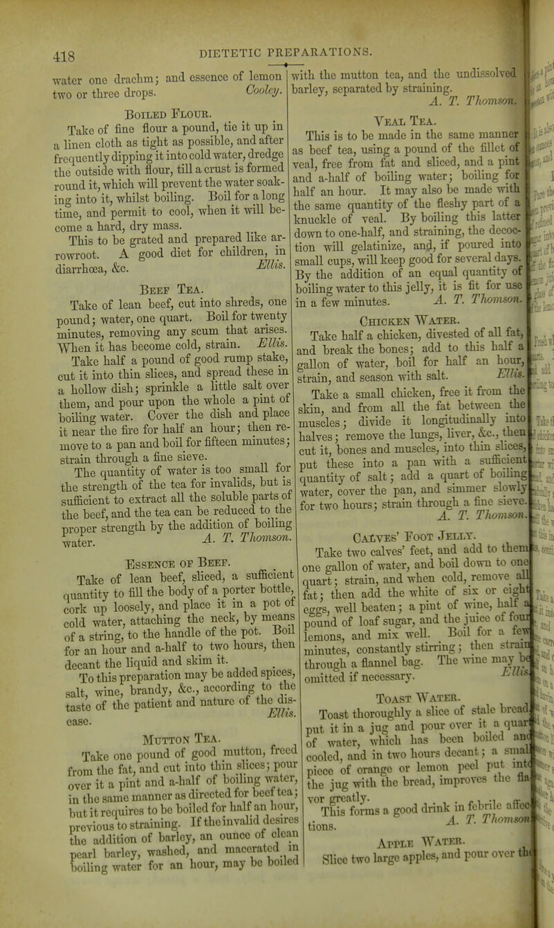 418 DIETETIC PREPARATIONS. «1I fori with! water one draclim; and essence of lemon I with tlie mutton tea, and tlie undissolved two or three drops. Cooley. barley, separated by stramjng^^ ^^^^ Boiled Flour. I ^ Tnlrp nf fine flour a pound, tie it up m . . , , ■ Ty laice 01 iiuu uuui a , r rfij^j J ^ ^ ^ ^.j^g gj^jQg manner come a hard, dry mass. one-half, and straining, the deco This to be grated and P/epared 1 ar- ^°7;Xgelati;ize, an^, if poured into1 rowroot. A good diet for ehildren^^ m ti^y^^^^^^^^^ diarrhoea, &c. Addition of an equal quantity of Beep Tea. boiling water to this jelly, it is fit for use Take of lean beef, cut into shreds, one in a few minutes. A. T. Thomson. pound; water, one quart. Boil for twenty Chicken Water. minutes, removing any scum that arises. ^^^^ ^ chicken, divested of all fat, 1 and break the bones; add to this half a 1 eallon of water, boil for half an hour, When it has become cold, strain. Ellis. Take half a pound of good i-ump stake, ^^^^ ^ ^^^^ ^ cut it into thin slices, and spread these m ^^^^^^ g^i^ a hollow dish; sprinkle a little salt over I a noiiow uibii, Di/^xxx^xv. - vv^ - „ , ^ chicken, tree it ti-om me them, and pour upon the whole ^ P^| I an^ frm all the fat between the boiling water. Cover the dish and place ^n a^^^ longitudinally into it near the fii-e for an horn, ^^^^^^^^ --le dmde^^ g.^^^^^ move to a pan and boil for fifteen minutes, . ^^^^^^^^ ^1^,^^^ nt*q3i^ smaU for put [l^-ynto ^pan with^ the streU of' the tea for invdids, but is « ^^th ^n anV^Simer slowly sufficient to extract all the soluble part of wate^ cove^ ^ stik through a fine sieve the beef, and the tea can be reduced to the tor two nours, ^ ^ Thomson movex strength by the addition of boilmg ^Zv A. T. Thomson. CAtVEs' Foot Jelly. ^ Take two calves' feet, and add to them a.^Bii Essence of Beef. ^ j^qj^ of ^ater, and boil down to one Take of lean beef, sliced, a sufficient 1^^. strain, and when cold, remove aU quantity to fill the body of a porter bottle, ^^^^ the white of six or eight cork up loosely, and place it m a pot ot ^^^^ beaten; a pint of wine, half a cold water, attaching the neck, by means _ , ^ - • • of a string, to the handle of the pot. Boil for an hour and a-half to two hours, then decant the liquid and skim i*- , , . To this preparation may be added spices, salt, wine, brandy, &c., according to the taste of the patient and nature of the dis- jIjUZS. ease. Mutton Tea. Take one pound of good mutton, freed from the fat, and cut into thin slices; pour over it a pint and a-half of boiling water, in the same manner as directed for beef tea; but it requires to be boiled for half an hour, previous to straining. If the invalid desires the addition of barley, an ounce of clean pearl barley, washed, and macerated in boiling water for an hour, may be boiled eggs, »v.*x ^v.^^^-, - jr .. .£./• J pound of loaf sugar, and the juice of fom lemons, and mix well. Boil for a ieyif minutes, constantly stirring; then strain through a flannel bag. The wine may be omitted if necessary '^ Toast Water. Toast thoroughly a slice of stale bread put it in a jug and pour over it a quar H^, of wat«r, which has been boiled an( cooled, and in two hours decant; a smaJ . piece of orange or lemon peel put intt %^ the jug with the bread, improves the fla »ta^ '''ThSforms a good drink in febrile affec A. T. Thomson tions. ^ ArrLE Water. Slice two large apples, and pour over th ■agio and 55 j.