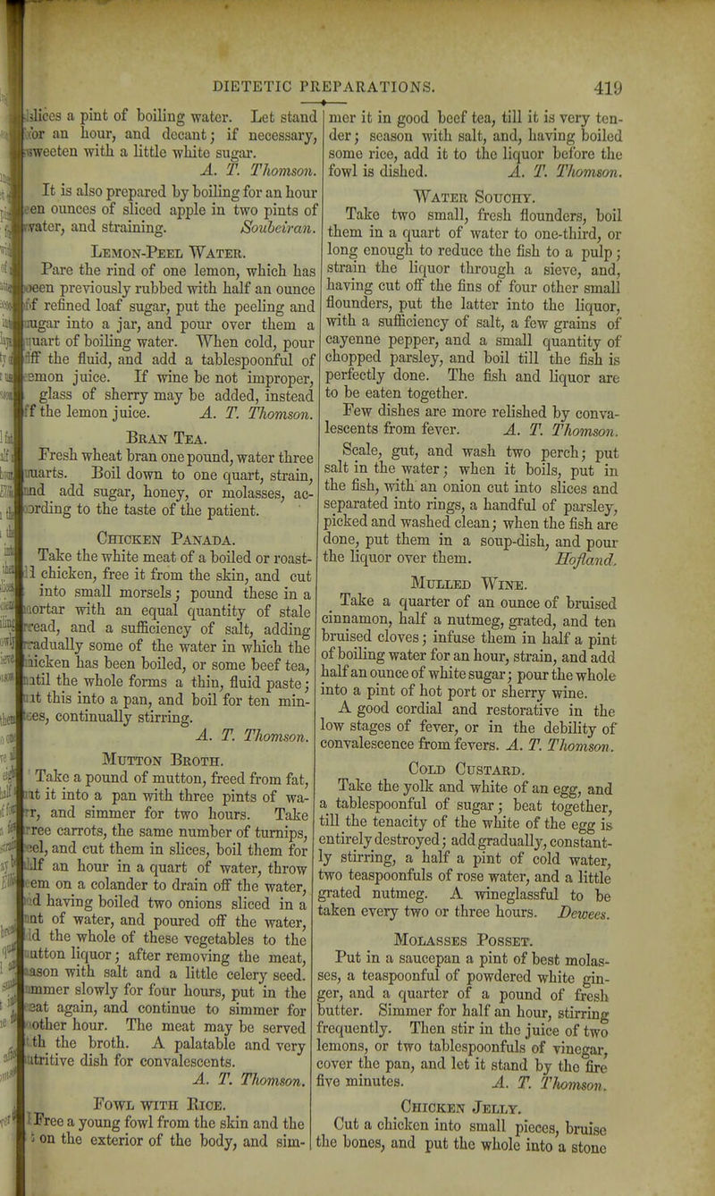 slices a pint of boiling water. Let stand (br an hour, and decant; if necessary, iweeten with a little wliite sugar. A. T. Thomson. It is also prepared by boiling for an hour en ounces of sliced apple in two pints of _ter, and straining. Souheiran. Lemon-Peel Water. Pare the rind of one lemon, which has -een previously rubbed with half an ounce ftf refined loaf sugar, put the peeling and lugar into a jar, and pour over them a tjuart of boiling water. When cold, pour Hff the fluid, and add a tablespoonful of Bmon juice. If wine be not improper, glass of sherry may be added, instead ff the lemon juice. A. T. Thomson. Bran Tea. Fresh wheat bran one pound, water three miarts. Boil down to one quart, strain, id _ add sugar, honey, or molasses, ac- Drding to the taste of the patient. Chicken Panada. Take the white meat of a boiled or roast- 'i chicken, free it from the skin, and cut into small morsels; pound these in a aortar with an equal quantity of stale ead, and a suflSiciency of salt, adding radually some of the water in which the iiicken has been boiled, or some beef tea, atil the whole forms a thin, fluid paste; ut this into a pan, and boil for ten min- ces, continually stirring. A. T. Thomson. DIETETIC PREPARATIONS. ♦ 419 Mutton Broth. Take a pound of mutton, freed from fat, It it into a pan with three pints of wa- rr, and simmer for two hours. Take rree carrots, the same number of turnips, el, and cut them in slices, boil them for ■If an hour in a quart of water, throw oem on a colander to drain ofi the water, id having boiled two onions sliced in a nat of water, and poured off the water, ■Id the whole of these vegetables to the uutton liquor; after removing the meat, -ason with salt and a little celery seed, nmmer slowly for four hours, put in the sat again, and continue to simmer for aother hour. The meat may be served t.th the broth. A palatable and very titritive dish for convalescents. A. T. Thomson. Fowl with Rice. I Free a young fowl from the skin and the i on the exterior of the body, and sim- mer it in good beef tea, till it is very ten- der ; season with salt, and, having boiled some rice, add it to the liquor before the fowl is dished. A. T. Thomson. Water Souohy. Take two small, fresh flounders, boil them in a quart of water to one-third, or long enough to reduce the fish to a pulp; strain the liquor through a sieve, and, having cut off' the fins of four other small flounders, put the latter into the liquor, with a sufficiency of salt, a few grains of cayenne pepper, and a small quantity of chopped parsley, and boil till the fish is perfectly done. The fish and liquor are to be eaten together. Few dishes are more relished by conva- lescents from fever. A. T. Thomson. Scale, gut, and wash two perch; put salt in the water; when it boils, put in the fish, with an onion cut into slices and separated into rings, a handful of parsley, picked and washed clean; when the fish are done, put them in a soup-dish, and pour the liquor over them. Hofland. Mulled Wine. ^ Take a quarter of an ounce of bruised cinnamon, half a nutmeg, grated, and ten bruised cloves; infuse them in half a pint of boiling water for an hour, strain, and add half an ounce of white sugar; pour the whole into a pint of hot port or sherry wine. A good cordial and restorative in the low stages of fever, or in the debility of convalescence from fevers. A. T. Thomson. Cold Custard. Take the yolk and white of an egg, and a tablespoonful of sugar; beat together, till the tenacity of the white of the egg is entirely destroyed; add gradually, constant- ly stirring, a half a pint of cold water, two teaspoonfuls of rose water, and a little grated nutmeg. A wineglassful to be taken every two or three hours. Dewees. Molasses Posset. Put in a saucepan a pint of best molas- ses, a teaspoonful of powdered white gin- ger, and a quarter of a pound of fresh butter. Simmer for half an hour, stirring frequently. Then stir in the juice of two lemons, or two tablespoonfuls of vinegar, cover the pan, and let it stand by the fire five minutes. A. T. Tlwmson. Chicken Jelly. Cut a chicken into small pieces, bruise the bones, and put the whole into a stone