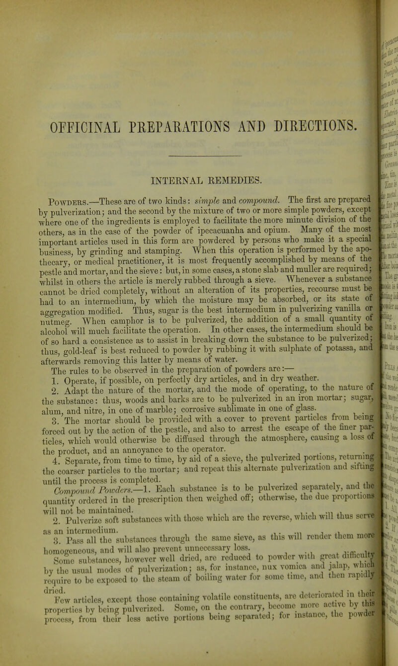 OFFICINAL PREPARATIONS AND DIRECTIONS. INTERNAL REMEDIES. Powders.—These are of two kinds: simple and compound. The first are prepared by pulverization; and the second by the mixture of two or more simple powders, except where one of the ingredients is employed to facilitate the more minute division of the others, as in the case of the powder of ipecacuanha and opium. Many of the most important articles used in this form are powdered by persons who make it a special business, by grinding and stamping. When this operation is performed by the apo- thecary, or medical practitioner, it is most frequently accomplished by means of the pestle and mortar, and the sieve: but, in some cases, a stone slab and muller are required; whilst in others the article is merely rubbed through a sieve. Whenever a substance cannot be dried completely, without an alteration of its properties, recourse must be had to an intermedium, by which the moisture may be absorbed, or its state of aggregation modified. Thus, sugar is the best intermedium in pulverizing vanilla or nutmeg. When camphor is to be pulverized, the addition of a small quantity of alcohol will much facilitate the operation. In other cases, the intermedium should be of so hard a consistence as to assist in breaking down the substance to be pulverized; thus, gold-leaf is best reduced to powder by rubbing it with sulphate of potassa, and afterwards removing this latter by means of water. The rules to be observed in the preparation of powders are:— 1. Operate, if possible, on perfectly dry articles, and in dry weather. 2. Adapt the nature of the mortar, and the mode of operating, to the nature of the substance: thus, woods and barks are to be pulverized in an iron mortar; sugar alum, and nitre, in one of marble; corrosive sublimate in one of glass. 3 The mortar should be provided with a cover to prevent particles from being forced out by the action of the pestle, and also to arrest the escape of the finer par- ticles, which would otherwise be diffused through the atmosphere, causing a loss of the product, and an annoyance to the operator. 4 Separate, from time to time, by aid of a sieve, the pulverized portions, returnmg the coarser particles to the mortar; and repeat this alternate pulverization and sitting until the process is completed. , . , ^ ^ a Compowid Powders.—1. Each substance is to be pulverized separately, and the quantity ordered in the prescription then weighed off; otherwise, the due proportions will not be maintained. i • i -iwv o« 2. Pulverize soft substances with those which are the reverse, which will thus se as an intermedium. . -n j +i 3. Pass all the substances through the same sieve, as this will render them mo homogeneous, and will also prevent unnecessary loss i SoSe substances, however well dried, are reduced to powder with great difiicul by the usual modes of pulverization; as, for instance, nux vomica and jalap, whi require to be exposed to the steam of boiling wat<3r for some time, and then rapi ^fcw articles, except those containing volatile constituents, are properties by being pulverized. Some, on the contrary, become ^re active b) 1 process, from their less active portions being separated; for instance, the powder