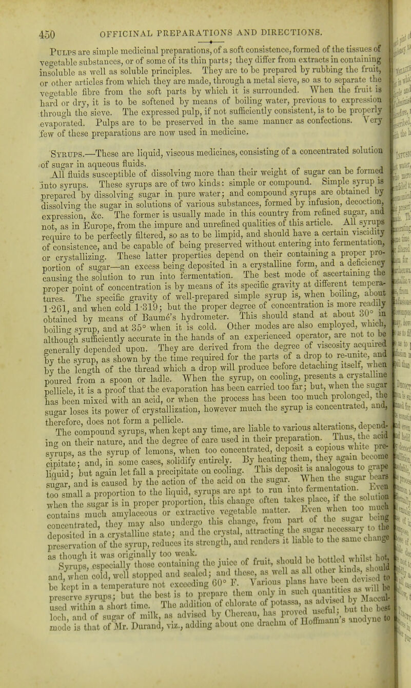 if It time —*— Pulps are simple medicinal preparations, of a soft consistence, formed of the tissues of veo-etable substances, or of some of its thin parts; they diifer from extracts in containing inS)luble as well as soluble principles. They are to be prepared by rubbing the fruit, or other articles from which they are made, through a metal sieve, so as to separate the veo-etable fibre from the soft parts by which it is surrounded. When the fruit is hard or dry, it is to be softened by means of boiling water, previous to expression through the sieve. The expressed pulp, if not sufficiently consistent, is to be properly evaporated. Pulps are to be preserved in the same manner as confections. Verv iew of these preparations are now used in medicine. ■ Syrups.—These are liquid, viscous medicines, consisting of a concentrated solution 'Of sugar in aqueous fluids. .All fluids susceptible of dissolving more than their weight of sugar pan be formed jinto syrups. These syrups are of two kinds: simple or compound. Simple syrup is .nrepared by dissolving sugar in pure water; and compound syrups are obtamed_ by dissolving the sugar in solutions of various substances, formed by infusion, decoction, expression, &c. The former is usually made in this country from refined sugar, and not as in Europe, from the impure and unrefined qualities of this article. AU syxups require to be perfectly filtered, so as to be limpid, and should have a certain viscidity of consistence, and be capable of being preserved without entering into fermentation,; or crystallizing. These latter properties depend on their containing a proper pro- nortion of suc^ar—an excess being deposited in a crystalline form, and a deficiency causincr the solution to run into fermentation. The best mode of ascertainmg the nroper%oint of concentration is by means of its specific gravity at different temperar tures The specific gravity of well-prepared simple syrup is, when boihng, about l-26i, and when cold 1-319; but the proper degree of concentration is more readily obtained by means of Baume's hydrometer. This should stand at about 30 in boilinff Pyrup, and at 35° when it is cold. Other modes are also employed, which, although sufficiently accurate in the hands of an experienced operator, are not to be generally depended upon. They are derived from the degree of viscosity acquired by the syrup, as shown by the time required for the parts of a drop to re-unite, and bv the length of the thread which a drop will produce before detaching itself, when poured from a spoon or ladle. When the syrup, on cooling, presents a crystalline pellicle, it is a proof that the evaporation has been carried too far; but when the sugar has been mixed with an acid, or when the process has been too much prolonged, the sugar loses its power of crystallization, however much the syrup is concentrated, and, M^fe therefore, does not form a pellicle. . •■ j a li''^^^ The compound syrups, when kept any time, are liable to various alterations, dei^end , incx on their nature, and the degree of care used in their preparation. Thus the acid |.oieH svrups as the syrup of lemons, when too concentrated, deposit a copious whito pre- cSte and, in some cases, solidify entirely. By heating them, they again beconie iX d- but again letfall a p'recipitai on cooling. This deposit is analogous t. gi.p^ s^ar,'aiid is caused by the action of the acid on the sugar. When the sugar bea« 00 small a proportion to the liquid, syrups are apt %^-\\ 'JZTTZ\o niZ when the sugar is in proper proportion, this change often takes place, f solu oa rntains much amylaceous or extractive vegetable matter. Even when too much concentrated, they may also undergo this change, from part of the sugar being deposUed in a cr/stalliL state; and the -.Ystal, attracting t ie^^^^^^^ ZZ!^^ preservation of the syrup, reduces its strength, and renders it liable to the same cbauge  Ss 'l^:!^f^^^ the Juice of fruit, should be bottlal whilst lio? and when coTdTweU stopped and seaLl; and these, as well a. al other kinds, s^^^^^^^ be kept in a temperature not exceeding 60° F. Various plans have bce^;ie;;t^^ ^ preserve syrups; but the best is to prepare them only m ^uch quantitie as ^ u ed withfn a short time. The addition of chlorate of potassa, as advi ed by Ma. ui^ loch, and of sugar of milk, as advised by Chercau has Vroj\^^^^^,^^^^^^ mode is that of 3Ir. Durand, viz., adding about one drachm of Hoffmann s anoayne