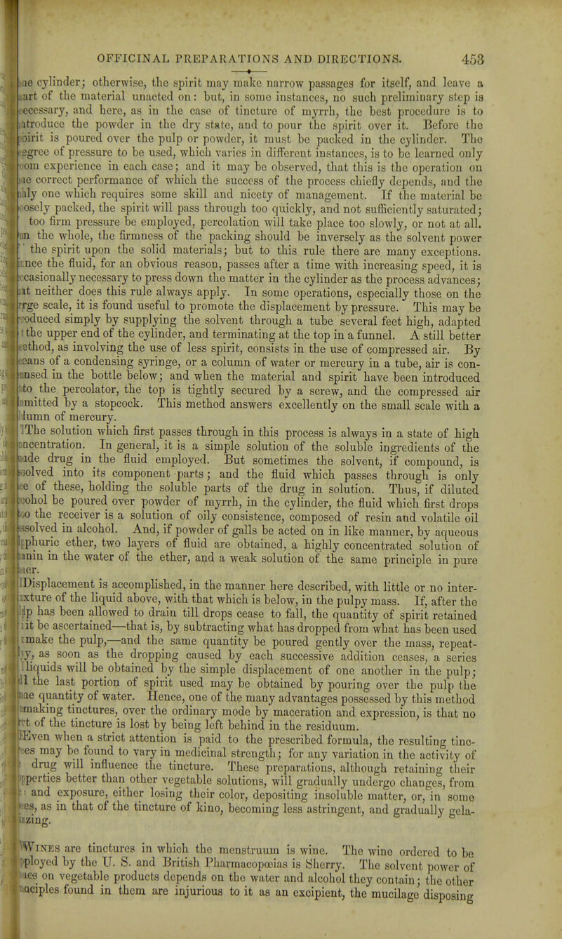 ——♦— ae cylinder; otherwise, the spirit may make narrow passages for itself, and leave a art of the material unacted on: but, in some instances, no such preliminary step is ecessary, and here, as in the case of tincture of myrrh, the best procedure is to atroduce the powder in the dry state, and to pour the spirit over it. Before the oirit is poured over the pulp or powder, it must be packed in the cylinder. The igree of pressure to be used, which varies in different instances, is to be learned only om experience in each case; and it may be observed, that this is the operation on ae correct performance of which the success of the process chiefly depends, and the hly one which requires some skill and nicety of management. If the material be osely packed, the spirit will pass through too quickly, and not sufiiciently saturated; too firm pressure be employed, percolation will take place too slowly, or not at all. !in the whole, the firmness of the packing should be inversely as the solvent power the spirit upon the solid materials; but to this rule there are many exceptions. ■ .nee the fluid, for an obvious reason, passes after a time with increasing speed, it is : casionally necessary to press down the matter in the cylinder as the process advances; I it neither does this rule always apply. In some operations, especially those on the rge scale, it is found useful to promote the displacement by pressure. This may be . oduced simply by supplying the solvent through a tube several feet high, adapted ': the upper end of the cylinder, and terminating at the top in a funnel. A still better 9thod, as involving the use of less spirit, consists in the use of compressed air. By aans of a condensing syringe, or a column of water or mercury in a tube, air is con- insed in the bottle below; and when the material and spirit have been introduced to the percolator, the top is tightly secured by a screw, and the compressed air I mitted by a stopcock. This method answers excellently on the small scale with a lumn of mercury. iThe solution which flrst passes through in this process is always in a state of high Qcentration. In general, it is a simple solution of the soluble ingredients of the ade drug in the fluid employed. But sometimes the solvent, if compound, is . solved into its component parts; and the fluid which passes through is only e of these, holding the soluble parts of the drug in solution. Thus, if diluted iohol be poured over powder of myrrh, in the cylinder, the fluid which first drops ■ 0 the receiver is a solution of oily consistence, composed of resin and volatile oil ■ssolved in alcohol. And, if powder of galls be acted on in like manner, by aqueous phuric ether, two layers of fluid are obtained, a highly concentrated solution of min in the water of the ether, and a weak solution of the same principle in pure . ler. iDisplacement is accomplished, in the manner here described, with little or no inter- .xture of the liquid above, with that which is below, in the pulpy mass. If, after the :lp has been allowed to drain till drops cease to fall, the quantity of spirit retained lit be ascertained—that is, by subtracting what has dropped from what has been used I make the pulp,—and the same quantity be poured gently over the mass, repeat- y, as soon as the dropping caused by each successive addition ceases, a series .liquids will be obtained by the simple displacement of one another in the pulp; 1 the last portion of spirit used may be obtained by pouring over the pulp the ae quantity of water. Hence, one of the many advantages possessed by this method making tinctures, over the ordinary mode by maceration and expression, is that no ;-t of the tincture is lost by being left behind in the residuum. :Even when a strict attention is paid to the prescribed formula, the resulting tinc- es may be found to vary in medicinal strength; for any variation in the activity of drug will influence the tincture. These preparations, although retaining their tperties better than other vegetable solutions, will gradually undergo changes, from i and exposure, either losing their color, depositing insoluble matter, or, in some es, as in that of the tincture of kino, becoming less astringent, and gradually gela- /-zing. Wines are tinctures in which the menstruum is wine. The wine ordered to be ■ployed by the U. S. and British Pharmacopoeias is Sherry. The solvent power of les on vegetable products depends on the water and alcohol they contain; the other Qciples found in them are injurious to it as an excipient, the mucilage disposing