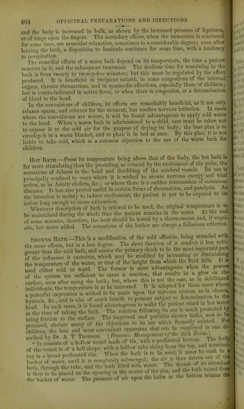 —♦— and the body is increased in bulk, as shown by the increased pressure of ligatures, or of rint^s upon the fingers. The secondary effects, when the immersion is continued for some'^time, are muscular relaxation, sometimes to a considerable degree; even after leaving the bath, a disposition to lassitude continues for some time, with a tendency to perspiration. . . The remedial effects of a warm bath depend on its temperature, the time a patientj remains in it, and the subsequent treatment. The medium time for remaining in the bath is from twenty to twenty-five minutes; but this must be regulated by the effect, produced. It is beneficial in incipient catarrh, in some congestions of the internal I ortrans, chronic rheumatism, and in spasmodic affections, especially those of children; bu't is contra-indicated in active fever, or when there is congestion, or a determmation of blood to the head. , ,, , • , ^ i In the convulsions of children, its effects are remarkably beneficial, as it not only relaxes spasm, and relieves for the moment, but soothes nervous irritation. In cases where the convulsions are severe, it will be found advantageous to apply cold water to the head. When a warm bath is administered to a child, care must be taken not to expose it to the cold air for the purpose of drying its body; the best plan is to envelop it in a warm blanket, and to place it in bed at once. By this plan, it is not . liable to take cold, which is a common objection to the use of the warm bath for children. Hot Bath.—From its temperature being above that of the body, the hot bath is far more stimulating than the preceding, asevinced by the excitement of the pulse, the sensations of fulness in the head and throbbing of the cerebral vessels. Its use is principally confined to cases where it is wished to arouse nervous energy and vital action, as in Asiatic cholera, &c.; or where there is a sudden retrocession of cutaneous diseases It has also proved useful in certain forms of rheumatism, and paralysis. As the intention is mainly to induce excitement, the patient is not to be exposed to its action loner enough to cause exhaustion. . . , x • j. Whatever description of bath is ordered to be used, the original tempemture is to be maintained during the whole time the patient remains m the water. At the end of some minutes, therefore, the heat should be tested by a thermometer, and, if requi- site, hot water added. The sensations of the bather are always a fallacious criterion. Shower Bath.—This is a modification of the cold affusion, being attended with the same effects, but in a less degree. The short duration of it renders it less rctri- gerant than the cold bath, and causes the primary shock to be the most important part of the influence it exercises, which may be modified by jnci-easing or dmimish n| the temperature of the water, or that of the height from which the fluid falls, it w nsed eifher cold or tepid. The former is most advantageous when the powo^ of the system are sufficient to cause a reaction, that results in a ^oj^^ surface soon after using the bath; but, where this is not the case, as m debilitate* ndt duals the temperature is to be increased. It is adapted for those cases wherd iCwerad mpression is wished to be made upon the nervous ^jf Lst^il &c., and is also of much benefit to persons sub.iect to determmation to thj head In such cases, it is found advantageous to make the patient stand in hot wate^ at the time of takinc^ the bath. The reaction following its use is much promoted b^ usin. Wc on to the%urface. The improved and portable shower baths, now to b. rocurcd obviate many of the objections to its use which formerly existed. Foi Sren/tre best and most convenient apparatus that can be -plojo - one de- scribed by Dr. A. T. Thomson. {Doma^tic Management of thr Suk Koom.) i » U amsist.s of a hollow vessel made of tin, with a pcr^.ratod bottom. The M of the V ss is of a bell-shape, with a hollow tube rising from the top and ter n nal 11^. a bro u perforated rim. When the bath is to be used, it ^^^^ ^e «nk n a bul-l et of water, until it is completely submerged; the air is ihns ^rn^^ « « bath, tbrough the tube, and the bath filled with water. ^,^1^^,:;^ is then to be placed on the opening in the centre of the nm, ^f^^^^J^^^Xins the the bucket of water. The pressure of air upon the holes in the bottom retains :