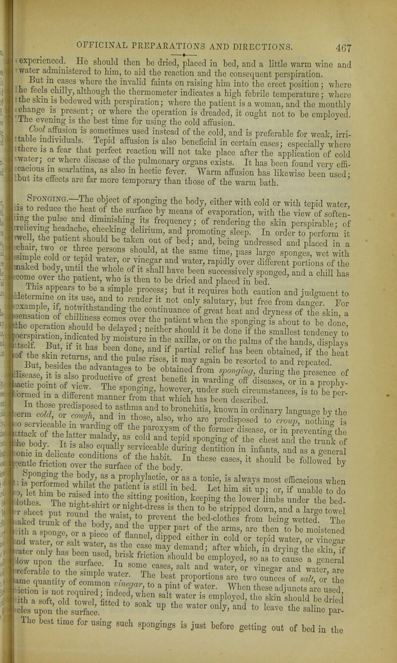 experienced.^ He should then be dried, placed in bed, and a little warm wine and water administered to him, to aid the reaction and the consequent perspiration. Bnt m cases where the invalid faints on raising him into the erect position; where lie teels chilly,although the thermometer indicates a high febrile temperature; where the skm 13 bedewed with perspiration; where the patient is a woman, and the monthly change is present; or where the operation is dreaded, it ought not to be employed, llie evening is the best time for using the cold affusion. Cool affusion is sometimes used instead of the cold, and is preferable for weak, irri- ttable individuals. Tepid affusion is also beneficial in certain cases; especially where tthere is a fear that perfect reaction will not take place after the application of cold Twater; or where disease of the pulmonary organs exists. It has been found very effi- ccacious m scarlatina, as also in hectic fever. Warm affusion has likewise been used • tout its effects are far more temporary than those of the warm bath. ' fn''r'!.T.f;r?7^^?i* the body, either with cold or with tepid water, ns to reduce the heat of the sm-face by means of evaporation, with the view of soften- nng the pulse and diminishing its frequency; of rendering the skin perspirable; of iJlTZ \«^^«k-g delirium, and promoting sleep. In order to perform i thll t' ^^^^ ^'^^ ^ei^g ^^'^^^e^^ed and placed in a cchair two or three persons should, at the same time, pass large sponges, wet with ^simple cold or tepid water or vinegar and water, rapidly over different po^rti^^of the ^aked body, until the whole of it shall have been successively sponged, and a chill has kcome over the patient, who is then to be dried and placed in bed. ^ ' lUis appears to be a simple process; but it requires both caution and iudgment to ^ZTT. J tPri'' T^'' ^^^^ '^^^'^'^^ dinger. F ? ™Hnn of \°*T.^*^^*^°d^°S continuance of great heat and dryness of the skin, a eensation of chilliness comes over the patient when the sponging is about to be done ^e sn^t^^^^^^^ f K ''^^f'^ if -sliest tenden ^ to If /L 1 • ^ : ' ^^^^ Pa^^ial relief has been obtained, if the heat )Df the skm returns, and the pulse rises, it may again be resorted to and repeated But, besides the advantages to be obtained from spongin<^, dm-ing the presence of fednt'of ' ^^^fi^ i warding Vdiseasef, or in^ a prophy- ^ctic point of view The sponging, however, under such circumstances, is to be per- formed m a different manner from that which has been described ' ^ in those predisposed to asthma and to bronchitis, known in ordinary language by the >erm co^ or cm.^A, and in those, also, who are predisposed to ™^ no^^^^ ?ttTr.^/?/''^TS/^ °f f« disease, or iZWenTi^^^^^^^^^^ he body It ^aW 1l 'P'^ '^'^^^ theTunk of V ! serviceable during dentition in infants, and as a general entle fn^^^^^^^^^^^^ conditions of the habit. In these cases, it should be followed by :,entle tnction over the surface of the body i^wi^u oy • isCSS' P^0P%>ctic, or as a tonic, is always most efficacious when ' 1 l^l^P^'l^^ ^^^^st the patient is still in bed. Let him sit up • or if unable to dn r heet °M''^ or mght-dress is then to be%tripped down, and a large towel • aked truS of 2^ P''^'^' the bed-clothes from being wetted The : ith a sponge or a ^^.tl' Tfl i^Pf^ P^^' ^^'^ to be moistened Dd water fr 'snH w^ of flannel, dipped either in cold or tepid water, or vinegar Qd water, or salt water, as the case may demand; after which in drying the skin ?f 'low uS t'e'rfar'' t'™' ^-^^-'^^-l^ be'employed, so' as to 2e'a gen^r XS to the's ml and water, or vinegar and wafer, are ,.r»r.. r '^™P^° ^'^'^or. ihc best proportions are two ounces of falf or I ihe best time for using such spongings is just before getting out of bed in the i<i ...