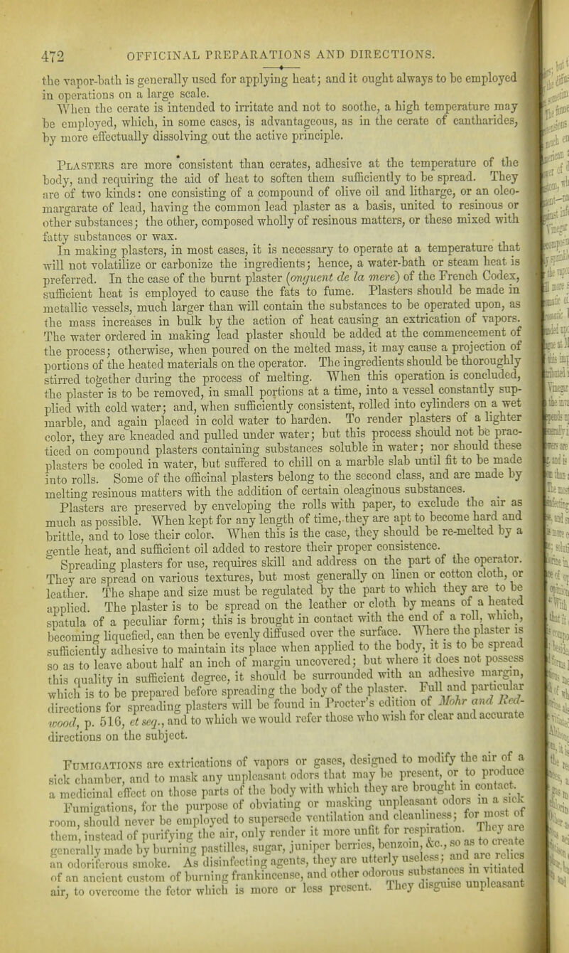 —*— the vapor-batli is generally used for applying heatj and it ought always to be employed in opei-ations on a large scale. When the cerate is intended to irritate and not to soothe, a high temperature may be employed, which, in some cases, is advantageous, as in the cerate of cantharides, by more effectually dissolving out the active principle. Plasters are more consistent than cerates, adhesive at the temperature of the body, and requiring the aid of heat to soften them sufficiently to be spread. They are of two kinds: one consisting of a compound of olive oil and litharge, or an oleo- margarate of lead, having the common lead plaster as a basis, united to resmous or other substances; the other, composed wholly of resinous matters, or these mixed with fatty substances or wax. In making plasters, in most cases, it is necessary to operate at a temperature that will not volatilize or carbonize the ingredients; hence, a water-bath or steam heat is preferred. In the case of the burnt plaster (onguent de la mere) of the French Codex, sufficient heat is employed to cause the fats to fume. Plasters should be made in metallic vessels, much larger than will contain the substances to be operated upon, as the mass increases in bulk by the action of heat causing an extrication of vapors. The water ordered in making lead plaster should be added at the commencement of the process; otherwise, when poured on the melted mass, it may cause a projection of portions of the heated materials on the operator. The ingi-edients should be thoroughly stirred together during the process of melting. When this operation is concluded, the plaster is to be removed, in small portions at a time, into a vessel constantly sup- plied with cold water; and, when sufficiently consistent, rolled into cylinders on a wet marble, and again placed in cold water to harden. To render plasters of a lighter color, they are kneaded and pulled under water; but this process should not be prac- ticed on compound plasters containing substances soluble in water; nor should these plasters be cooled in water, but suffered to chill on a marble slab until fit to be made into rolls. Some of the officinal plasters belong to the second class, and are made by melting resinous matters with the addition of certain oleaginous substances. Plasters are preserved by enveloping the rolls with paper, to exclude the air as much as possible. When kept for any length of time,.they are apt to become hard and brittle, and to lose their color. When this is the case, they should be re-melted by a crentle heat, and sufficient oil added to restore their proper consistence. ^ Spreading plasters for use, requires skill and address on the part of the operator. They are spread on various textures, but most generally on linen or cotton cloth, or leather. The shape and size must be regulated by the part to which they are to be applied. The plaster is to be spread on the leather or cloth by means of a heated spatula of a peculiar form; this is brought in contact with the end of a roll, which, becoming liquefied, can then be evenly diffused over the surface. Where the plaster is sufficiently adhesive to maintain its place when applied to the body, it is to be spread so as to leave about half an inch of margin uncovered; but where it does not possess this quality in sufficient degree, it should be surrounded with an adhesive margin, which is to be prepared before spreading the body of the plaster. Full and pai-ticular .lircctions for spreading plasters will be found in Procter s edition oi Mohr and Bed- wood, p. 516, et seq., and to which we would refer those who wish for clear and accurate directions on the subject. Fumigations are extrications of vapors or gases, designed to modify the air of a sick chamber, and to mask any unpleasant odors that may be present, or to produce a medicinal effect on those parts of the body with which they are brough in contact Fumigations, for the purpose of obviating or masking imp easant o^^^'J^;'^^;J^^^^^ room, should never be employed to supersede ventilation and ^^V^ff^j! them instead of purifying the air, only render it more unfit for ^!^^Pf ^^'^ JfJ;:^^^ generally made by burning pastilles, sugar, jumper hemes benzoin c^c ,' ^ as to crea^^ an odoriferous smoke. A^s disinfecting agents, they are utterly ^^f^f^; ™ of an ancient custom of burning frankincense, and other odorous ^^^^^^^^/^^J/J^f^^, air, to overcome the fetor which is more or less present. They disguise unpleasant