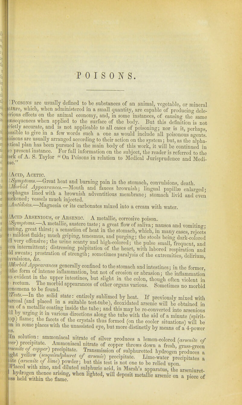 POISONS. Poisons are usually defined to be substances of an animal, vegetable, or mineral ; inre, which, when administered in a small quantity, are capable of producing dele- ' rious effects on the animal economy, and, in some instances, of causing the same jusequences when applied to the surface of the body. But this definition is not l|rnctly accurate, and is not applicable to all cases of poisoning; nor is it, perhaps, ( Ssible to give in a few words such a one as would include all poisonous agents! ! Msons are usually arranged according to their action on the system; but, as the alisha- Ktical plan has been pursued in the main body of this work, it will be continued in 103 present instance. For full information on the subject, the reader is referred to the 1 .rk of A. S. Taylor On Poisons in relation to Medical Jurisprudence and Medi- AciD, Acetic. •^ympfows.—G-reat heat and burning pain in the stomach, convulsions, death. Morbid ^i?7Jeara7ices.—Mouth and fauces brownish; lingual papilla enlaro-ed- ophagus lined with a brownish adventitious membrane; stomach livid and even : ickened; vessels much injected. ; Antidotes.—Magnesia or its carbonates mixed into a cream with water. ' Acid Arsenious, or Arsenic. A metallic, corrosive poison. Symptoms.—A. metallic, austere taste; a great flow of saliva; nausea and vomiting- : nting great_thirst; a sensation of heat in the stomach, which, in many cases, reiects ,1! mildest fluids; much gnpmg, tenesmus, and purging; the stools being dark-colored 1^11 very offensive; the urme scanty and high-colored; the pulse small, frequent, and en intermittent; distressing palpitation of the heart, with labored respiration and I d sweats; prostration of strength; sometimes paralysis of the extremities, delirium i ivulsions, &c. ' ' mrhid Appearances generally confined to the stomach and intestines; in the former the form of intense inflammation, but not of erosion or abrasion; the inflammation 00 evident in the upper intestines, but slight in the colon, though often violent in >: rectum. Ihe morbid appearances of other organs various. Sometimes no morbid eanomena to be found. YTests.—hi the solid state: entirely sublimed by heat. If previously mixed with mrcoal (and placed in a suitable test-tube), deoxidated arsenic will be obtained in m ot a metallic coating mside the tube; and this may be re-converted into arsenious .^^ZF''V^^ along the tube with the aid of a minute (spirit- ip) flame; the facets of the crystals thus formed (on the cooler situations) will be m in some places with the unassisted eye, but more distinctly by means of a 4-power ^t^f^^l^^^Ll^^^^^^ P™^^^^^ ^ lemon-colored (arsenitc of -er) precipitate. Ammoniacal nitrate of copper throws down a fresh, grass-green -'semte of copper) precipitate. Transmission of sulphuretted hydrogen produces a #it yellow (sesqzmu/phuret of arsenic) precipitate. Lime-water precipitates a ite (arseritte of hme) powder; but this test is not one to bo relied upon Placed with zmc, and diluted sulphuric acid, in Marsh's apparatus, the arscniuret- ' I I'f ^i^'T T'^' ''^'^ ^^Stted, will deposit metallic arsenic on a piece of 1 ss held withm the flame. ^