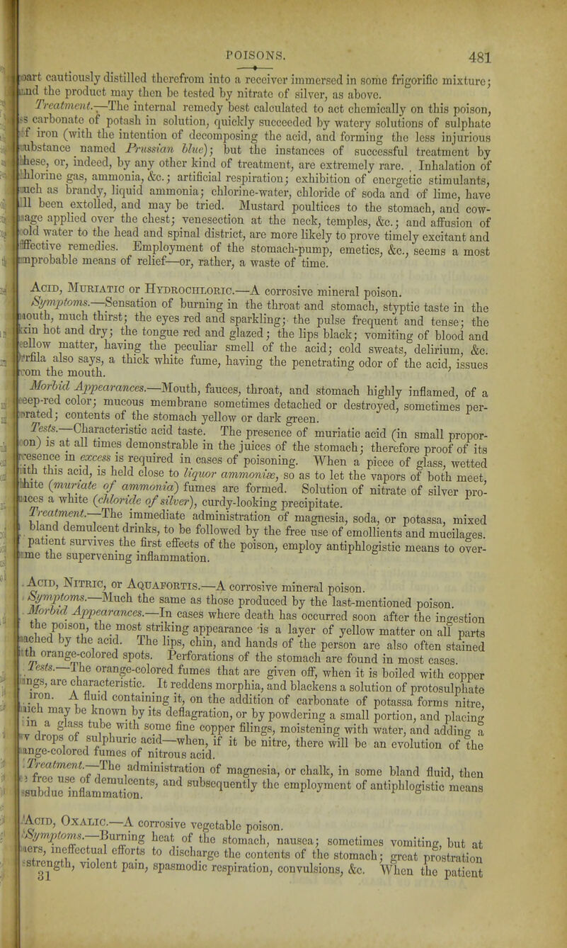 (I POISONS. 481 —•— )art cautiously distilled therefrom into a receiver immersed in some frigorific mixture; luud the product may then be tested by nitrate of silver, as above. Treatment—The internal remedy best calculated to act chemically on this poison, 3 carbonate of potash in solution, quickly succeeded by watery solutions of sulphate f iron (with the intention of decomposing the acid, and forming the less injurious • ubstance named Prussian hluc); but the instances of successful treatment by : hese, or, indeed, by any other kind of treatment, are extremely rare. . Inhalation of hlonne gas, ammonia, &c.j ai-tificial respiration; exhibition of energetic stimulants, i uch as brandy, liquid ammonia; chlorine-water, chloride of soda and of lime, have 111 been extolled, and may be tried. Mustard poultices to the stomach, and cow- : age applied over the chest; venesection at the neck, temples, &c.; and affusion of old water to the head and spinal district, are more likely to prove timely excitant and ffective remedies. Employment of the stomach-pump, emetics, &c., seems a most i: aiprobable means of relief—or, rather, a waste of time. I I Acid, Muriatic or Hydrochloric—A corrosive mineral poison. Symptoms.—^ensKiion of burning in the throat and stomach, styptic taste in the laouth, much thirst; the eyes red and sparkling; the pulse frequent and tense; the knn hot and dry; the tongue red and glazed; the lips black; vomiting of blood and > ellow matter, having the peculiar smell of the acid; cold sweats, delirium, &c. 'rfala also says, a thick white fume, having the penetrating odor of the acid, issues om the mouth. MorUd Appearances.—KoMih, fauces, throat, and stomach highly inflamed, of a eep-red color; mucous membrane sometimes detached or destroyed, sometimes per- -rated; contents of the stomach yellow or dark green. resfo.—Characteristic acid taste. The presence of muriatic acid (in small propor- on; is at aU times demonstrable in the juices of the stomach; therefore proof of its |-:esence m _ea:cess is required in cases of poisoning. When a piece of glass, wetted \\}^th this acid, IS held close to liquor ammonise, so as to let the vapors of both meet ' hite {mumate of ammonia') fumes are formed. Solution of nitrate of silver pro- mts a white (cUomde of silver), curdy-looking precipitate, ^^^•eajmew^.—The immediate administration of magnesia, soda, or potassa, mixed bland demulcent drinks, to be followed by the free use of emollients and mucilages. I patient survives the first effects of the poison, employ antiphlogistic means to over- rme the supervening inflammation. i. Acid, Nitric, or Aquafortis.—A corrosive mineral poison. Symptoms.—nuah the same as those produced by the last-mentioned poison JM^rbid Appearances.—In cases where death has occurred soon after the ingestion ^^^uthe most striking appearance is a layer of yellow matter on all parts ached by the acid. The lips, chin, and hands of the person are also often stained th orange-colored spots. Perforations of the stomach are found in most cases. lests.—ihe orange-colored fumes that are given off, when it is boiled with copper -nngs, are characteristic. It reddens morphia, and blackens a solution of protosulphate iron. A fluid containing it, on the addition of carbonate of potassa forms nitre, ii^h may be known by its deflagration, or by powdering a small portion, and placing V rlrl! 1 , ^ ^'^^ '^PP' fi^^^S^' moistening with water, and adding a J^Tr^ faci<a_when, if it be nitre, there will be an evolution of the inge-colored fumes of nitrous acid. ^/•m^mew.;.—The administration of magnesia, or chalk, in some bland fluid, then <surd;rrnfl11lr'^^ subsequently the employment of antiphlogistic means -Acid, Oxalic—A corrosive vegetable poison. ^i!,ymptorns.—Burning heat of the stomach, nausea; sometimes vomiting, but at ■aers, ineffectual efforts to discharge the contents of the stomach; great pr^ostration ^str^ngth, violent pam, spasmodic respiration, convulsions, &c. When the patient