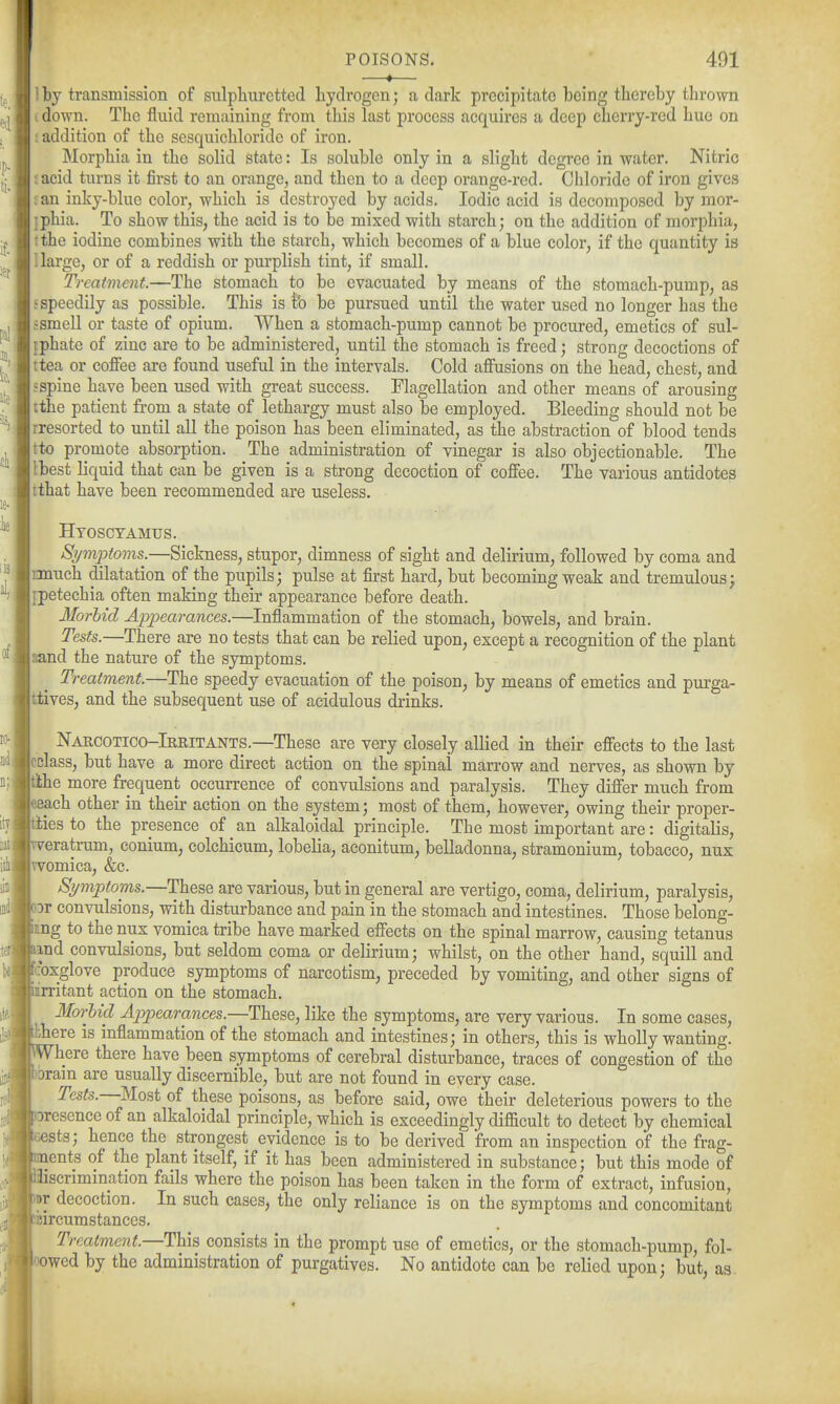 ■—•— 1 by transmission of snlpliurctted liydrogen; a dark precipitate being thereby thrown I down. The fluid remaining from this last process acquires a deep cherry-red hue on : addition of the sesquichloride of iron. Morphia in the solid state: Is soluble only in a slight degree in water. Nitric ^acid turns it first to an orange, and then to a deep orange-red. Chloride of iron gives ^an inky-blue color, which is destroyed by acids. Iodic acid is decomposed by mor- iphia. To show this, the acid is to be mixed with starch; on the addition of morphia, rthe iodine combines with the starch, which becomes of a blue color, if the quantity is 1 large, or of a reddish or purplish tint, if small. Treatment.—The stomach to be evacuated by means of the stomach-pump, as 5speedily as possible. This is tb be pursued until the water used no longer has the : smell or taste of opium. When a stomach-pump cannot be procured, emetics of sul- iphate of zinc are to be administered, until the stomach is freed; strong decoctions of ttea or coffee are found useful in the intervals. Cold affusions on the head, chest, and sspine have been used with great success. Flagellation and other means of arousing tthe patient from a state of lethargy must also be employed. Bleeding should not be rresorted to until all the poison has been eliminated, as the abstraction of blood tends tto promote absorption. The administration of vinegar is also objectionable. The Ibest liquid that can be given is a strong decoction of coffee. The various antidotes tthat have been recommended are useless. Hyoscyamus. Symptoms.—Sickness, stupor, dimness of sight and delirium, followed by coma and nnuch dilatation of the pupils; pulse at first hard, but becoming weak and tremulous; [petechia often making their appearance before death. Morhid Appearances.—Inflammation of the stomach, bowels, and brain. Tests.—There are no tests that can be relied upon, except a recognition of the plant aand the nature of the symptoms. Treatment.—The speedy evacuation of the poison, by means of emetics and purga- ttives, and the subsequent use of acidulous drinks. Narcotico-Irritants.—These are very closely allied in their effects to the last cclass, but have a more direct action on the spinal marrow and nerves, as shown by tihe more frequent occurrence of convulsions and paralysis. They differ much from 6each other in their action on the system; most of them, however, owing their proper- ies to the presence of an alkaloidal principle. The most important are: digitalis, v^eratrum, conium, colchicum, lobelia, aconitum, belladonna, stramonium, tobacco, nux Tvomica, &c. Symptoms.—These are various, but in general are vertigo, coma, delirium, paralysis, or convulsions, with disturbance and pain in the stomach and intestines. Those belong- nng to the nux vomica tribe have marked effects on the spinal marrow, causing tetanus and convulsions, but seldom coma or delirium; whilst, on the other hand, squill and coxglove produce symptoms of narcotism^ preceded by vomiting, and other signs of rritant action on the stomach. MorUd Appearances.—The^Q, like the symptoms, are very various. In some cases, bhere is inflammation of the stomach and intestines; in others, this is wholly wanting. Where there have been symptoms of cerebral disturbance, traces of congestion of the brain are usually discernible, but are not found in every case. Tests.—Most of these poisons, as before said, owe their deleterious powers to the oresence of an alkaloidal principle, which is exceedingly difficult to detect by chemical sts; hence the strongest evidence is to be derived from an inspection of the frag- ments of the plant itself, if it has been administered in substance; but this mode of aiscrimination fails where the poison has been taken in the form of extract, infusion, Br decoction. In such cases, the only reliance is on the symptoms and concomitant eircumstances. Treatment.—This consists in the prompt use of emetics, or the stomach-pump, fol- owed by the administration of purgatives. No antidote can be relied upon; but, as