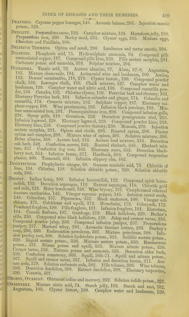 Deafness. Ciiyenne pepper lozenges, 145. Acoustic balsam, 285. Injection caustic potass., 329. Debility. Preptraiions cacao, 132. Camphor mixture, 139. Plartsliorn jelly, 180. Preparations iron, 200. Barley meal, 231. Clyster effgs, 305. Mixture ecL'S, Chocolate and Paullinia, 306. ^ eb ; bb y Delirium Tremens. Opium and musk, 296. Laudanum and tartar emetic, 304. Diabetes. Phosphoric acid, 75. Hydrosulphatc ammonia, 94. Compound pillt ammoniated copper, 187. Compound pills kino, 259. Pills acetate morphia, 281. Carbonate potass, and ammonia, 334. Sulphur mixture, 394. DiARRHcEA. Tannic acid, 76. Acetate alumine, 87. Alum, 87-8. Angustura 103. Mixture chamomile, 104. Antimonial wine and laudanum, 109. Arnica* 112. Dewees' carminative, 118, 270. Clyster bistort., 130. Compound powder chalk, 136. Lozenges chalk, 136. Chalk mixture, 137. Camphor water and laudanum, 139. Camphor water and nitric acid, 139. Compound cascarilla pow- der, 150. Catechu, 152. Chlorine clyster, 159. Peruvian bark and rhatany, 163 Electuary Peruvian bark, 164. Infusion columbo and ginger, 174. Columbo and cascarilla, 174. Creasote mixture, 182. Sulphate copper, 187. Electuary sul- phate copper, 188. Wine persimmons, 193. Infusion black i^urslane, 195 Mix- ture ammoniated iron, 201. Persesquinitrate iron, 209. Compound infusion galls, 21b. _ Syrup galls, 218. Geranium, 222. Decoction pomegranate rind, 225 Infusion logwood, 228. Electuary logwood, 228. Compound powder kino, 258 Electuary kmo, 259. Compound powder rhatany, 259. Monesia, 279. Injection acetate morphia, 281. Opium and chalk, 296. Roasted opium, 296. Planter opium and camphor, 298. Mixture wine of opium, 301. Sedative mixture, 306 Bolus allspice, 309. Acetate lead, 313. Acetate lead mixture, 315. Decoction oak bark, 342. Confection acorns, 342. Roasted rhubarb, 348. Rhubarb mix- ture, 3o7. Confection dog rose, 352. Electuary roses, 353. Decoction black- berry root o54. Infusion benne, 377. B[ardhack, 386. Compound turpentine plaster, 400. Tormentil, 401. Infusion slippery elm, 403. Disinfection. Prophylactic vinegar, 68. Gaseous muriatic acid, 73. Chloride of 1^' oQo' l^S. Solution chloride potass., 320. Solution chloride ''^'^^'i-I ,^^<^^^^^^^e^^P^ 109. Infusion horseradish, 112. Compound spirit horse- raclish, ilA Decoction asparagus, 116. Extract asparagus, 116. Chloride gold and soda, 121. Hairy horehound, 124. Wine bryony, 131. Camphorated ethereal tincture cantharides 143. Vinegar cayenne pepper, 145. Infusion carrot seeds, 148. Celandine, 157. Pipsissewa, 157. Black snakeroot, 160. Vinegar col- ehicum, 171. Colchicum and squill, 172. Horsebalm, 172. Colocynth, 172 Powdered foxglove 190. Pills foxglove, 191. Infusion foxglove, 191. Elaterium, n ■ o?r^^^ fleabane, 197. Gamboge, 219. Black hellebore, 229. Bacher's pills, 260 Compound wine black hellebore, 230. Jalap and cremor tartar 256 Compound powder jalap, 256. Compound infusion juniper, 257. Preparations jumper 2o7. Mustard whey, 261. Aromatic tincture lettuce, 263. Starkey^s soap, Z^J6, 350. Embrocation petroleum, 307. Mixture petroleum, 308. Infu- sion parsley root, 308. Solution hydriodate potass., 325. Scillitic acetate potass ; ■ oTi 'tr^^'' P^*'^-' ^^0- Mixture acetate potass., 330. Borotartrate potass., 331. Nitrate potass, and squill, 335. Mixture nitrate potass., 336. tremor tartar, 338. Tartrate potass, and ammonia, 339. Decoction elder bark, o59. Confection scammony, 366. Squill, 366-71. Squill and nitrate potass. 367. Squill and cremor tartar, 367. Infusion and decoction broom, 371 Ace- tate socla, ..79. Solution carbonate soda, 382. Pills tobacco, 396. Wine tobacco, 399' Ve5atrir4o7 ^^^''^ dandelion, 398. Electuary turpentine; i Dropsy, Ovarian. Ointment iodine and mercury, 252. Solution iodide potass 3^1 iDysentery. Mixture nitric acid, 74. Starch jelly, 102. Starch and suet,\o2' Angustura, 103. Clyster bistort, 130. Camphor water and laudanum 139 1
