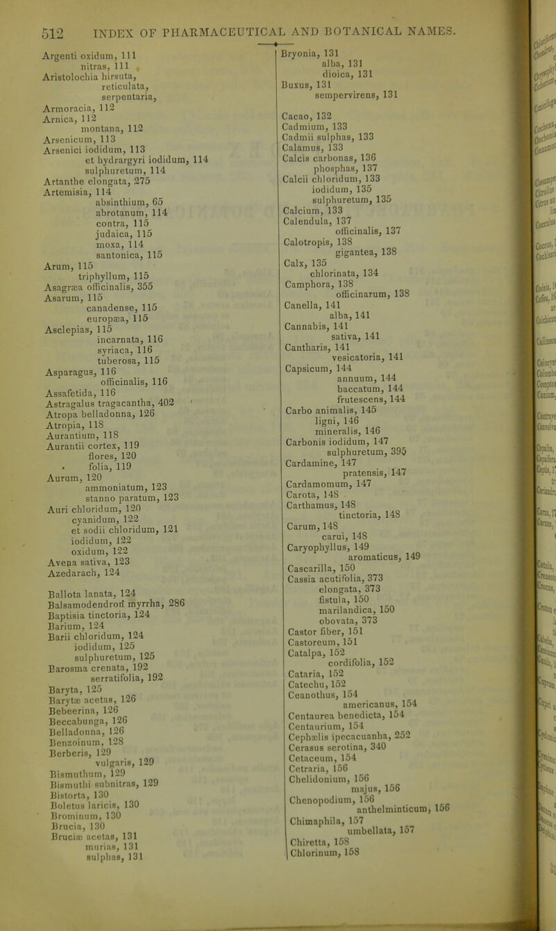 Argenti oxidum, 111 nitras, 111 , Aristolochia liirsuta, reticulata, serpentaria, Armoracia, 112 Arnica, 112 montana, 112 Arsenicum, 113 Arseuici iodidum, 113 et hydrargyri iodidum, 114 suiphureturn, 114 Artanthe eiongata, 275 Artemisia, 114 absinthium, 65 abrotanum, 114 contra, 115 judaica, 115 moxa, 114 santonica, 115 Arum, 115 triphyllum, 115 Asagraia officinalis, 355 Asarum, 115 canadense, 115 europaia, 115 Asclepias, 115 incarnata, 116 syriaca, 116 tuberosa, 115 Asparagus, 116 officinalis, 116 Assafetida, 116 Astragalus tragacantha, 402 Atropa belladonna, 126 Atropia, 118 Aurantium, 118 Aurantii cortex, 119 flores, 120 folia, 119 Aurura, 120 ammoniatum, 123 stanno paratum, 123 Auri chloridum, 120 cyanidum, 122 et sodii chloridum, 121 iodidum, 122 oxidum, 122 Avena sativa, 123 Azedarach, 124 Ballota lanata, 124 Balsamodendrort myrrha, 286 Baptisia tinctoria, 124 Barium, 124 Barii chloridum, 124 iodidum, 125 suiphureturn, 125 Earosma crenata, 192 serratifolia, 192 Baryta, 125 Baryt-E acetas, 126 Bebeerina, 126 Beccabunga, 126 Belladonna, 126 Benzoinum, 128 Berberis, 129 vulgaris, 129 Bismuthum, 129 Bismuthi subnitras, 129 Bistorta, 130 Boletus laricis, 130 Brominum, 130 Brucia, 130 Brucia; acetas, 131 murias, 131 sulphas, 131 Bryonia, 131 alba, 131 dioica, 131 Buxus, 131 sempervirens, 131 Cacao, 132 Cadmium, 133 Cadmii sulphas, 133 Calamus, 133 Calcis carbonas, 136 phosphas, 137 Calcii chloridum, 133 iodidum, 135 suiphureturn, 135 Calcium, 133 Calendula, 137 officinalis, 137 Calotropis, 138 gigantea, 138 Calx, 135 chlorinata, 134 Camphora, 138 officinarum, 138 Canella, 141 alba, 141 Cannabis, 141 sativa, 141 Cantharis, 141 vesicatoria, 141 Capsicum, 144 annuum, 144 baccatum, 144 frutescens, 144 Carbo animalis, 145 ligni, 146 mineralis, 146 Carbonis iodidum, 147 sulphuretum, 395 Cardamine, 147 pratensis, 147 Cardamomum, 147 Carota, 148 Carthamus, 148 tinctoria, 148 Carum, 148 carui, 148 Caryophyllus, 149 aromaticus, 149 Cascarilla, 150 Cassia acutifolia, 373 eiongata, 373 fistula, 150 marilandica, 150 obovata, 373 Castor fiber, 151 Castoreum, 151 Catalpa, 152 cordifolia, 152 Cataria, 152 Catechu,152 Ceanothus, 154 amcricanus, 154 Centaurea benedicta, 154 Centaurium, 154 Cepha:lis ipecacuanha, 252 Cerasus serolina, 340 Cetaceum, 154 Cctraria, 156 Chelidonium, 156 majus, 156 Chenopodium, 156 anthelniinticum, 156 Chimaphila, 157 umbellata, 157 Chiretta, 158 Chlorinum, 158