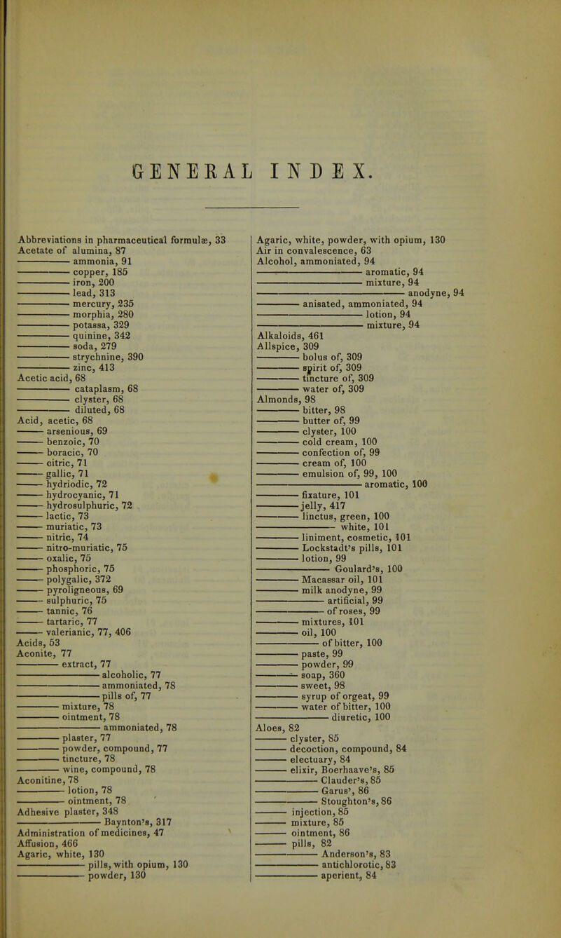 GENERAL INDEX. Abbreviations in pharmaceutical formuls, 33 Acetate of alumina, 87 ammonia, 91 copper, 186 iron, 200 . lead, 313 mercury, 235 morphia, 280 potassa, 329 quinine, 342 soda, 279 strychnine, 390 zinc, 413 Acetic acid, 68 cataplasm, 68 • clyster, 68 diluted, 68 Acid, acetic, 68 arsenious, 69 benzoic, 70 boracic, 70 citric, 71 gallic, 71 ^ hydriodic, 72 hydrocyanic, 71 hydrosulphuric, 72 lactic, 73 muriatic, 73 nitric, 74 nitro-muriatic, 75 oxalic, 75 phosphoric, 75 polygalic, 372 pyroligneous, 69 sulphuric, 75 tannic, 76 tartaric, 77 valerianic, 77, 406 Acids, 53 Aconite, 77 extract, 77 alcoholic, 77 ammoniated, 78 pills of, 77 mixture, 78 • ointment, 78 ammoniated, 78 plaster, 77 powder, compound, 77 tincture, 78 wine, compound, 78 Aconitine, 78 lotion, 78 ointment, 78 Adhesive plaster, 348 Baynton's, 317 Administration of medicines, 47 Affusion, 466 Agaric, white, 130 pills, with opium, 130 powder, 130 Agaric, white, powder, with opium, 130 Air in convalescence, 63 Alcohol, ammoniated, 94 : aromatic, 94 mixture, 94 anodyne, 94 anisated, ammoniated, 94 lotion, 94 mixture, 94 Alkaloids, 461 Allspice, 309 bolus of, 309 ' syirit of, 309 tincture of, 309 water of, 309 Almonds, 98 bitter, 98 butter of, 99 clyster, 100 cold cream, 100 confection of, 99 cream of, 100 emulsion of, 99, 100 aromatic, 100 ■ fixature, 101 ■jelly, 417 • linctus, green, 100 white, 101 liniment, cosmetic, 101 Lockstadt's pills, 101 lotion, 99 Goulard's, 100 Macassar oil, 101 milk anodyne, 99 artificial, 99 of roses, 99 mixtures, iOl oil, 100 of bitter, 100 paste, 99 powder, 99 soap, 360 sweet, 98 syrup of orgeat, 99 water of bitter, 100 — diuretic, 100 Aloes, 82 clyster, 85 decoction, compound, 84 electuary, 84 elixir, Boerhaave's, 85 Clauder's, 85 Garus', 86 Stoughton's, 86 injection, 86 mixture, 86 ointment, 86 pills, 82 Anderson's, 83 antichlorotic, 83 aperient, 84