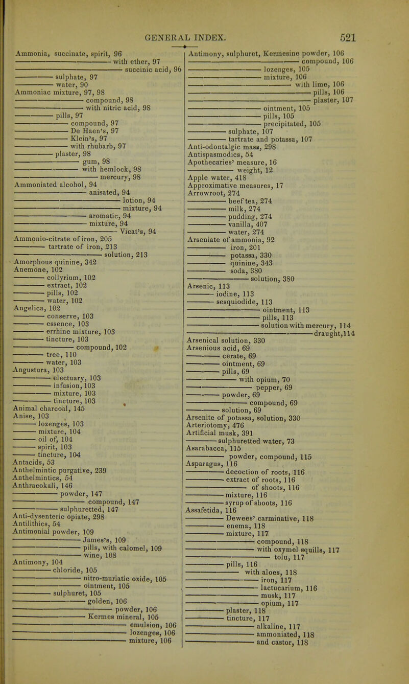 —*— Ammonia, succinate, spirit, 96 with ether, 97 — succinic acid, 96 sulphate, 97 water, 90 Ammoniac mixture, 97, 98 compound, 9S with nitric acid, 98 pills, 97 compound, 97 De Haen's, 97 Klein's, 97 with rhubarb, 97 plaster, 98 gum. 98 with hemlock, 98 mercury, 98 Ammoniated alcohol, 94 anisated, 94 lotion, 94 mixture, 94 aromatic, 94 mixture, 94 Vicat's, 94 Ammonio-citrate of iron, 205 tartrate of iron, 213 solution, 213 Amorphous quinine, 342 Anemone, 102 collyrium, 102 extract, 102 pills, 102 water, 102 Angelica, 102 conserve, 103 essence, 103 errhine mixture, 103 tincture, 103 compound, 102 tree, 110 water, 103 Angustura, 103 ■ electuary, 103 infusion, 103 mixture, 103 tincture, 103 ^ Animal charcoal, 145 Anise, 103 lozenges, 103 mixture, 104 oil of, 104 spirit, 103 tincture, 104 Antacids, 53 Anthelmintic purgative, 239 Anthelmintics, 54 Anthracokali, 146 powder, 147 compound, 147 sulphuretted, 147 Anti-dysenteric opiate, 298 Antiiithics, 54 Antimonial powder, 109 • James's, 109 pills, with calomel, 109 ■ wine, 108 Antimony, 104 chloride, 105 nitro-muriatic oxide, 105 ointment, 105 sulphuret, 105 golden, 106 powder, 106 Kermes mineral, 105 emulsion, 106 lozenges, 106 — mixture, 106 Antimony, sulphuret, Kermesinc powder, 106 compound, 106 lozenges, 105 mixture, 106 with lime, IOC pills, 106 plaster, 107 ointment, 105 pills, 105 precipitated, 105 sulphate, 107 tartrate and potassa, 107 Anti-odontalgic mass, 298 Antispasmodics, 54 Apothecaries' measure, 16 weight, 12 Apple water, 418 Approximative measures, 17 Arrowroot, 274 beeftea, 274 milk, 274 pudding, 274 vanilla, 407 water, 274 Arseniate of ammonia, 92 iron, 201 potassa, 330 quinine, 343 soda, 380 solution, 380 Arsenic, 113 iodine, 113 sesquiodide, 113 ointment, 113 pills, 113 solution with mercury, 114 draught,! 14 Arsenical solution, 330 Arsenious acid, 69 cerate, 69 ointment, 69 pills, 69 with opium, 70 pepper, 69 powder, 69 compound, 69 solution, 69 Arsenite of potassa, solution, 330 Arteriotomy, 476 Artificial musk, 391 sulphuretted water, 73 Asarabacca, 115 ■ powder, compound, 115 Asparagus, 116 decoction of roots, 116 • extract of roots, 116 of shoots, 116 ■mixture, 116 ■ syrup of shoots, 116 Assafetida, 116 ■ Dewees' carminative, 118 ■ enema, 118 mixture, 117 compound, 118 with oxymel squills, 117 tolu, 117 pills, 116 with aloes, 118 iron, 117 lactucarium, 116 musk, 117 opium, 117 plaster, 118 tincture, 117 ■ alkaline, 117 • ammoniated, 118 and castor, 118