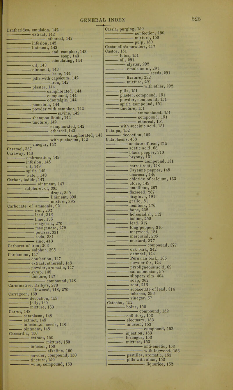 Cantharides, emulsion, 142 — extract, 142 ethereal, 143 infusion, 142 liniment, 143 and camphor, 143 soap, 143 stimulating, 144 oil, 143 ointment, 143 issue, 144 pills with capsicum, 142 iron, 142 plaster, 144 camphorated, 144 compound, 144 odontalgic, 144 pomatum, 144 powder with camphor, 142 ' savine, 142 shampoo liquid, 144 tincture, 142 camphorated, 142 ethereal, 143 camphorated, 143 vinegar, 142 with guaiacum, 142 Caramel, 357 Caraway, 148 ——■ embrocation, 149 infusion, 148 oil, 149 spirit, 149 water, 148 Carbon,iodide, 147 ointment, 147 sulphuret of, 395 drops, 395 liniment, 395 mixture, 395 Carbonate of ammonia, 92 iron, 202 lead, 316 lime, 136 magnesia, 270 manganese, 272 potassa, 331 soda, 381 zinc, 413 Carburet of iron, 203 sulphur, 395 Cardamom, 147 confection, 147 extract, ethereal, 148 powder, aromatic, 147 — syrup, 148 tincture, 147 compound, 148 Carminative, Dalby's, 270 Dewees', 118, 270 Carrageen, 159 decoction, 159 jelly, 160 mixture, 160 Carrot, 148 cataplasm, 148 • extract, 148 infusion,of seeds, 148 ointment, 148 Cascarilla, 150 —^— extract, 150 mixture, 150 i infusion, 150 alkaline, 150 Cassia, purging, 150 . confection, 150 • mixture, 150 pulp, 150 Castanello's powders, 417 Castor, 151 lotus, 151 oil, 291 clyster, 292 — emulsion of, 291 seeds,291 fixature, 292 mixture, 291 with ether, 292 pills, 151 plaster, compound, 151 powder, compound, 151 spirit, compound, 151 tincture, 151 ammoniated, 151 compound, 151 ethereal, 151 with succinic acid, 151 Catalpa, 152 — decoction, 152 Cataplasms, 468 acetate of lead, 315 acetic acid, 68 black pepper, 310 bryony, 131 compound, 131 — carrot-root, 148 — Cayenne pepper, 145 — charcoal, 146 — chloride of calcium, 133 — clove, 149 — emollient, 267 — flaxseed, 267 — foxglove, 191 — garlic, 81 — hemlock, 176 — hops, 232 — horseradish, 112 — iodine, 252 — lead, 317 — long pepper, 310 — mayweed, 181 — mercurial, 235 — mustard, 377 compound, 377 powder, compound, 150 ' tincture, 150 • wine, compound, 150 oak bark, 342 — oatmeal, 124 Peruvian bark, 165 powder for, 124 pyroligneous acid, 69 sal ammoniac, 95 —— slippery elm, 404 soap, 362 soot, 216 subacetate of lead, 314 tobacco, 396 vinegar, 67 Catechu, 152 bolus, 152 compound, 152 coUutory, 153 electuary, 153 infusion, 153 compound, 153 — injection, 153 — lozenges, 153 — mixture, 153 anti-emetic, 153 with logwood, 153 pastilles, aromatic, 153 pills with alum, 152 liquorice, 152