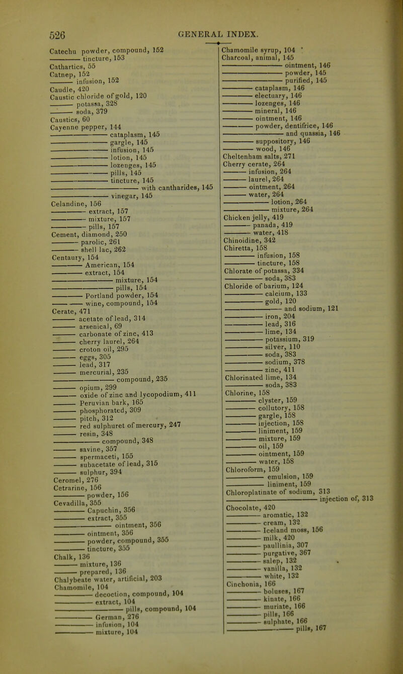 626 Catechu powder, compound, 152 tincture, 153 Cathartics, 55 Catnep, 152 ■ infusion, 152 Caudle, 420 Caustic chloride of gold, 120 potassa, 328 — soda, 379 Caustics, 60 Cayenne pepper, 144 cataplasm, 145 gargle, 145 infusion, 145 lotion, 145 lozenges, 145 pills, 145 tincture, 145 with cantharidesj 145 GENERAL INDEX. — Chamomile syrup, 104 ' Charcoal, animal, 145 ointment, 146 powder, 145 purified, 145 vinegar, 145 Celandine, 156 extract, 157 mixture, 157 - pills, 157 Cement, diamond, 250 parolic, 261 shell lac, 262 Centaury, 154 American, 154 extract, 154 mixture, 154 pills, 154 Portland powder, 154 wine, compound, 154 Cerate, 471 acetate of lead, 314 arsenical 69 carbonate of zinc, 413 cherry laurel, 264 croton oil, 295 eggs, 305 lead, 317 mercurial, 235 compound, 235 opium, 299 oxide of zinc and lycopodium, 411 Peruvian bark, 165 phosphorated, 309 pitch, 312 red sulphuret of mercury, 247 resin, 348 compound, 348 savine, 357 spermaceti, 155 Bubacetate of lead, 315 sulphur, 394 Ceromel, 276 Cetrarine, 156 powder, 156 Cevadilla, 355 Capuchin, 356 — extract, 355 ointment, 356 ointment, 356 powder, compound, 355 tincture, 355 Chalk, 136 mixture, 136 • prepared, 136 Chalybeate water, artificial, 203 Chamomile, 104 decoction, compound, 104 extract, 104 pills, compound, 104 German, 276 ■ infusion, 104 ■ mixture, 104 ' cataplasm, 146 • electuary, 146 • lozenges, 146 • mineral, 146 ■ ointment, 146 • powder, dentifrice, 146 ' and quassia, 146 • suppository, 146 • wood, 146 Cheltenham salts, 271 Cherry cerate, 264 infusion, 264 laurel, 264 ointment, 264 water, 264 lotion, 264 mixture, 264 Chicken jelly, 419 ~ panada, 419 water, 418 Chinoidine, 342 Chiretta, 158 nfusion, 158 tincture, 158 Chlorate of potassa, 334 soda, 383 Chloride of barium, 124 calcium, 133 gold, 120 and sodium, 121 ■ iron, 204 • lead, 316 ■lime, 134 - potassium, 319 ■ silver, 110 ■ soda, 383 ■ sodium, 378 ■ zinc, 411 Chlorinated lime, 134 soda, 383 Chlorine, 158 clyster, 159 collutory, 158 gargle, 158 injection, 158 — liniment, 159 . mixture, 159 oil, 159 — ointment, 159 water, 158 Chloroform, 159 emulsion, 159 liniment, 159 Chloroplatinate of sodium, 313 injection of, 313 Chocolate, 420 aromatic, 132 cream, 132 Iceland moss, 156 milk, 420 paullinia, 307 purgative, 367 salep, 132 vanilla, 132 white, 132 Cinchonia, 166 boluses, 167 kinate, 166 muriate, 166 pills, 166 sulphate, 166 pills, 167