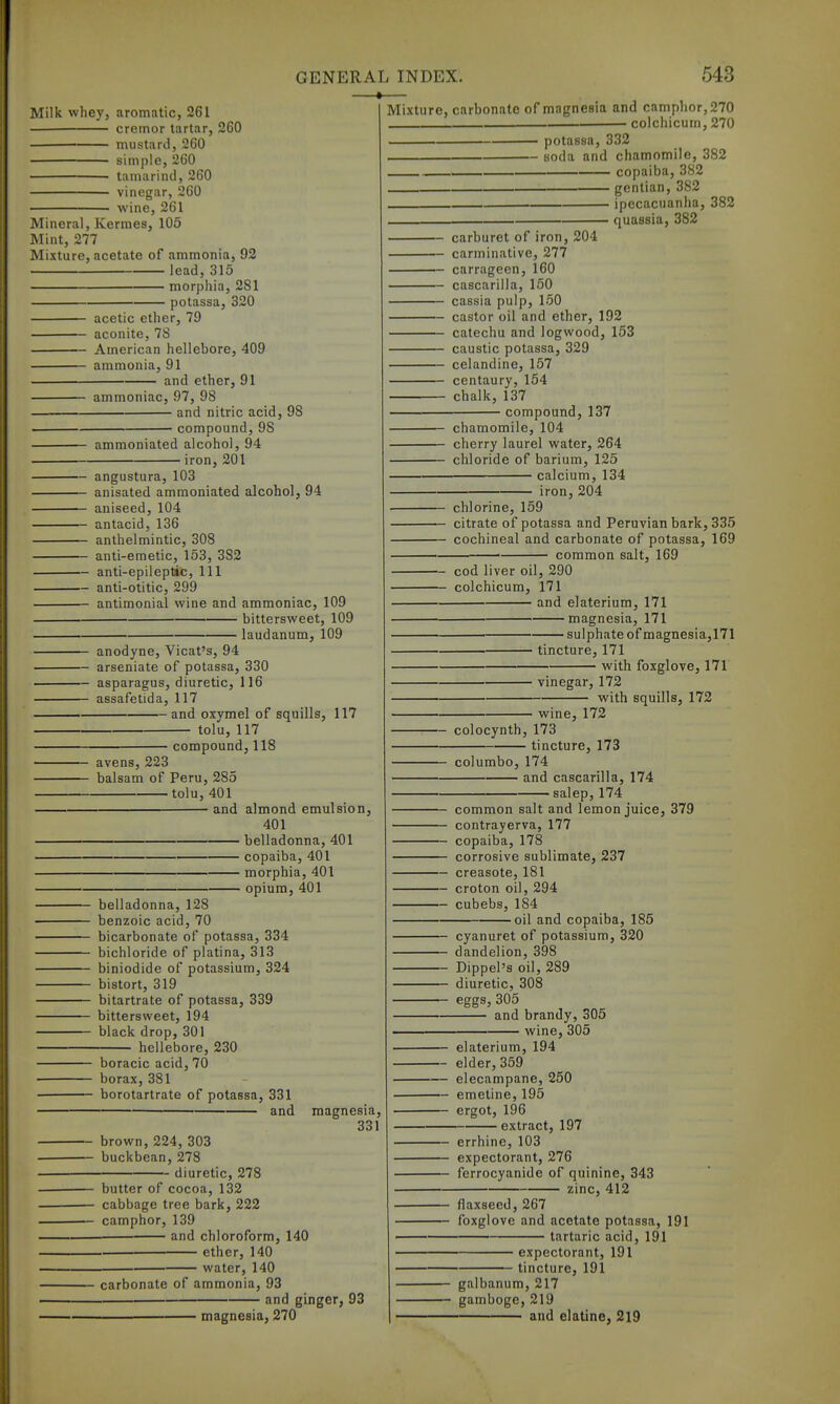 Milk whey, aromatic, 261 cremor tartar, 260 mustard, 260 simple, 260 tamarind, 260 vinegar, 260 wine, 261 Mineral, Kermes, 105 Mint, 277 Mixture, acetate of ammonia, 92 lead, 315 morphia, 281 potassa, 320 acetic ether, 79 aconite, 78 American hellebore, 409 ammonia, 91 and ether, 91 ammoniac, 97, 98 and nitric acid, compound, 98 ammoniated alcohol, 94 •iron, 201 98 angustura, 103 anisated ammoniated alcohol, 94 aniseed, 104 antacid, 136 anthelmintic, 308 anti-emetic, 153, 382 anti-epileptic. 111 anti-otitic, 299 antimonial wine and ammoniac, 109 bittersweet, 109 laudanum, 109 — anodyne, Vicat's, 94 arseniate of potassa, 330 asparagus, diuretic, 116 assafetida, 117 and oxymel of squills, 117 tolu, 117 compound, 118 avens, 223 balsam of Peru, 285 tolu, 401 and belladonna, 128 benzoic acid, 70 bicarbonate of potassa, 334 bichloride of platina, 313 biniodide of potassium, 324 bistort, 319 bitartrate of potassa, 339 bittersweet, 194 black drop, 301 hellebore, 230 almond emulsion, 401 belladonna, 401 copaiba, 401 morphia, 401 opium, 401 boracic acid, 70 borax, 381 borotartrate of potassa, 331 and brown, 224, 303 buckbean, 278 diuretic, 278 magnesia 331 butter of cocoa, 132 cabbage tree bark, 222 camphor, 139 and chloroform, 140 ether, 140 water, 140 carbonate of ammonia, 93 and ginger, 93 magnesia. 270 Mixture, carbonate of magnesia and camphor, 270 colchicum, 270 — potassa, 332 — soda and chamomile, 382 copaiba, 382 gentian, 382 ipecacuanha, 382 quassia, 382 carburet of iron, 204 carminative, 277 carrageen, 160 cascarilla, 150 — cassia pulp. 150 castor oil and ether, 192 catechu and logwood, 153 caustic potassa, 329 celandine, 157 centaury, 154 chalk, 137 compound, 137 chamomile, 104 cherry laurel water, 264 chloride of barium, 125 calcium, 134 iron, 204 chlorine, 159 citrate of potassa and Peruvian bark, 335 cochineal and carbonate of potassa, 169 common salt, 169 cod liver oil, 290 colchicum, 171 and elaterium, 171 magnesia, 171 ■ sulphate of magnesia,171 tincture, 171 with foxglove, 171 vinegar, 172 with squills, 172 wine, 172 colocynth, 173 tincture, 173 columbo, 174 and cascarilla, 174 • salep, 174 common salt and lemon juice, 379 contrayerva, 177 copaiba, 178 corrosive sublimate, 237 creasote, 181 croton oil, 294 cubebs, 184 ■oil and copaiba, 186 cyanuret of potassium, 320 dandelion, 398 Dippel's oil, 289 diuretic, 308 eggs, 305 and brandy, 305 wine,305 elaterium, 194 elder, 359 elecampane, 250 emetine, 195 ergot, 196 ■ extract, 197 errhine, 103 expectorant, 276 ferrocyanide of quinine, 343 zinc, 412 flaxseed, 267 foxglove and acetate potassa, 191 tartaric acid, 191 expectorant, 191 tincture, 191 galbanum, 217 gamboge, 219 and elatine, 219