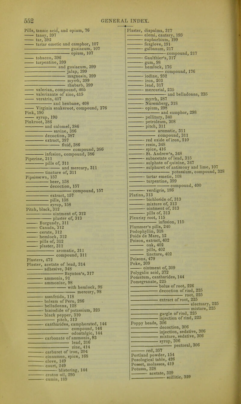 Pills, tannic acid, and opium, 76 tansy, 397 tar, 392 tartar emetic and camphor, 107 guaiacum, 107 opium, 107 —• tobacco, 396 turpentine, 399 and guaiacum, 399 jalap, 399 magnesia, 399 myrrh, 399 rhubarb, 399 valerian, compound, 405 valerianate of zinc, 415 veratrin, 407 and henbane, 408 Virginia snakeroot, compound, 376 Pink,190 syrup, 190 Pinkroot, 386 and calomel, 386 savine, 386 decoction, 387 extract, 387 fluid, 386 compound, 386 infusion, compound, 386 Piperine, 311 pills of, 311 and mercury, 311 tincture of, 311 Pipsissevva, 157 beer, 158 decoction, 157 compound, 157 extract, 157 pills, 158 syrup, 158 Pitch, black, 312 ointment of, 312 plaster of, 313 Burgundy, 311 Canada, 312 cerate, 312 hemlock, 312 pills of, 312 plaster, 311 aromatic, 311 compound, 311 Plasters, 472 Plaster, acetate of lead, 314 adhesive, 348 Baynton's, 317 ammonia, 91 ammoniac 98 v/iih hemlock, 98 mercury, 98 — assafctida, 118 — balsam of Peru, 286 — belladonna, 128 — biniodide of potassium, 325 — black pepper, 310 pitch, 313 cantharides, camphorated, 144 compound, 144 odontalgic, 144 carbonate of ammonia, 93 lead, 316 zinc, 414 — carburet of iron, 204 — cinnamon, spice, 168 — clove, 149 — court, 249 blistering, 144 — croton oil, 295 — cumin, 189 Plaster, diapalma, 317 elemi, cautery, 195 eupliorbium, 199 foxglove, 191 galbanum, 217 compound, 217 Gaulthier's, 317 gum, 98 hemlock, 170 compound, 176 ■ iodine, 252 ■ iron, 203 ■lead, 317 • mercurial, 235 and belladonna, 235 - myrrh, 287 - Nuremberg, 318 ■ opium, 298 and camphor, 298 - pellitory, 340 - petroleum, 308 - pitch, 311 aromatic, 311 compound, 311 — red oxide of iron, 210 ~ resin, 348 — spice, 416 — St. Andrew's, 348 — subacetate of lead, 315 — sulphate of quinine, 347 — sulphuret of antimony and lime, 107 potassium, compound, 328 — tartar emetic, 108 — turpentine, 399 compound, 400 verdigris, 186 Platina, 313 bichloride of, 313 mixture of, 313 ointment of, 313 pills of, 313 Pleurisy root, 115 infusion, 115 Plummer's pills, 240 Podophyllin, 318 Poids de Marc, 12 Poison, extract, 402 oak, 402 pills, 402 tincture, 402 Poisons, 479 Poke,309 ointment of, 309 Polygalic acid, 372 Pomatum, cantharides, 144 Pomegranate, 225 ■ bolus of root, 226 decoction of rind, 225 root, 225 extract of root, 225 electuary, 225 mixture, 225 ■ giirgle of rind, 225 injection of rind, 225 Poppy heads, 306 decoction, 306 injection, sedative, 306 mixture, sedative, 306 syrup, 306 — pectoral, 306 red, 357 Portland powder, 154 Posological table, 426 Posset, molasses, 419 Potassa, 328 acetate, 329 Bcillitic, 329