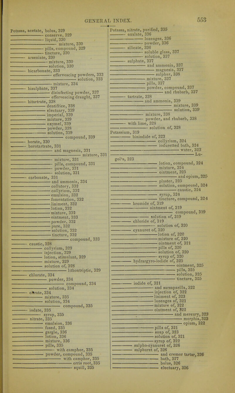 —»- 553 Potassa, acetate, bolus, 329 conserve, 329 liquid, 330 mixture, 330 pills, conipound, 329 tincture, 330 — arseniate, 330 mixture, 330 • solution, 330 bicarbonate, 333 effervescing powders, 333 solution, 333 mixture, 334 bisulphate, 337 disinfecting powder, 337 effervescing draught, 337 bitartrate, 338 dentifrice, 338 electuary, 339 imperial, 339 mixture, 339 oxymel, 339 powder, 338 solution, 339 — compound, 339 — borate, 330 — borotartrate, 331 and magnesia, 331 mixture, 331 mixture, 331 pills, compound, 331 powder, 331 solution, 331 carbonate, 331 and ammonia, 334 collutory, 332 collyrium, 332 emulsion, 332 fomentation, 332 liniment, 332 lotion, 332 mixture, 332 ointment, 333 powder, 332 pure, 332 solution, 332 tincture, 332 compound, 333 caustic, 328 collyrium, 329 injection, 329 lotion, stimulant, 329 mixture, 329 solution of, 328 - lithontriptic, 329 Potassa, nitrate, purified, 335 oxalate, 336 lozenges, 336 — powder, 336 silicate, 336 soluble glass, 337 solution, 337 Buipiiate, 337 and ammonia, 337 magnesia, 337 sulphur, 338 mixture, 337 pills, 337 powder, compound, 337 - and rhubarb, 337 tartrate, 338 and ammonia, 339 mixture, 339 solution, 339 mixture, 338 powder, and rhubarb, 338 with lime, 328 solution of, 328 Potassium, 319 biniodide of, 323 collyrium, 324 ioduretted bath, 324 water, 323 Lu- gol's, 323 lotion, compound, 324 mixture, 324 ointment, 325 and opium, 325 plaster, 325 solution, compound, 324 caustic, 324 syrup, 324 tincture, compound, 324 bromide of, 319 ointment of, 319 compound, 319 solution of, 319 chloride of, 319 solution of, 320 chlorate, 334 powder, 334 compound, 334 cyanuret of, 320 lotion of, 320 mixture of, 320 ointment of, 321 pills of, 320 solution of, 320 ■ syrup of, 320 solution, 334 ci?trate, 334 mixture, 335 solution, 334 compound, 335 iodate, 335 syrup, 336 nitrate, 335 emulsion, 336 fused, 335 —^— gargle, 336 lotion, 336 mixture, 336 pills, 335 with camphor, 335 powder, compound, 335 with camphor, 335 orris root, 335 squill, 335 hydrargyro-iodide of, 325 ■ ointment, 325 pills, 325 solution, 325 — tincture, 325 iodide of, 321 and sarsaparilla, 322 • injection of, 322 'liniment of, 323 lozenges of, 321 mixture of, 322 ■ ointment of, 822 and mercury, 323 —'■ — morphia, 323 opium, 322 •pills of, 321 ■ soap of, 323 • solution of, 321 ■syrup of, 322 sulpho-cyanuret of, 326 sulphuret of, 326 and cremor tartar, 326 bath, 327 bolus, 326 ' electuary, 32S